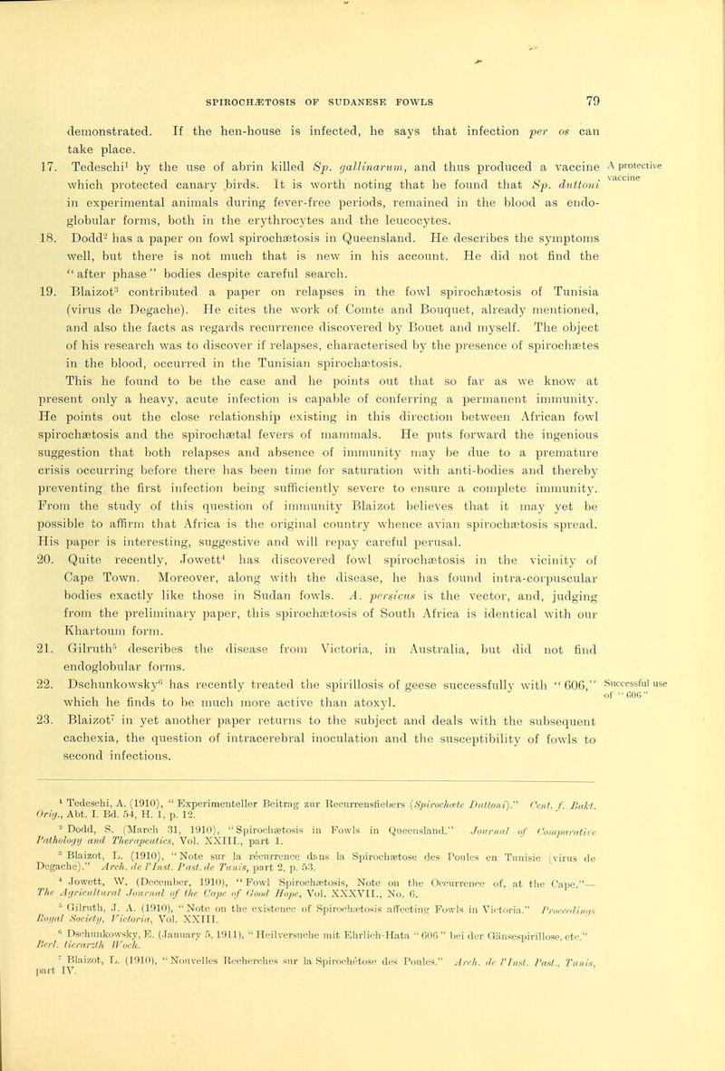 demonstrated. If the hen-house is infected, he says that infection per o$ can take place. 17. Tedeschii by the use of abrin killed 8p. gallinarum, and thus produced a vaccine ^ protective which protected canary birds. It is worth noting that he found that Sp. duttoni ^^'^'^''^ in experimental animals during fever-free periods, remained in the blood as endo- globular forms, both in the erythrocytes and the leucocytes. 18. Dodd- has a paper on fowl spirochastosis in Queensland. He describes the symptoms well, but there is not much that is new in his account. He did not find the after phase bodies despite careful search. 19. Blaizot'^ contributed a paper on relapses in the fowl spirochsetosis of Tunisia (virus de Degache). He cites the work of Comte and Bouquet, already mentioned, and also the facts as regards recurrence discovered by Bouet and myself. The object of his research was to discover if relapses, characterised by the presence of spirochsetes in tlie blood, occurred in tlie Tunisian spirocliEetosis. This he found to be the case and he points out that so far as we know at present only a heavy, acute infection is capable of conferring a pei'manent immunity. He points out the close relationship existing in this direction between African fowl spirochaetosis and the spirochaetal fevers of mammals. He puts forward the ingenious suggestion that both relapses and absence of immunity may be due to a premature crisis occurring before there has been time for saturation with anti-bodies and thereby preventing the first infection being sufficiently severe to ensure a complete immunity. From the study of this question of immunity Blaizot believes that it may yet be possible to affirm that Africa is the original country whence avian spirochaetosis spread. His paper is interesting, suggestive and will repay careful perusal. 20. Quite recently, Jowett^' has discovered fowl spirochastosis in the vicinity of Cape Town. Moreover, along with the disease, he has found intra-corpuscular bodies exactly like those in Sudan fowls. A. pcrsicm is the vector, and, judging from the preliminary paper, this spirochajtosis of South Africa is identical with our Khartoum form. 21. Gilrutlr' describes the disease from Victoria, in Australia, but did not find endoglobular forms. 22. Dschunkowsky has recently treated the spirillosis of geese successfully with 606, Successful use which he finds to be much more active than atoxyl. 23. Blaizot in yet another paper returns to the subject and deals with the subsequent cachexia, the question of intracerebral inoculation and tlie susceptibility of fowls to second infections. > Tedeschi, A. (1910),  Experimcnteller Beitrag znr Rccurrensfiebers (.S'/iimc/nctc Dnttoni). f'eii/ f Bali Orig., Abt. I. Bd. 54, H. 1, p. 12. '■^ Dodd, S. (Mnrch .31, 1910),  Spirocheetosis in Fowls in Queensland. Joiiriuil nf I 'uiiipuratirc Pathology and Therapeutics, Vol. XXIII., part 1. ■■'Blaizot, L. (1910), Note sur la recurrence dsns la Spirochaetose des Poules en Tnnisie (virus de Degache). Arch, de VInst. Past, de Tunis, part 2, p. 5.3. * Jowett, W. (December, 1910), Fowl Spirochaetosis, Note on the Occurrence of, at the Cape The Agricultural .founial „f the Cape of Good Hope, Vol. XXXVII., No. 6. Qilrnth, .J. A. (1910), Note ou the existence of Spirochiptosis afFectinw Fowls in Victoria rmrcnliluis lloijal Societji, Fictoria, Vol. XXIII.  Dschniikowsky, B. (.lanuarv 5, 1911),  Heilvcrsuchc niit Ehrlirli-Hata  OOG  bci dor Giinsespirillose etc  Perl, tiera.rzth JFoch. ' i ' • ' Blaizot, L. (1910),  Nouvelles Bechev(dieR sur la Spirochetosc des Poules. Arch, ilc riiist Past Tuiii'< part IV.