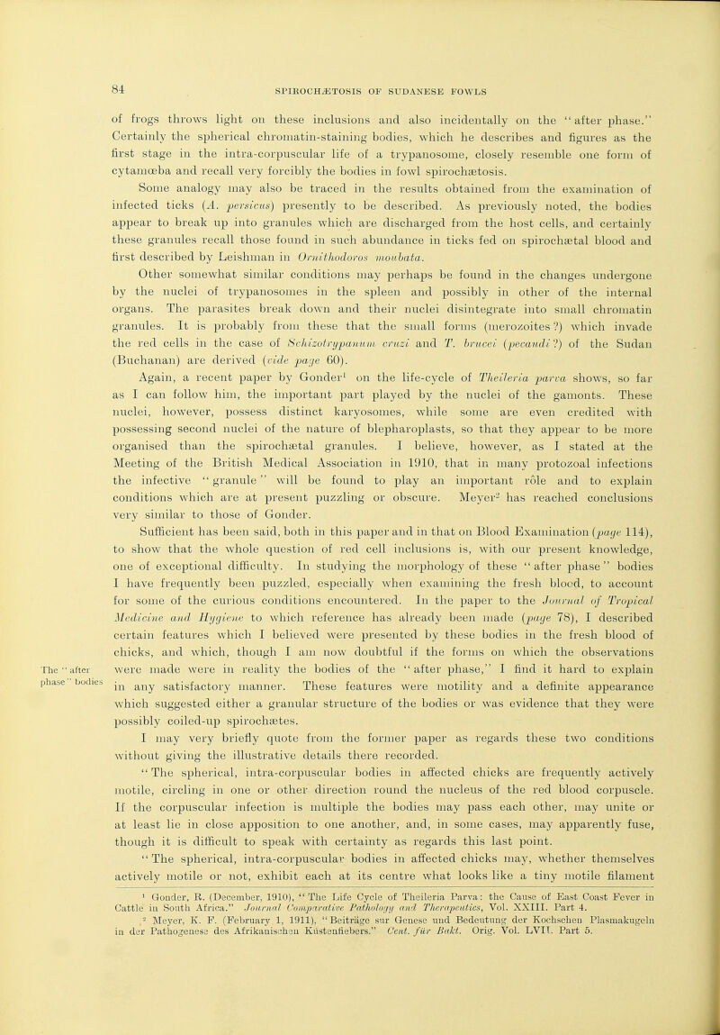 of frogs throws light on these inclusions and also incidentally on the after phase. Certainly the si^herical chromatin-staining bodies, which he describes and figures as the first stage in the intra-corpuscular life of a trypanosome, closely resemble one form of cytamoeba and recall very forcibly the bodies in fowl spirochistosis. Some analogy may also be traced in the results obtained from the examination of infected ticks {A. persicus) presently to be described. As previously noted, the bodies appear to break up into granules which are discharged from the host cells, and certainly these granules recall those found in such abundance in ticks fed on spirochsetal blood and first described by Leishman in Omithodorot; monbata. Other somewhat similar conditions may perhaps be found in the changes undergone by the nuclei of trypanosomes in the spleen and possibly in other of the internal organs. The parasites break down and their nuclei disintegrate into small chromatin granules. It is probably from these that the small forms (merozoites ?) which invade the red cells in the case of Sohizofrypaniint crnzi and T. hrucei (pecaudi'-) of the Sudan (Buchanan) are derived {vide page 60). Again, a recent paper by Gonder' on the life-cycle of Theihria p>arca shows, so far as I can follow him, the important part played by the nuclei of the gamonts. These nuclei, however, possess distinct karyosomes, while some are even credited with possessing second nuclei of the nature of blepharoplasts, so that they appear to be more organised than the spirochsetal granules. I believe, however, as I stated at the Meeting of the British Medical Association in 1910, that in many protozoal infections the infective  granule  will be found to play an important role and to explain conditions which are at present puzzling or obscure. Meyer- has reached conclusions very similar to those of Gonder. Sufficient has been said, both in this paper and in that on Blood Examination (jjage 114), to show that the whole question of red cell inclusions is, with our present knowledge, one of exceptional difficulty. In studying the morphology of these after phase bodies I have frequently been puzzled, especially when examining the fresh blocd, to account for some of the curious conditions encountered. In the paper to the Journal of Tropical Medicine and Hygiene to which reference has already been made {^^age 78), I described certain features which I believed were presented by these bodies in the fresh blood of chicks, and which, though I am now doubtful if the forms on which the observations The  after were made were in reality the bodies of the after phase, I find it hard to explain phase bodies -^^ satisfactory manner. These features were motility and a definite appearance which suggested either a granular structure of the bodies or was evidence that they were possibly coiled-up spirochsetes. I may very briefly quote from the former paper as regards these two conditions without giving the illustrative details there recorded. The spherical, intra-corpuscular bodies in affected chicks are frequently actively motile, circling in one or other direction round the nucleus of the red blood corpuscle. If the corpuscular infection is multiple the bodies may pass each other, may unite or at least lie in close apposition to one another, and, in some cases, may apparently fuse, though it is difficult to speak with certainty as regards this last point. The spherical, intra-corpuscular bodies in affected chicks may, whether themselves actively motile or not, exhibit each at its centre what looks like a tiny motile filament ' Gonder, R. (December, 1910), The Life Cycle of Theileria Parva: the Cause of Bast Coast Fever in Cattle in South Africa. Journal Comparative Patholoc/y and Therapeutics, Vol. XXIII. Part 4. - Meyer, K. F. (February 1, 1911),  Beitriige sur Genese und Bedeutung der Kochschen Plasmakugeln in der Pathogeaese des Afrikanischou Kiistenfiebers. Cent, filr Baht. Orig. Vol. LVIT. Part 5.
