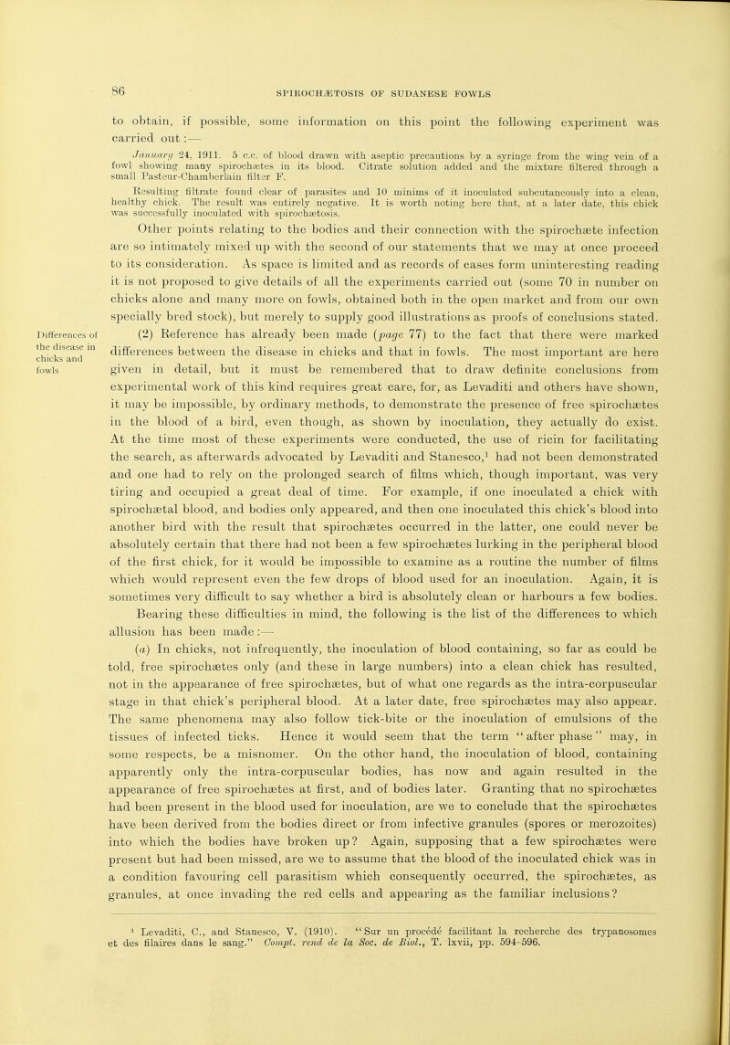 Differences of the disease in chicks and fowls to obtain, if possible, some information on this point the following experiment was carried out :— January 24, 1911. 5 c.c. of blood drawn with aseptic precautions by a syringe from the wiug vein of a fowl showing many spirochaetes in its blood. Citrate solution added and the mixture filtered through a small Pasteur-Chamberlain filter F. Resulting filtrate found clear of parasites and 10 minims of it inoculated subcutaneously into a clean, healthy chick. The result was entirely negative. It is worth noting here that, at a later date, this chick was successfully inoculated with sijirochsetosis. Other points relating to the bodies and their connection with the spirochaste infection are so intimately mixed up with the second of our statements that we may at once proceed to its consideration. As space is limited and as records of cases form uninteresting reading it is not proposed to give details of all the experiments carried out (some 70 in number on chicks alone and many more on fowls, obtained both in the open market and from our own specially bred stock), but merely to supply good illustrations as proofs of conclusions stated. (2) Eeference has already been made {page 77) to the fact that there were marked differences between the disease in chicks and that in fowls. The most important are here given in detail, but it must be remembered that to draw definite conclusions from experimental work of this kind requires great care, for, as Levaditi and others have shown, it may be impossible, by ordinary methods, to demonstrate the presence of free spirochaetes in the blood of a bird, even though, as shown by inoculation, they actually do exist. At the time most of these experiments were conducted, the use of ricin for facilitating the search, as afterwards advocated by Levaditi and Stanesco,^ had not been demonstrated and one had to rely on the prolonged search of films which, though important, was very tiring and occupied a great deal of time. For example, if one inoculated a chick with spirochsetal blood, and bodies only appeared, and then one inoculated this chick's blood into another bird with the result that spirochaetes occurred in the latter, one could never be absolutely certain that there had not been a few spirochaetes lurking in the peripheral blood of the first chick, for it would be impossible to examine as a routine the number of films which would represent even the few drops of blood used for an inoculation. Again, it is sometimes very difficult to say whether a bird is absolutely clean or harbours a few bodies. Bearing these difficulties in mind, the following is the list of the differences to which allusion has been made :— (a) In chicks, not infrequently, the inoculation of blood containing, so far as could be told, free spirochaetes only (and these in large numbers) into a clean chick has resulted, not in the appearance of free spirochaetes, but of what one regards as the intra-corpuscular stage in that chick's peripheral blood. At a later date, free spirochaetes may also appear. The same phenomena may also follow tick-bite or the inoculation of emulsions of the tissues of infected ticks. Hence it would seem that the term  after phase may, in some respects, be a misnomer. On the other hand, the inoculation of blood, containing apparently only the intra-corpuscular bodies, has now and again resulted in the appearance of free spirochastes at first, and of bodies later. Granting that no spirochaetes had been present in the blood used for inoculation, are we to conclude that the spirochaetes have been derived from the bodies direct or from infective granules (spores or merozoites) into which the bodies have broken up? Again, supposing that a few spirochaetes were present but had been missed, are we to assume that the blood of the inoculated chick was in a condition favouring cell parasitism which consequently occurred, the spirochaetes, as granules, at once invading the red cells and appearing as the familiar inclusions? ^ Levaditi, C, and Stanesco, V. (1910).  Sur un precede facilitant la recherche des tryjianosomes et des filaires dans le sang. Compt. rend dc la Soc. de Biol., T. Ixvii, pp. 59-4-596. A.