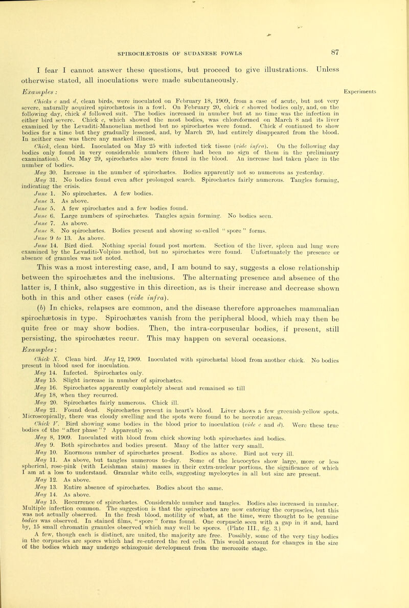 I fear I cannot answer these questions, but proceed to give illustrations. Unless otherwise stated, all inoculations were made subcutaneously. Bxaiiiplea : Experiments Chicks c and d, clean birds, were inoculated on February 18, 1909, from a case of acute, but not very severe, naturally acquired spirochsetosis in a fowl. On February 20, chick e showed bodies only, and, on the following day, chick d followed suit. The bodies increased in number but at no time was the infection in either bird severe. Chick c, which showed the most bodies, was chloroformed on March 8 and its liver examined by the Levaditi-Manouolian method but no spirochaetes were found. Chick d continued to show bodies for a time but they gradually lessened, and, by March 20, had entirely disappeared from the blood. In neither case was there any marked illness. Chid-, clean bird. Inoculated on May 25 with infected tick tissue (vide infra). On the following day bodies only found in very considerable numbers (there had been no sign of them in the preliminary examination). On May 29, sijirochcetes also were found in the blood. An increase had taken place in the number of bodies. May 30. Increase in the number of spirochajtes. Bodies apjDarently not so numerous as yesterday. May 31. No bodies found even after prolonged search. Spirocheetes fairly numerous. Tangles forming, indicating the crisis. June 1. No spirochsetes. A few bodies. June 3. As above. Jime 6. A few spirochsetes and a few bodies found. Jntin 6. Large numbers of spirochaetes. Tangles again forming. No bodies seen. June 7. As above. June 8. No s])iroch8etes. Bodies present and showing so-called  spore  forms. June 9 to 13. As above. June 14. Bird died. Nothing special found post mortem. Section of the liver, spleen and lung wore examined by the Lcvaditi-Volpino method, but no sj^irochstes were found. Unfortunately the presence or absence of granules was not noted. This was a most interesting case, and, I am bound to say, suggests a close relationship between the spirochaetes and the inclusions. The alternating presence and absence of the latter is, I think, also suggestive in this direction, as is their increase and decrease shown both in this and other cases {vide infra). (b) In chicks, relapses are common, and the disease therefore approaches mammalian spirochiEtosis in type. Spirochsetes vanish from the peripheral blood, which may then be quite free or may show bodies. Then, the intra-corpuscular bodies, if present, still persisting, the spirochaetes recur. This may happen on several occasions. Examples: Chick X. Clean bird. May 12, 1909. Inoculated with spirochjetal blood from another chick. No bodies present in blood used for inoculation. May 14. Infected. Spirochaetes only. May 15. Slight increase in number of spirochaetes. May 16. Spirochaetes apparently completely absent and remained so till May 18, when they recurred. May 20. Spirochaetes fairly numerous. Chick ill. May 21. Found dead. Spirochastes present in heart's blood. Liver shows a few greenish-yellow spots. Microscopically, there was cloudy swelling and the sjDots were found to be necrotic areas. Chick V. Bird showing some Ijodies in the blood prior to inoculation (vide c and d). Were these true bodies of the  after phase  ? Apparently so. May 8, 1909. Inoculated with blood from chick showing both sjDirochaetes and bodies. May 9. Both spirochaetes and bodies present. Many of the latter very small. May 10. Enormous number of spirochaetes present. Bodies as above. Bird not very ill. May 11. As above, but tangles numerous to-day. Some of the leucocytes show large, more or less spherical, rose-pink (with Leishman stain) masses in their extra-nuclear i^ortious, the significance of which I am at a loss to understand. Granular white cells, suggesting myelocytes in all but size are present. May 12. As above. May 13. Entire absence of spirochastes. Bodies about the same. May 14. As above. May 15. Recurrence of spirochaetes. Considerable number and tangles. Bodies also increased in number. Multiple infection common. The suggestion is that the spirochfetes are now entering the corpuscles, but this was not actually observed. In the fresh blood, motility of what, at the time, were thought to be genuine bodies was observed. In stained tilms,  spore  forms found. One corpuscle seen with a gap in it and, hard by, 15 small chromatin granules observed which may well be spores. (Plate III., fig. 3.) A few, though each is distinct, are imited, the majority are free. Possibly, some of the very tiny bodies in the corpuscles are spores which had re-entered the'red cells. This would account for changes in the size of the bodies which may undergo schizogonic development from the merozoite stage.