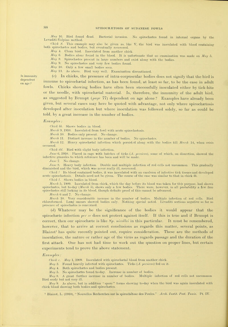 Miui IG. Bird found dead. Bacterial iuvasiou. No spirochetes found iu internal organs by the Levaditi-Volpiuo method. Chick S. This example may also be given as, like V, the bird was inoculated with blood containing both spirochaetes and bodies, but eventually recovered. May 4. Clean bird. Inoculated from another chick. May 6. Bodies alone found in the blood. It is unfortunate that no examination was made on May 5. May 8. Spirocheetes present in large numbers and exist along with the bodies. May 9. No spirochastes and very few bodies found. Ma.y 10. Only a few small bodies seen. May 13. As above. Bird very well. Examination discontinued. Is immunity (c) In chicks, the presence of intra-corpuscular bodies does not signify that the bird is on're^?^' iimnune to spirochgetal infection, as has been found, at least so far, to be the case in adult fowls. Chicks showing bodies have often been successfully inoculated either by tick-bite or the needle, with spirochaetal material. Is, therefore, the immunity of the adult bird, as suggested by Brumpt {page 11) dependent on age alone ? Examples have already been given, but several cases may here be quoted with advantage, not only where spiroch<Etosis developed after inoculation but where inoculation was followed solely, so far as could be told, by a great increase in the number of bodies. Examples : Clack hb. Shows bodies iu blood. March 9, 1910. Inoculated from fowl with acute spirochtetosis. March 10. Bodies only present. No change. March. 11. Distinct increase in the number of bodies. No spiroclitetes. March. 12. Heavy spirochastal infection which jjorsistcd along with the bodies till March 14, when crisis occurred. Chick dd. Bird with slight body infection. June 6, 1910. Placed in cage with batches of ticks (J. jKraicas), some of which, on dissection, showed the infective granules to which reference has been and will be made. June 7. No change. June 8. Heavy body infection. Double and multiple infection of red cells not uncommon. This gradually diminished and the bird, which was never really ill, recovered. Chick ? Its blood contained bodies, it was inoculated with an emulsion of infective tick tissues and developed acute spirochetosis. Details need not be given. The course of the case was similar to that iu chick hh. ('h ick 1. Shows bodies iu blood. Marcli 5, 1909. Inoculated from chick, which the day before its blood was taken for this purjDose, had shown spirochetes, but to-day (March 5), shows only a few bodies. There were, however, in all probability a few free spirochetes still lurking in its blood, though dctiuite proof of this cannot be advanced. March 6 and 7. No change. March 10. Very considerable increase in the number of bodies. Multiple infectiou of red cells. Bird chloroformed. Lung smears showed bodies ouly. Nothing special noted. Levaditi sections uegative so far as presence of spirochetes is concerned. {d) Whatever may be the significance of the bodies it would appear that the spirochtete infection per .ve does not protect against itself. If this is true and if Brumpt is correct, then our spirochsete is like Hp. vdcolleo in this particular. It must be remembered, however, that to arrive at correct conclusions as regards this matter, several points, as Blaizot' has quite recently pointed out, require consideration. These are the methods of inoculation, the nature or rather age of the virus as regards passage and the duration of the first attack. One has not had time to work out the question on proper lines, but certain experiments tend to prove the above statement. Examplen ; Chick r. May 1, 1909. Inoculated with spirochetal blood from another chick. May 3. Found heavily infected with spirochetes. Ticks [A. jicraicm) fed on it. May 4. Both spirochetes and bodies present. May 5. No spirochetes found to-day. Increase iu number of bodies. Maij 8. A great further increase in number of bodies. Multiple infection of red cells not uncommon Bird seedy but not very ill. May 9. As above, but iu addition spore forms showing to-day when the bird was again inoculated with chick blood showing both bodies and spirochetes. ^ Blaizot, L. (1910), Nouvelles Recherches sur la spiroch^tose des Poules. Arch. Iitstit. Past. Tunis. Ft. IV.