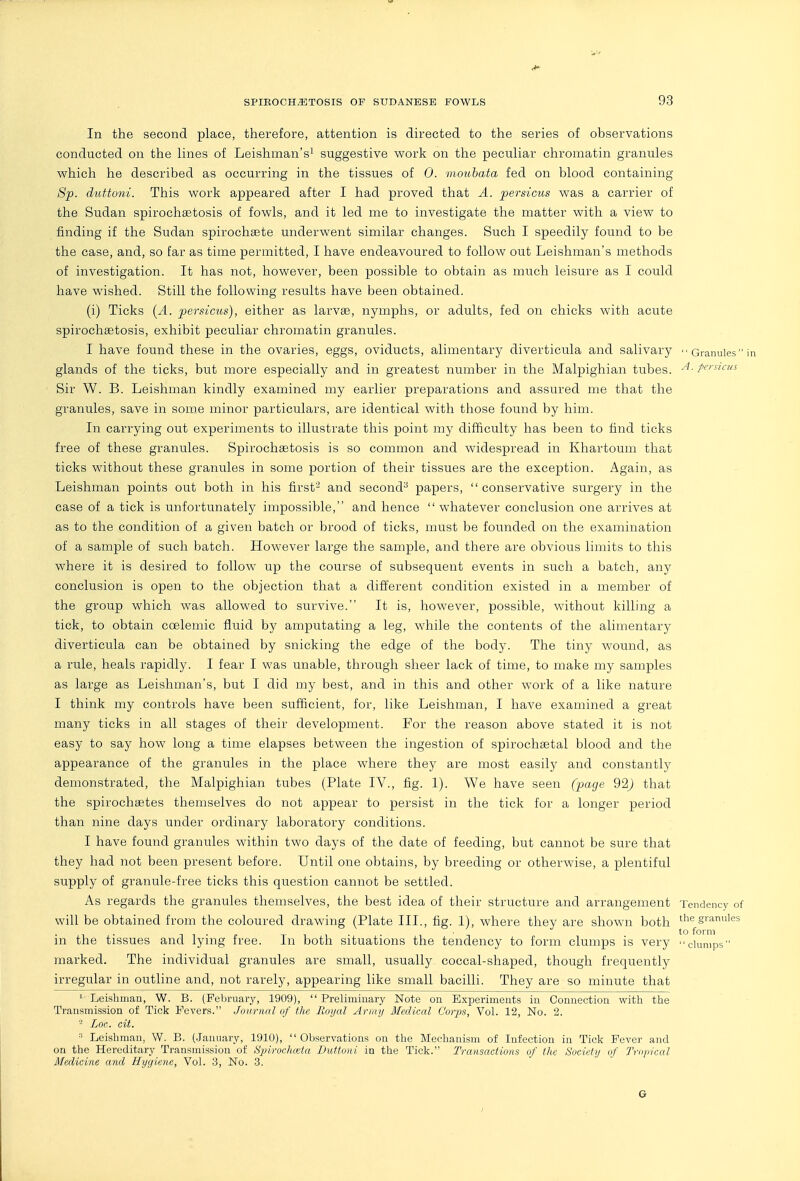 In the second place, therefore, attention is directed to the series of observations conducted on the lines of Leishman's^ suggestive work on the peculiar chromatin granules which he described as occurring in the tissues of 0. moubata fed on blood containing 8p. duttoni. This work appeared after I had proved that A. persicus was a carrier of the Sudan spirochsetosis of fowls, and it led me to investigate the matter with a view to finding if the Sudan spirochsete underwent similar changes. Such I speedily found to be the case, and, so far as time permitted, I have endeavoured to follow out Leishman's methods of investigation. It has not, however, been possible to obtain as much leisure as I could have wished. Still the following results have been obtained. (i) Ticks (^4. persicus), either as larvffi, nymphs, or adults, fed on chicks with acute spirochsetosis, exhibit peculiar chromatin granules. I have found these in the ovaries, eggs, oviducts, alimentary diverticula and salivary Granules in glands of the ticks, but more especially and in greatest number in the Malpighian tubes. P<^>'^'i-''<^ Sir W. B. Leishman kindly examined my earlier preparations and assured me that the granules, save in some minor particulars, are identical with those found by him. In carrying out experiments to illustrate this point my difficulty has been to find ticks free of these granules. Spirochsetosis is so common and widespread in Khartoum that ticks without these granules in some portion of their tissues are the exception. Again, as Leishman points out both in his first- and second^ papers,  conservative surgery in the case of a tick is unfortunately impossible, and hence whatever conclusion one arrives at as to the condition of a given batch or brood of ticks, must be founded on the examination of a sample of such batch. However large the sample, and there are obvious limits to this where it is desired to follow up the course of subsequent events in such a batch, any conclusion is open to the objection that a different condition existed in a member of the group which was allowed to survive. It is, however, possible, without killing a tick, to obtain coelemic fluid by amputating a leg, while the contents of the alimentary diverticula can be obtained by snicking the edge of the body. The tiny wound, as a rule, heals rapidly. I fear I was unable, through sheer lack of time, to make my samples as large as Leishman's, but I did my best, and in this and other work of a like nature I think my controls have been sufficient, for, like Leishman, I have examined a great many ticks in all stages of their development. For the reason above stated it is not easy to say how long a time elapses between the ingestion of spirochaetal blood and the appearance of the granules in the place where they are most easily and constantly demonstrated, the Malpighian tubes (Plate IV., fig. 1). We have seen (page 92) that the spirochaetes themselves do not appear to persist in the tick for a longer period than nine days under ordinary laboratory conditions. I have found granules within two days of the date of feeding, but cannot be sure that they had not been present before. Until one obtains, by breeding or otherwise, a plentiful supply of granule-free ticks this question cannot be settled. As regards the granules themselves, the best idea of their structure and arrangement Tendency of will be obtained from the coloured drawing (Plate III., fig. 1), where they are shown both the granules in the tissues and lying free. In both situations the tendency to form clumps is very clumps marked. The individual granules are small, usually coccal-shaped, though frequently irregular in outline and, not rarely, appearing like small bacilli. They are so minute that 1 Leishman, W. B. (February, 1909),  Preliminary Note on Experiments in Connection with the Transmission of Tick Fevers. Journal of the Royal Army Medical Cor^JS, Vol. 12, No. 2. - Loc. cit. ■■ Leishman, W. B. (January, 1910),  Observations on the Mechanism of Infection in Tick Fever and on the Hereditary Transmission of S'piroehcela Duttoni in the Tick. Transactions of the Society of Tropical Medicine and Hygiene, Vol. 3, No. 3. G