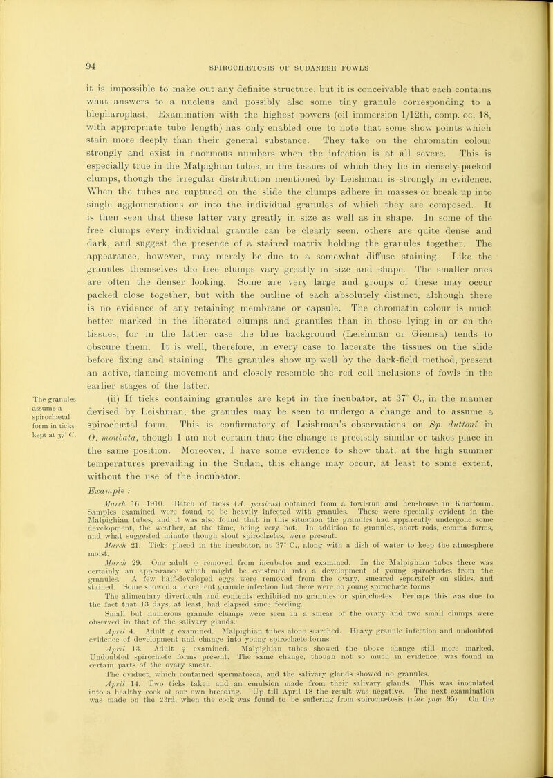 it is impossible to make out any definite structure, but it is conceivable that each contains what answers to a nucleus and possibly also some tiny granule corresponding to a blepharoplast. Examination with the highest powers (oil immersion l/12th, comp. oc. 18, with appropriate tube length) has only enabled one to note that some show points which stain more deeply than their general substance. They take on the chromatin colour strongly and exist in enormous numbers when the infection is at all severe. This is especially true in the Malpighian tubes, in the tissues of which they lie in densely-packed clumps, though the irregular distribution mentioned by Leishman is strongly in evidence. When the tubes are ruptured on the slide the clumps adhere in masses or break uj) into single agglomerations or into the individual granules of which they are composed. It is then seen that these latter vary greatly in size as well as in shape. In some of the free clumps every individual granule can be clearly seen, others are quite dense and dark, and suggest the presence of a stained matrix holding the granules together. The appearance, however, may merely be due to a somewhat diffuse staining. Like the granules themselves the free clumps vary greatly in size and shape. The smaller ones are often the denser looking. Some are very large and groups of these may occur packed close together, but with the outline of each absolutely distinct, although there is no evidence of any retaining membrane or capsule. The chromatin colour is much better marked in the liberated clumps and granules than in those lying in or on the tissues, for in the latter case the blue background (Leishman or Giemsa) tends to obscure them. It is well, therefore, in every case to lacerate the tissues on the slide before fixing and staining. The granules show up well by the dark-field method, present an active, dancing movement and closely resemble the red cell inclusions of fowls in the earlier stages of the latter. The. granules (ii) If ticks containing granules are kept in the incubator, at 37' C, in the manner assume a devised bv Leishman, the granules may be seen to undergo a change and to assume a spirochastal j ' g j o o form in ticks spirochaetal form. This is confirmatory of Leishman's observations on 8p. dutfoni in kept at 37° c. q f^iouhata, though I am not certain that the change is precisely similar or takes place in the same position. Moreover, I have some evidence to show that, at the high summer temperatures prevailing in the Sudan, this change may occur, at least to some extent, without the use of the incubator. Example : March 16, 1910. Batch of ticks (A. persieus) obtained from a fowl-run and hen-house in Khartoum. Samples examined were found to be heavily infected with granules. These were specially evident in the Malpighian tubes, and it was also found that in this situation the granules had apparently undergone some development, the weather, at the time, being very hot. In addition to granules, short rods, comma forms, and what suggested minute though stout spirochsetes, were present. March 21. Ticks placed in the incubator, at .37° C, along with a dish of water to keep the atmosphere moist. March 29. One adult 9 removed from incubator and examined. In the Malpighian tubes there was certainly an appearance which might be construed into a development of young spirochaetes from the granules. A few half-develojoed eggs were removed from the ovary, smeared separately on slides, and stained. Some showed an excellent granule infection but there were no young spirochtete forms. The alimentary diverticula and contents exhibited no granules or spirochtetes. Perhaps this was due to the fact that 13 days, at least, had elapsed since feeding. Small but numerous granule clumps were seen in a smear of the ovary and two small clumps were observed in that of the salivary glands. A^vil 4. Adult J examined. Malpighian tubes alone searched. Heavy grannie infection and undoubted evidence of development and change into young spirochsete forms. April 13. Adult 9 examined. INIalpighian tubes showed the above change still more marked. Undoubted spirochsete forms present. The same change, though not so much in evidence, was found in certain parts of the ovary smear. The oviduct, which contained spermatozoa, and the salivary glands showed no granules. April 14. Two ticks taken and an emulsion made from their salivary glands. This was inoculated into a healthy cock of our own breeding. Up till April 18 the result was negative. The next examination was made on the 23rd, when the cock was found to be suffering from spirocha;tosis [vicbi page 95). On the