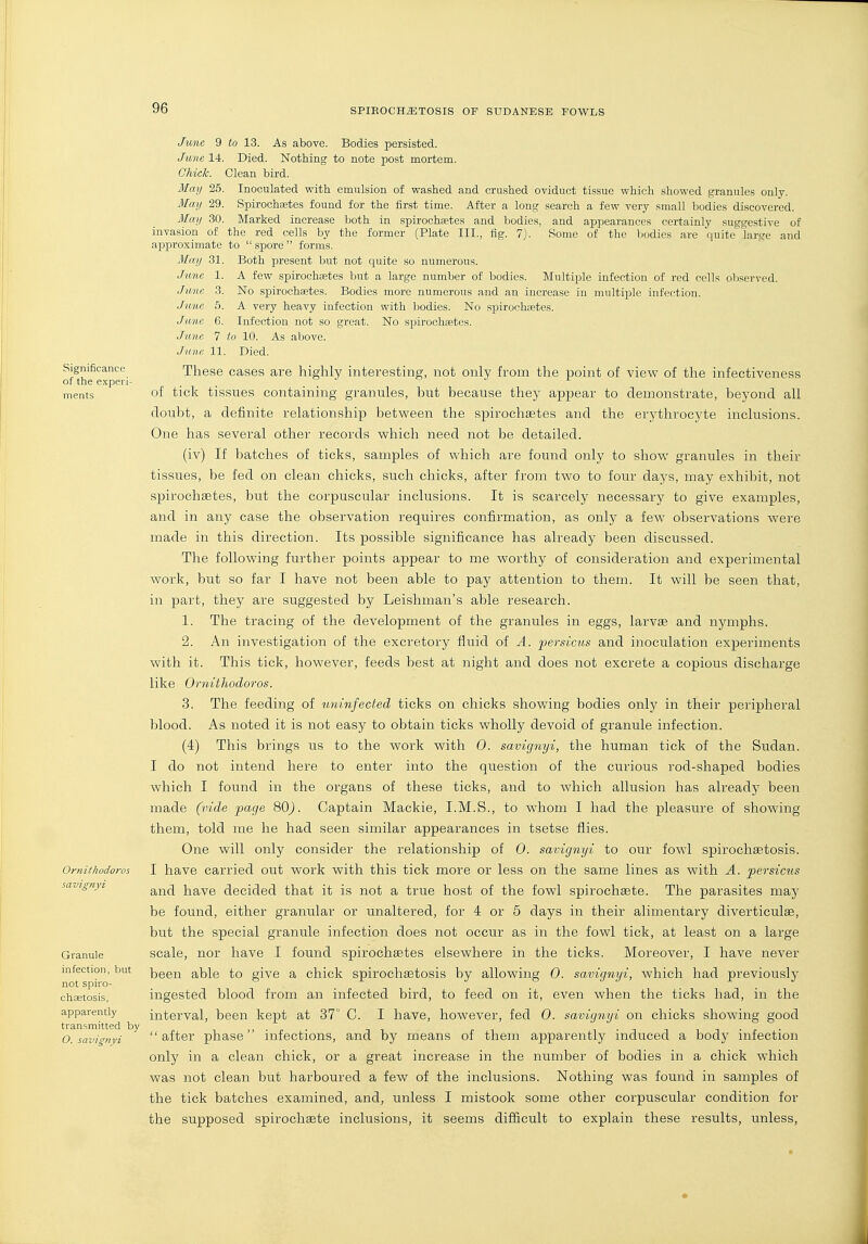 Significance of the expei'i- nients Ornithodoros savignyi Granule infection, but not spiro- chastosis, apparently transmitted by O. savignyi June 9 to 13. As above. Bodies persisted. June 14. Died. Nothing to note post mortem. Chick. Clean bird. Mmj 25. Inoculated with emulsion of washed and crushed oviduct tissue which showed granules only. May 29. Spirochaetes found for the first time. After a long search a few very small bodies discovered. May 30. Marked increase both in spirochaetes and bodies, and a,ppearances certainly suggestive of invasion of the red cells by the former (Plate III., fig. 7). Some of the bodies are quite large and approximate to  spore  forms. May 31. Both present but not quite so numerous. June 1. A few spirochaetes but a large number of bodies. Multiple infection of red cells ob.served. June 3. No spirochaetes. Bodies more numerous and an increase in multiple infection. June 5. A very heavy infection with bodies. No spirochaetes. June 6. Infection not so great. No spirochsetes. June 7 to 10. As above. June 11. Died. These cases are highly interesting, not only from the point of view of the infectiveness of tick tissues containing granules, hut because they appear to demonstrate, beyond all doubt, a definite relationship between the spirochaetes and the erythrocyte inclusions. One has several other records which need not be detailed. (iv) If batches of ticks, samples of which are found only to show granules in their tissues, be fed on clean chicks, such chicks, after from two to four days, may exhibit, not spirochaetes, but the corpuscular inclusions. It is scarcely necessary to give examples, and in any case the observation requires confirmation, as only a few observations were made in this direction. Its possible significance has already been discussed. The following further points appear to me worthy of consideration and experimental work, but so far I have not been able to pay attention to them. It will be seen that, in part, they are suggested by Leishman's able research. 1. The tracing of the development of the granules in eggs, larvae and nymphs. 2. An investigation of the excretory fluid of A. persicus and inoculation experiments with it. This tick, however, feeds best at night and does not excrete a copious discharge like OrnitJiodoros. 3. The feeding of uninfected ticks on chicks showing bodies only in their peripheral blood. As noted it is not easy to obtain ticks wholly devoid of granule infection. (4) This brings us to the work with 0. savignyi, the human tick of the Sudan. I do not intend here to enter into the question of the curious rod-shaped bodies which I found in the organs of these ticks, and to which allusion has already been made (vide page %0). Captain Mackie, I.M.S., to whom I had the pleasure of showing them, told me he had seen similar appearances in tsetse flies. One will only consider the relationship of 0. savignyi to our fowl spirochaetosis. I have carried out work with this tick more or less on the same lines as with A. persicus and have decided that it is not a true host of the fowl spirochaete. The parasites may be found, either granular or unaltered, for 4 or 5 days in their alimentary diverticulae, but the special granule infection does not occur as in the fowl tick, at least on a large scale, nor have I found spirochaetes elsewhere in the ticks. Moreover, I have never been able to give a chick spirochetosis by allowing 0. savignyi, which had previously ingested blood from an infected bird, to feed on it, even when the ticks had, in the interval, been kept at 37° C. I have, however, fed 0. savignyi on chicks showing good after phase infections, and by means of them apparently induced a body infection only in a clean chick, or a great increase in the number of bodies in a chick which was not clean but harboured a few of the inclusions. Nothing was found in samples of the tick batches examined, and, unless I mistook some other corpuscular condition for the supposed spirochsete inclusions, it seems diflicult to explain these results, unless,