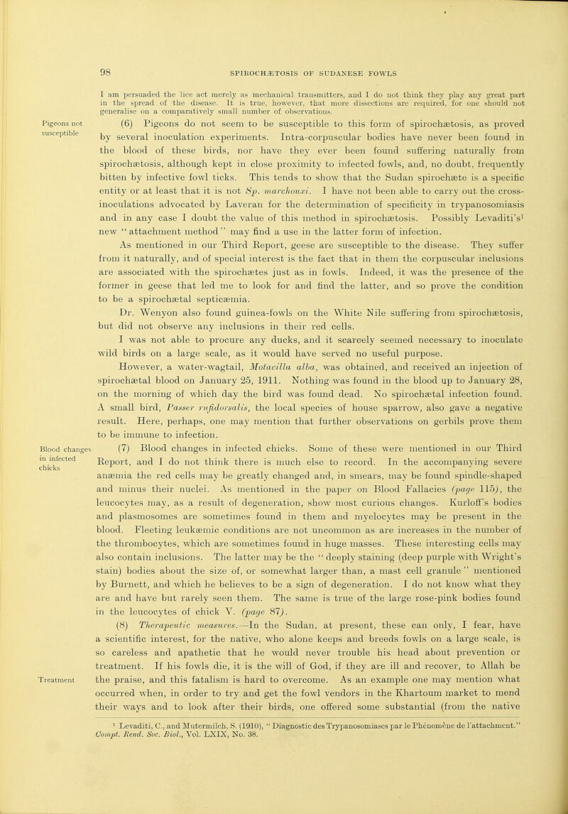 I am persuaded the lice act merely as mechauical transmitters, and I do not think they play any great part in the spread of the disease. It is true, however, that more dissections are required, for one should not generalise on a comparatively small ni;mber of observations. Pigeons not (6) Pigeons do not seem to be susceptible to this form of spirochiBtosis, as proved susceptible several inoculation experiments. Intra-corpuscular bodies have never been found in the blood of these birds, nor have they ever been found suffering naturally from spirochsetosis, although kept in close proximity to infected fowls, and, no doubt, frequently bitten by infective fowl ticks. This tends to show that the Sudan spirochsete is a specific entity or at least that it is not Sp. marchouxi. I have not been able to carry out the cross- inoculations advocated by Laveran for the determination of specificity in trypanosomiasis and in any case I doubt the value of this method in spirochastosis. Possibly Levaditi's^ new attachment method may find a use in the latter form of infection. As mentioned in our Third Eeport, geese are susceptible to the disease. They suffer from it naturally, and of special interest is the fact that in them the corpuscular inclusions are associated with the spirochsetes just as in fowls. Indeed, it was the presence of the former in geese that led me to look for and find the latter, and so prove the condition to be a spirochsetal septicaemia. Dr. Wenyon also found guinea-fowls on the White Nile suffering from spirochaetosis, but did not observe any inclusions in their red cells. I was not able to procure any ducks, and it scarcely seemed necessary to inoculate wild birds on a large scale, as it would have served no useful purpose. However, a water-wagtail, Motacilla alba, was obtained, and received an injection of spirochaetal blood on January 26, 1911. Nothing was found in the blood up to January 28, on the morning of which day the bird was found dead, No spirochaetal infection found. A small bird, Fasser rufidorsalis, the local species of house sparrow, also gave a negative result. Here, perhaps, one may mention that further observations on gerbils prove them to be immune to infection. Blood changes (7) Blood changes in infected chicks. Some of these were mentioned in our Third chi'k^^'^''^'^ Eeport, and I do not think there is much else to record. In the accompanying severe anaemia the red cells may be greatly changed and, in smears, may be found spindle-shaped and minus their nuclei. As mentioned in the paper on Blood Fallacies (jja-gt' 115J, the leucocytes may, as a result of degeneration, show most curious changes. Kurloffs bodies and plasmosomes are sometimes found in them and myelocytes may be present in the blood. Pleeting leukasmic conditions are not uncommon as are increases in the number of the thrombocytes, which are sometimes found in huge masses. These interesting cells may also contain inclusions. The latter may be the  deeply staining (deep purple with Wright's stain) bodies about the size of, or somewhat larger than, a mast cell granule  mentioned by Burnett, and which he believes to be a sign of degeneration. I do not know what they are and have but rarely seen them. The same is true of the large rose-pink bodies found in the leucocytes of chick Y. (page 87). (8) Therapeutic measures.—In the Sudan, at present, these can only, I fear, have a scientific interest, for the native, who alone keeps and breeds fowls on a large scale, is so careless and apathetic that he would never trouble his head about prevention or treatment. If his fowls die, it is the will of God, if they are ill and recover, to Allah be Treatment the praise, and this fatalism is hard to overcome. As an example one may mention what occurred when, in order to try and get the fowl vendors in the Khartoum market to mend their ways and to look after their birds, one offered some substantial (from the native ^ Levaditi, C, and Mutermilch, S. (1910),  Diagnostic des Trypanosomiases par le Phenomfene de Tattachment. Compt. Bend. Soc. Biol., Vol. LXIX, No. 38.