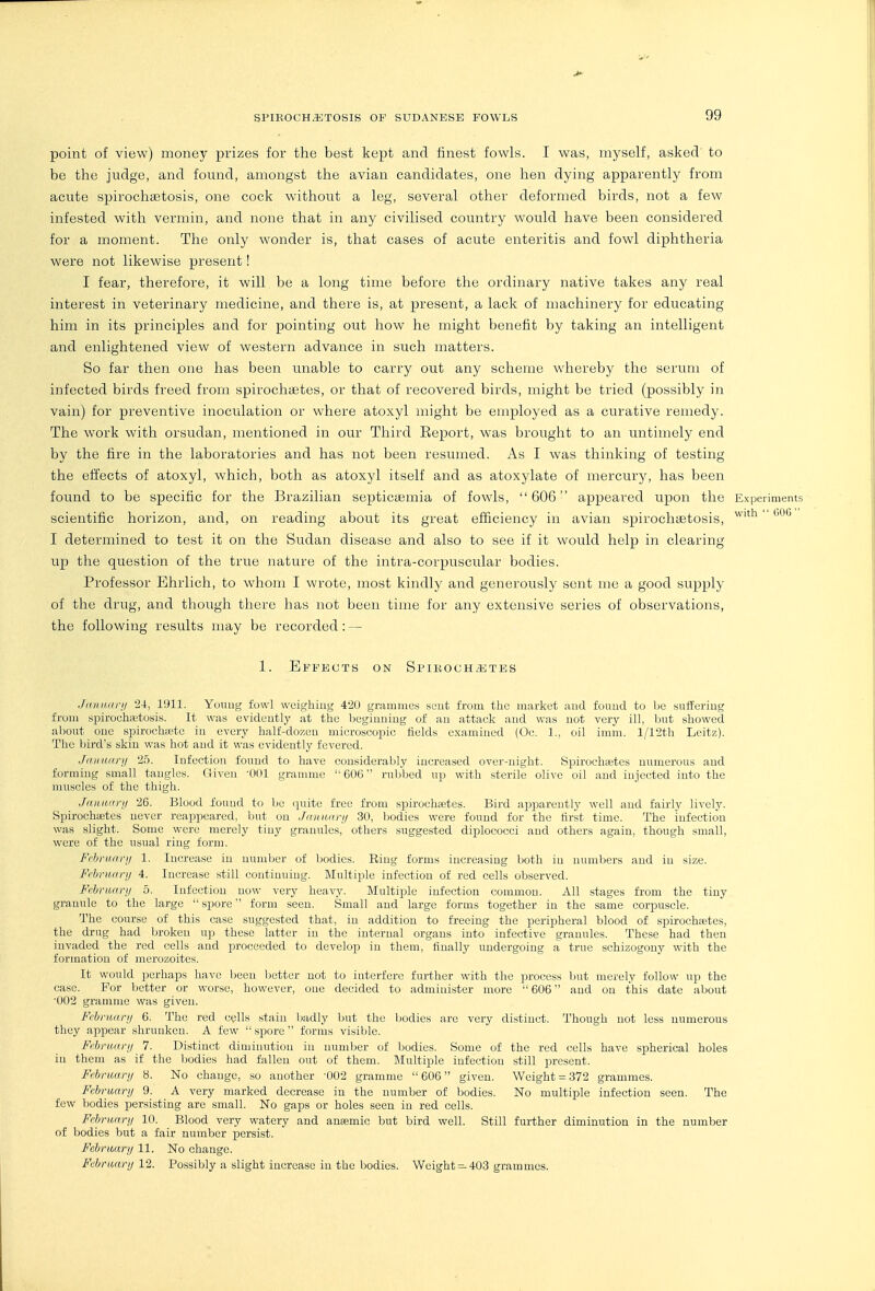 point of view) money prizes for the best kept and finest fowls. I was, myself, asked to be the judge, and fomid, amongst the avian candidates, one hen dying apparently from acute spirochifitosis, one cock without a leg, several other deformed birds, not a few infested with vermin, and none that in any civilised country would have been considered for a moment. The only wonder is, that cases of acute enteritis and fowl diphtheria were not likewise present! I fear, therefore, it will be a long time before the ordinary native takes any real interest in veterinary medicine, and there is, at present, a lack of machinery for educating him in its principles and for pointing out how he might benefit by taking an intelligent and enlightened view of western advance in such matters. So far then one has been unable to carry out any scheme whereby the serum of infected birds freed from spirochaetes, or that of recovered birds, might be tried (possibly in vain) for preventive inoculation or where atoxyl might be employed as a curative remedy. The work with orsudan, mentioned in our Third Eeport, was brought to an untimely end by the fire in the laboratories and has not been resumed. As I was thinking of testing the effects of atoxyl, which, both as atoxyl itself and as atoxylate of mercury, has been found to be specific for the Brazilian septicaemia of fowls, 606 appeared upon the Experiments scientific horizon, and, on reading about its great efficiency in avian spirochcEtosis, ^'^ I determined to test it on the Sudan disease and also to see if it would help in clearing up the question of the true nature of the intra-corpuscular bodies. Professor Ehrlich, to whom I wrote, most kindly and generously sent me a good supply of the drug, and though there has not been time for any extensive series of observations, the following results may be recorded : — 1. Effects on Spikoch^jtes .hdutai-ii 24, 1911. Youug fowl weighing 420 grammes sent from the market and found to be suffering from spirochcX'tosis. It was evidently at the beginning of an attack and was not very ill, but showed aljout one spirochiete in every half-dozen microscopic fields examined (Oc. 1., oil imm. l/12th Lcitz). The bird's skin was hot and it was evidently fevered. Jainwi-}! 'lb. Infection found to have considerably increased over-night. Spirochaetes numerous and forming small tangles. Given -Odl gramme 606 rubbed up with sterile olive oil and injected into the muscles of the thigh. Janiiarij 26. Blood found to Ijc quite free from spirochcetes. Bird apparently well and fairly lively. Spirochaetes never reappeared, but on Jmiuari/ 30, bodies were found for the first time. The infection was slight. Some were merely tiny granules, others suggested diplococci and others again, though small, were of the usual ring form. Frhnianj 1. Increase in number of bodies. Ring forms increasing both iu numbers and in size. Fcbnuirij 4. Increase still continuing. Multiple infection of red cells observed. Frhriiary 5. Infection now very heavy. Multiple infection common. All stages from the tiuy granule to the large spore form seen. Small and large forms together in the same corpiiscle. The course of this case suggested that, in addition to freeing the peripheral blood of spiroehajtes, the drug had broken up these latter in the internal organs into infective granules. These had then invaded the red cells and proceeded to develop in them, finally undergoing a true schizogony with the formation of merozoites. It would perhaps have been better not to interfere further with the process but merely follow up the case. For better or worse, however, one decided to administer more  606 and on this date about 002 gramme was given. February 6. The red cells stain badly but the liodies are very distinct. Though not less numerous they appear shrunken. A few  spore  forms visible. Fihriini-ji 7. Distinct diminution in number of bodies. Some of the red cells have spherical holes in them as if the bodies had fallen out of them. Multiple infection still present. February 8. No change, so another '002 gramme 606 given. Weight = 372 grammes. February 9. A very marked decrease in the number of bodies. No multiple infection seen. The few bodies persisting are small. No gaps or holes seen in red cells. February 10. Blood very watery and anaemic but bird well. Still further diminution in the number of bodies but a fair number persist. February 11. No change. Febriuirij 12. Possibly a slight iiicrcn,sc in tlic l!)odics. Weight —403 grjiiiiuics.