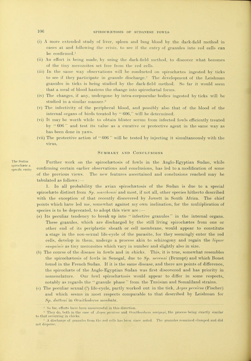 (i) A more extended study of liver, spleen and lung blood hj the dark-tield method in cases at and followiiig the crisis, to see if the entry of granules into red cells can be confirmed.' (ii) An effort is being made, by using the dark-field method, to discover what becomes of the tiny merozoites set free from the red cells. (iii) In the same way observations will be conducted on spirochaetes ingested by ticks to see if they participate in granule discharge.- The development of the Leishman granules in ticks is being studied by the dark-field method. So far it would seem that a meal of blood hastens the change into spirochsetal forms. (iv) The changes, if any, undergone by intra-corpuscular bodies ingested by ticks will be studied in a similar manner.-^ (v) The infectivity of the peripheral blood, and possibly also that of the blood of the internal organs of birds treated by  606, will be determined. (vi) It may be worth while to obtain blister serum from infected fowls efficiently treated by  606  and test its value as a curative or protective agent in the same way as has been done in yaws. (vii) The protective action of  606  will be tested by injecting it simultaneously with the virus. Summary and Conclusions The Sudan Further work on the spirochaetosis of fowls in the Anglo-Egyptian Sudan, while Spirochaste a n ■ ■ t ^ ■ i i-inn specific entity confirmmg certain earlier observations and conclusions, has led to a modification of some of the previous views. The new features ascertained and conclusions reached may be tabulated as follows :— 1. In all probability the avian spirochtetosis of the Sudan is due to a special spirochsete distinct from Sjo. marchouxi and most, if not all, other species hitherto described with the exception of that recently discovered by Jowett in South Africa. The chief points which have led me, somewhat against my own inclination, for the muUiplication of species is to be deprecated, to adopt this view are :— (a) Its peculiar tendency to breakup into infective granules in the internal organs. These granules, which are discharged by the still living spirochaetes from one or other end of its periplastic sheath or cell membrane, would appear to constitute a stage in the non-sexual life-cycle of the parasite, for they seemingly enter the red cells, develop in them, undergo a process akin to schizogony and regain the liquor sanguinis^ as tiny merozoites which vary in number and slightly also in size. (6) The course of the disease in fowls and in chicks. This, it is true, somewhat resembles the spirochaetosis of fowls in Senegal, due to 8p. neveuxi (Brumpt) and which Bouet found in the French Sudan. If it is the same disease, and there are points of difference, the spirochaete of the Anglo-Egyptian Sudan was first discovered and has priority in nomenclature. Our fowl spirochaetosis would appear to differ in some respects, notably as regards the granule phase from the Tunisian and Somaliland strains. (c) The peculiar sexual (?) life-cycle, partly worked out in the tick, Argas persicus (Fischer) and which seems in most respects comparable to that described by Leishman for 8p. cluttoni in Ornithodoros mouhata. ' So far, efforts have been unsuccessful in this direction. - They do, Isoth in the case of Art/rt.i pcmcnx and (iniiflinnhjini mviipnii, the process being exactly similar to that occurring in chicks. A discharge of granules from the rod cells has been since noted. The grannies remained clumped and did not disperse.