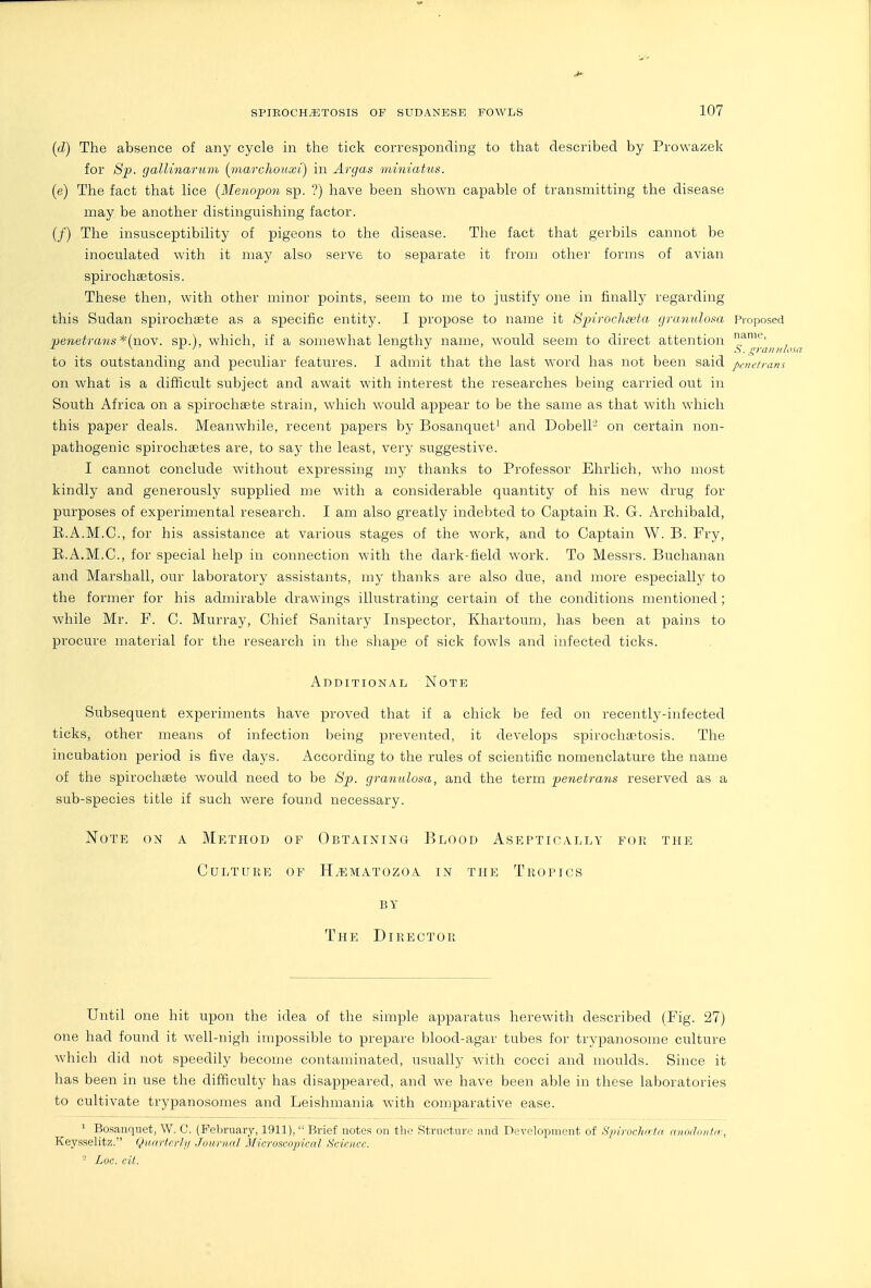 name, S. granulosa pfiiel ram SPIEOCH.53TOSIS OF SUDANESE FOWLS 107 {d) The absence of any cycle in the tick corresponding to that described by Prowazek for S'p. gallinarum (piarcliouxi) in Argas miniatus. (e) The fact that lice (Menopon sp. ?) have been shown capable of transmitting the disease may be another distinguishing factor. (/) The insusceptibility of pigeons to the disease. The fact that gerbils cannot be inoculated with it may also serve to separate it from other forms of avian spirocha3tosis. These then, with other minor points, seem to me to justify one in finally regarding this Sudan spirochsete as a specific entity. I propose to name it Spirocltieta granulosa Proposed 'penetrans *(no\. sp.), which, if a somewhat lengthy name, would seem to direct attention to its outstanding and peculiar features. I admit that the last word has not been said on what is a difficult subject and await with interest the researches being carried out in South Africa on a spirochsete strain, which would appear to be the same as that with which this paper deals. Meanwhile, recent papers by Bosanquet' and Dobell- on certain non- pathogenic spirochsetes are, to say the least, very suggestive. I cannot conclude without expressing my thanks to Professor Ehrlich, who most kindly and generously supplied me with a considerable quantity of his new drug for purposes of experimental research. I am also greatly indebted to Captain E. G. Archibald, E.A.M.C., for his assistance at various stages of the work, and to Captain W. B. Fry, E.A.M.C., for special help in connection with the dark-field work. To Messrs. Buchanan and Marshall, our laboratory assistants, my thanks are also due, and more especially to the former for his admirable drawings illustrating certain of the conditions mentioned; while Mr. P. C. Murray, Chief Sanitary Inspector, Khartoum, has been at pains to procure material for the research in the shape of sick fowls and infected ticks. Additional Note Subsequent experiments have proved that if a chick be fed on recently-infected ticks, other means of infection being prevented, it develops spirochaetosis. The incubation period is five days. According to the rules of scientific nomenclature the name of the spirochiEte would need to be 8p. granulosa, and the term penetrans reserved as a sub-species title if such were found necessary. jSTote on a Method of Obtaining Blood Aseptioally for the Culture of H.ematozoa in the Tropics BY The Director Until one hit upon the idea of the simple apparatus herewith described (Pig. 27) one had found it well-nigh impossible to prepare blood-agar tubes for trypanosome culture which did not speedily become contaminated, usually with cocci and moulds. Since it has been in use the difficulty has disappeared, and we have been able in these laboratories to cultivate trypanosomes and Leishmania w'ith comparative ease. ' Bosanqiiet, W. C. (February, 1911),  Brief notes on tlio Structure and Development of Spi rochriill iiiiiiiloiitir, Keysselitz. Qunrfcrly Journal Microscojncal Science. ■ Loc. cit.