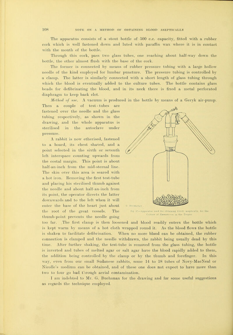 The apparatus consists of a stout bottle of 500 c.c. capacity, fitted with a rubber cork which is well fastened down and luted with paraffin wax where it is in contact with the mouth of the bottle. Through this cork, pass two glass tubes, one reaching about half-way down the bottle, the other almost flush with the base of the cork. The former is connected by means of rubber pressure tubing with a large hollow needle of the kind employed for lumbar puncture. The pressure tubing is controlled by a clamp. The latter is similarly connected with a short length of glass tubing through which the blood is eventually added to the culture tubes. The bottle contains glass beads for defibrinating the blood, and in its neck there is fixed a metal perforated diaphragm to keep back clot. Method of use. A vacuum is produced in the bottle by means of a Geryk air-pump. Then a couple of test - tubes are fastened over the needle and the glass tubing respectively, as shown in the drawing, and the whole apparatus is sterilised in the autoclave under pressure. A rabbit is now etherised, fastened to a board, its chest shaved, and a point selected in the sixth or seventh left interspace counting upwards from the costal margin. This point is about half-an-inch from the mid-sternal line. The skin over this area is seared wnth a hot iron. Removing the first test-tube and placing his sterilised thumb against the needle and about half-an-inch from its point, the operator directs the latter downwards and to the left when it will enter the base of the heart just about bdcha^isk the root of the great vessels. The 27—Apparatus used for obtamins Wood, aseptically, for tlie . . Culture of H^matozoa in the Tropics thumb-pomt prevents the needle gomg too far. .The first clamp is then loosened and blood readily enters the bottle which is kept warm by means of a hot cloth wrapped round it. As the blood flows the bottle is shaken to facilitate defibrination. When no more blood can be obtained, the rubber connection is clamped and the needle withdrawn, the rabbit being usually dead by this time. After further shaking, the test-tube is removed from the glass tubing, the bottle is inverted and tubes of melted agar or salt agar have the blood rapidly added to them, the addition being controlled by the clamp or by the thumb and forefinger. In this way, even from our small Sudanese rabbits, some 14 to 18 tubes of Novy-MacNeal or NicoUe's medium can be obtained, and of these one does not expect to have more than two to four go bad t'u'ough aerial contamination. I am indebted to Mr. G. Buchanan for the drawing and for some useful suggestions as regards the technique employed.