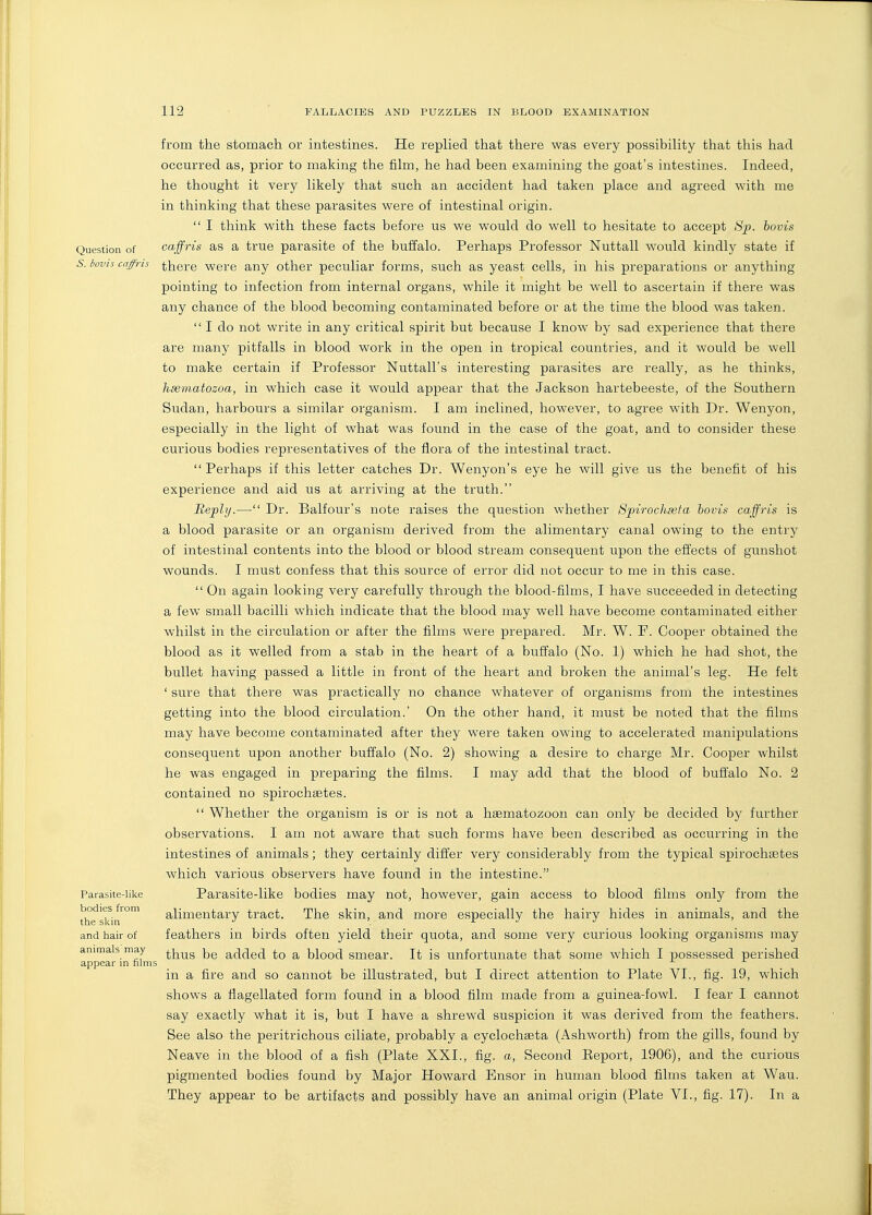 Question of S. iovis caffris Parasite-like bodies from the skin and hair of animals may appear in films from the stomach or intestines. He replied that there was every possibility that this had occurred as, prior to making the film, he had been examining the goat's intestines. Indeed, he thought it very likely that such an accident had taken place and agreed with me in thinking that these parasites were of intestinal origin.  I think with these facts before us we would do well to hesitate to accept Sf. bovis caffris as a true parasite of the buffalo. Perhaps Professor Nuttall would kindly state if there were any other peculiar forms, such as yeast cells, in his preparations or anything pointing to infection from internal organs, while it might be well to ascertain if there was any chance of the blood becoming contaminated before or at the time the blood was taken. I do not write in any critical spirit but because I know by sad experience that there are many pitfalls in blood work in the open in tropical countries, and it would be well to make certain if Professor Nuttall's interesting parasites are really, as he thinks, heematozoa, in which case it would appear that the Jackson hartebeeste, of the Southern Sudan, harbours a similar organism. I am inclined, however, to agree with Dr. Wenyon, especially in the light of what was found in the case of the goat, and to consider these curious bodies representatives of the flora of the intestinal tract.  Perhaps if this letter catches Dr. Wenyon's eye he will give us the benefit of his experience and aid us at arriving at the truth. Reply.— Dr. Balfour's note raises the question whether Spirochasfa hovis caffris is a blood parasite or an organism derived from the alimentary canal owing to the entry of intestinal contents into the blood or blood stream consequent upon the effects of gunshot wounds. I must confess that this source of error did not occur to me in this case.  On again looking very carefully through the blood-films, I have succeeded in detecting a few small bacilli which indicate that the blood may well have become contaminated either whilst in the circulation or after the films were prepared. Mr. W. F. Cooper obtained the blood as it welled from a stab in the heart of a buffalo (No. 1) which he had shot, the bullet having passed a little in front of the heart and broken the animal's leg. He felt ' sure that there was practically no chance whatever of organisms from the intestines getting into the blood circulation.' On the other hand, it must be noted that the films may have become contaminated after they were taken owing to accelerated manipulations consequent upon another buffalo (No. 2) showing a desire to charge Mr. Cooper whilst he was engaged in preparing the films. I may add that the blood of buffalo No. 2 contained no spirochsetes.  Whether the organism is or is not a hasmatozoon can only be decided by further observations. I am not aware that such forms have been described as occurring in the intestines of animals; they certainly differ very considerably from the typical spirochsBtes which various observers have found in the intestine. Parasite-like bodies may not, however, gain access to blood films only from the alimentary tract. The skin, and more especially the hairy hides in animals, and the feathers in birds often yield their quota, and some very curious looking organisms may thus be added to a blood smear. It is unfortunate that some which I possessed perished in a fire and so cannot be illustrated, but I direct attention to Plate VI., fig. 19, which shows a flagellated form found in a blood film made from a guinea-fowl. I fear I cannot say exactly what it is, but I have a shrewd suspicion it was derived from the feathers. See also the peritrichous ciliate, probably a cyclochseta (Ashworth) from the gills, found by Neave in the blood of a fish (Plate XXL, fig. a, Second Eeport, 1906), and the curious pigmented bodies found by Major Howard Ensor in human blood films taken at Wau. They appear to be artifacts and possibly have an animal origin (Plate VI., fig. 17). In a