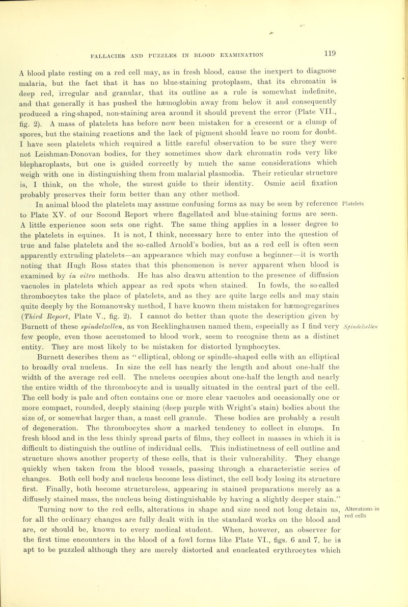 A blood plate resting on a red cell may, as in fresh blood, cause the inexpert to diagnose malaria, but the fact that it has no blue-staining protoplasm, that its chromatin is deep red, irregular and granular, that its outline as a rule is somewhat indefinite, and that generally it has pushed the hEemoglobin away from below it and consequently produced a ring-shaped, non-staining area around it should prevent the error (Plate VII., fig. 2). A mass of platelets has before now- been mistaken for a crescent or a clump of spores, but the staining reactions and the lack of pigment should leave no room for doubt. I have seen platelets which required a little careful observation to be sure they were not Leishman-Donovan bodies, for they sometimes show dark chromatin rods very like blepharoplasts, but one is guided correctly by much the same considerations which weigh with one in distinguishing them from malarial plasmodia. Their reticular structure is, I think, on the whole, the surest guide to their identity. Osmic acid fixation probably preserves their form better than any other method. In animal blood the platelets may assume confusing forms as may be seen by reference Platelets to Plate XV. of our Second Eeport where flagellated and blue-staining forms are seen. A little experience soon sets one right. The same thing applies in a lesser degree to the platelets in equines. It is not, I think, necessary here to enter into the question of true and false platelets and the so-called Arnold's bodies, but as a red cell is often seen apparently extruding platelets—an appearance which may confuse a beginner—it is worth noting that Hugh Eoss states that this phenomenon is never apparent when blood is examined by in vitro methods. He has also drawn attention to the presence of difl'usion vacuoles in platelets which appear as red spots when stained. In fowls, the so-called thrombocytes take the place of platelets, and as they are quite large cells and may stain quite deeply by the Eomanowsky method, I have known them mistaken for haemogregarines [Third Report, Plate V., fig. 2). I cannot do better than quote the description given by Burnett of these spindelzellen, as von Eecklinghausen named them, especially as I find very spindehelleu few people, even those accustomed to blood work, seem to recognise them as a distinct entity. They are most likely to be mistaken for distorted lymphocytes. Burnett describes them as  elliptical, oblong or spindle-shaped cells with an elliptical to broadly oval nucleus. In size the cell has nearly the length and about one-half the width of the average red cell. The nucleus occupies about one-half the length and nearly the entire width of the thrombocyte and is usually situated in the central part of the cell. The cell body is pale and often contains one or more clear vacuoles and occasionally one or more compact, rounded, deeply staining (deep purple with Wright's stain) bodies about the size of, or somewhat larger than, a mast cell granule. These bodies are probably a result of degeneration. The thrombocytes show a marked tendency to collect in clumps. In fresh blood and in the less thinly spread parts of films, they collect in masses in which it is difficult to distinguish the outline of individual cells. This indistinctness of cell outline and structure shows another property of these cells, that is their vulnerability. They change quickly when taken from the blood vessels, passing through a characteristic series of changes. Both cell body and nucleus become less distinct, the cell body losing its structure first. Finally, both become structureless, appearing in stained preparations merely as a diffusely stained mass, the nucleus being distinguishable by having a slightly deeper stain. Turning now to the red cells, alterations in shape and size need not long detain us. Alterations ia red cells for all the ordinary changes are fully dealt with in the standard works on the blood and are, or should be, known to every medical student. When, however, an observer for the first time encounters in the blood of a fowl forms like Plate VI., figs. 6 and 7, he is apt to be puzzled although they are merely distorted and enucleated erythrocytes which