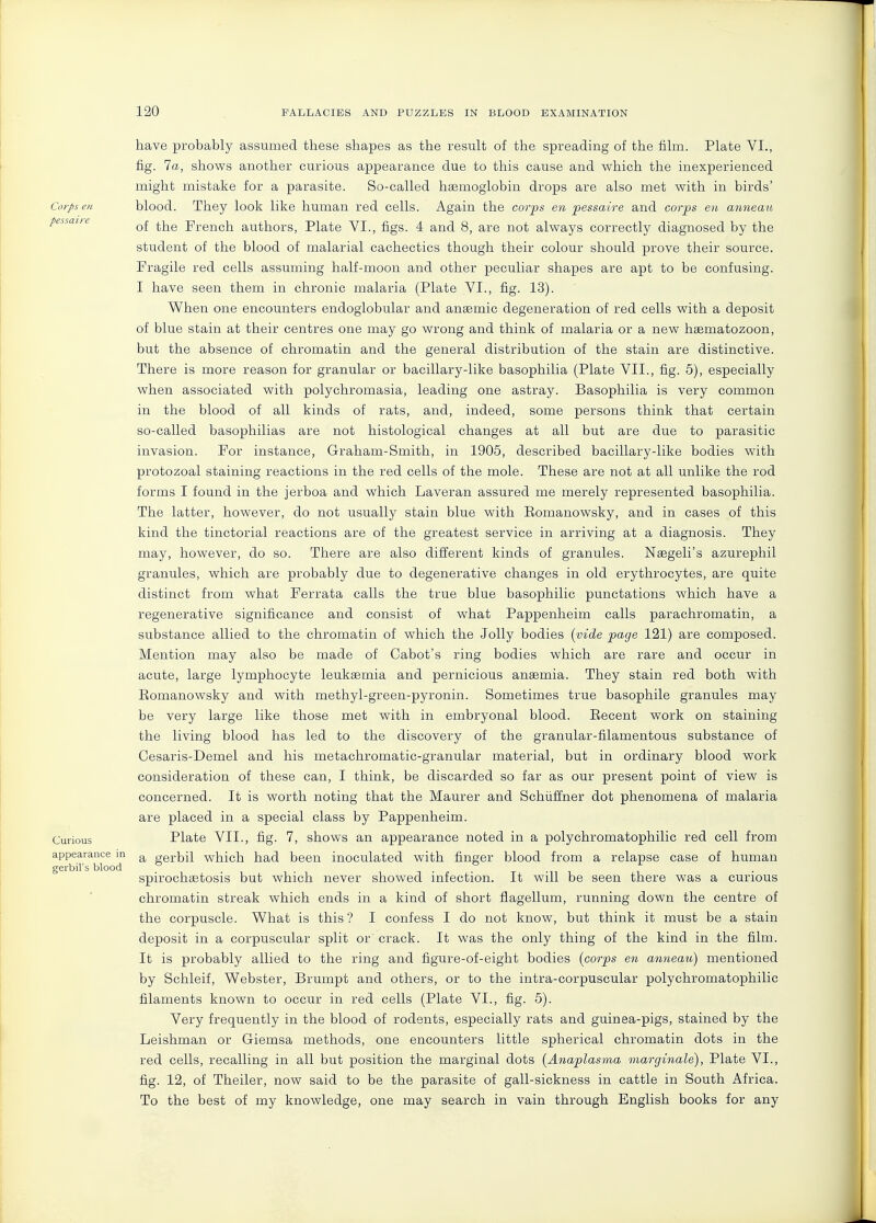 have probably assumed these shapes as the result of the spreading of the film. Plate VI., fig. 7a, shows another curious appearance due to this cause and which the inexperienced might mistake for a parasite. So-called hasmoglobin drops are also met with in birds' Corps en blood. They look like human red cells. Again the cor-ps en pessaire and corps en anneau pessaiie French authors, Plate VI., figs. 4 and 8, are not always correctly diagnosed by the student of the blood of malarial cachectics though their colour should prove their source. Fragile red cells assuming half-moon and other peculiar shapes are apt to be confusing. I have seen them in chronic malaria (Plate VI., fig. 13). When one encounters endoglobular and anaemic degeneration of red cells with a deposit of blue stain at their centres one may go wrong and think of malaria or a new haematozoon, but the absence of chromatin and the general distribution of the stain are distinctive. There is more reason for granular or bacillary-like basophilia (Plate VII., fig. 5), especially when associated with polychromasia, leading one astray. Basophilia is very common in the blood of all kinds of rats, and, indeed, some persons think that certain so-called basophilias are not histological changes at all but are due to parasitic invasion. For instance, Graham-Smith, in 1905, described bacillary-like bodies with protozoal staining reactions in the red cells of the mole. These are not at all unlike the rod forms I found in the jerboa and which Laveran assured me merely represented basophilia. The latter, however, do not usually stain blue with Eomanowsky, and in cases of this kind the tinctorial reactions are of the greatest service in arriving at a diagnosis. They may, however, do so. There are also different kinds of granules. Nsegeli's azurephil granules, which are probably due to degenerative changes in old erythrocytes, are quite distinct from what Ferrata calls the true blue basophilic punctations which have a regenerative significance and consist of what Pappenheim calls parachromatin, a substance allied to the chromatin of which the Jolly bodies {vide page 121) are composed. Mention may also be made of Cabot's ring bodies which are rare and occur in acute, large lymphocyte leukaemia and pernicious anaemia. They stain red both with Eomanowsky and with methyl-green-pyronin. Sometimes true basophile granules may be very large like those met with in embryonal blood. Eecent work on staining the living blood has led to the discovery of the granular-filamentous substance of Cesaris-Demel and his metachromatic-granular material, but in ordinary blood work consideration of these can, I think, be discarded so far as our present point of view is concerned. It is worth noting that the Maurer and Schiiflner dot phenomena of malaria are placed in a special class by Pappenheim. Curious Plate VII., fig. 7, shows an appearance noted in a polychromatophilic red cell from appearance in ^ gerbil which had been inoculated with finger blood from a relapse case of human gerbil's blood ^ ... spirochaetosis but which never showed infection. It will be seen there was a curious chromatin streak which ends in a kind of short flagellum, running down the centre of the corpuscle. What is this? I confess I do not know, but think it must be a stain deposit in a corpuscular split or' crack. It was the only thing of the kind in the film. It is probably allied to the ring and figure-of-eight bodies {corps en anneau) mentioned by Schleif, Webster, Brumpt and others, or to the intra-corpuscular polychromatophilic filaments known to occur in red cells (Plate VI., fig. 5). Very frequently in the blood of rodents, especially rats and guinea-pigs, stained by the Leishman or Giemsa methods, one encounters little spherical chromatin dots in the red cells, recalling in all but position the marginal dots {Anaplasma marginale), Plate VI., fig. 12, of Theiler, now said to be the parasite of gall-sickness in cattle in South Africa. To the best of my knowledge, one may search in vain through English books for any