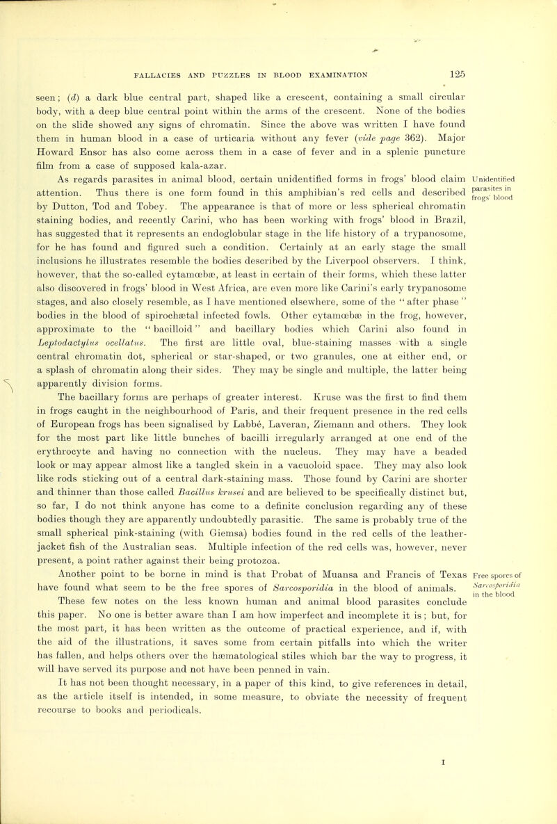 seen; (d) a dark blue central part, shaped like a crescent, containing a small circular body, with a deep blue central point within the arms of the crescent. None of the bodies on the slide showed any signs of chromatin. Since the above was written I have found them in human blood in a case of urticaria without any fever {vide page 362). Major Howard Ensor has also come across them in a case of fever and in a splenic puncture film from a case of supposed kala-azar. As regards parasites in animal blood, certain unidentified forms in frogs' blood claim Unidentified attention. Thus there is one form found in this amphibian's red cells and described P^iasitesm ■■- frogs blood by Dutton, Tod and Tobey. The appearance is that of more or less spherical chromatin staining bodies, and recently Carini, who has been working with frogs' blood in Brazil, has suggested that it represents an endoglobular stage in the life history of a trypanosome, for he has found and figured such a condition. Certainly at an early stage the small inclusions he illustrates resemble the bodies described by the Liverpool observers. I think, however, that the so-called cytamcsbge., at least in certain of their forms, which these latter also discovered in frogs' blood in West Africa, are even more like Carini's early trypanosome stages, and also closely resemble, as I have mentioned elsewhere, some of the  after phase  bodies in the blood of spirochaetal infected fowls. Other cytamoebsB in the frog, however, approximate to the  bacilloid and bacillary bodies which Carini also found in Leptodactylua ocellatns. The first are little oval, blue-staining masses with a single central chromatin dot, spherical or star-shaped, or two granules, one at either end, or a splash of chromatin along their sides. They may be single and multiple, the latter being apparently division forms. The bacillary forms are perhaps of greater interest. Kruse was the first to find them in frogs caught in the neighbourhood of Paris, and their frequent presence in the red cells of European frogs has been signalised by Labb6, Laveran, Ziemann and others. They look for the most part like little bunches of bacilli irregularly arranged at one end of the erythrocyte and having no connection with the nucleus. They may have a beaded look or may appear almost like a tangled skein in a vacuoloid space. They may also look like rods sticking out of a central dark-staining mass. Those found by Carini are shorter and thinner than those called Bacillus krusei and are believed to be specifically distinct but, so far, I do not think anyone has come to a definite conclusion regarding any of these bodies though they are apparently undoubtedly parasitic. The same is probably true of the small spherical pink-staining (with Giemsa) bodies found in the red cells of the leather- jacket fish of the Australian seas. Multiple infection of the red cells was, however, never present, a point rather against their being protozoa. Another point to be borne in mind is that Probat of Muansa and Francis of Texas Free spores of have found what seem to be the free spores of Sarcosporidia in the blood of animals. San,is/>unaiit 11 blood These few notes on the less known human and animal blood parasites conclude this paper. No one is better aware than I am how imperfect and incomplete it is; but, for the most part, it has been written as the outcome of practical experience, and if, with the aid of the illustrations, it saves some from certain pitfalls into which the writer has fallen, and helps others over the hccmatological stiles which bar the way to progress, it will have served its purpose and not have been penned in vain. It has not been thought necessary, in a paper of this kind, to give references in detail, as the article itself is intended, in some measure, to obviate the necessity of frequent recourse to books and periodicals. I