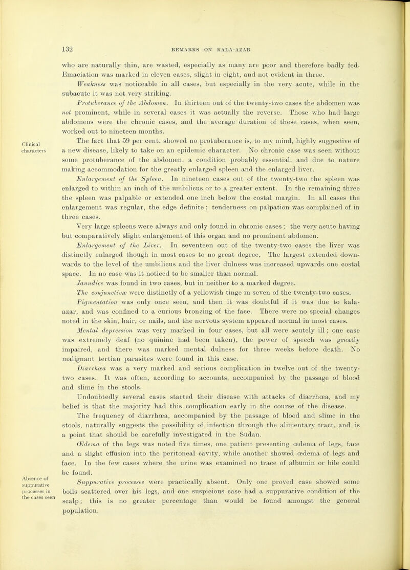 Clinical characters Absence of suppurative processes in the cases seen who are naturally thin, are wasted, especially as many are poor and therefore badly fed. Emaciation was marked in eleven cases, slight in eight, and not evident in three. Weakness was noticeable in all cases, but especially in the very acute, while in the subacute it was not very striking. Protuberance of the Ahdomen. In thirteen out of the twenty-two cases the abdomen was not prominent, while in several cases it was actually the reverse. Those who had large abdomens were the chronic cases, and the average duration of these cases, when seen, worked out to nineteen months. The fact that 59 per cent, showed no protuberance is, to my mind, highly suggestive of a new disease, likely to take on an epidemic character. No chronic case was seen without some protuberance of the abdomen, a condition probably essential, and due to nature making accommodation for the greatly enlarged spleen and the enlarged liver. Enlargement of the Spleen. In nineteen cases out of the twenty-two the spleen was enlarged to within an inch of the umbilicus or to a greater extent. In the remaining three the spleen was palpable or extended one inch below the costal margin. In all cases the enlargement was regular, the edge definite ; tenderness on palpation was complained of in three cases. Very large spleens were always and only found in chronic cases; the very acute having but comparatively slight enlargement of this organ and no prominent abdomen. Enlargement of the Liver. In seventeen out of the twenty-two cases the liver was distinctly enlarged though in most cases to no great degree. The largest extended down- wards to the level of the umbilicus and the liver dulness was increased upwards one costal space. In no case was it noticed to be smaller than normal. Jaundice was found in two cases, but in neither to a marked degree. The conjunctivae were distinctly of a yellowish tinge in seven of the twenty-two cases. Pigmentation was only once seen, and then it was doubtful if it was due to kala- azar, and vv^as confined to a curious bronzing of the face. There were no special changes noted in the skin, hair, or nails, and the nervous system appeared normal in most cases. Mental depression was very marked in four cases, but all were acutely ill; one case was extremely deaf (no quinine had been taken), the power of speech was greatly impaired, and there was marked mental dulness for three weeks before death. No malignant tertian parasites were found in this case. Diarrhoea was a very marked and serious complication in twelve out of the twenty- two cases. It was often, according to accounts, accompanied by the passage of blood and slime in the stools. Undoubtedly several cases started their disease with attacks of diarrhoea, and my belief is that the majority had this complication early in the course of the disease. The frequency of diarrhoea, accompanied by the passage of blood and slime in the stools, naturally suggests the possibility of infection through the alimentary tract, and is a point that should be carefully investigated in the Sudan. (Edeyna of the legs was noted five times, one patient presenting oedema of legs, face and a slight effusion into the peritoneal cavity, while another showed oedema of legs and face. In the few cases where the urine was examined no trace of albumin or bile could be found. Suppurative processes were practically absent. Only one proved case showed some boils scattered over his legs, and one suspicious case had a suppurative condition of the scalp; this is no greater percentage than would be found amongst the general population.