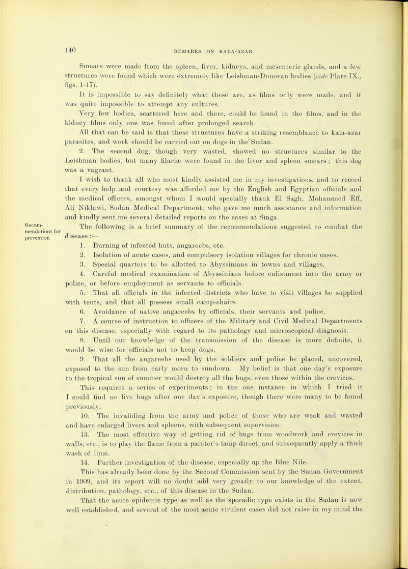 Smears were made from the spleen, liver, kidneys, and mesenteric glands, and a few structures were found which were extremely like Leishman-Donovan bodies {vide Plate IX., figs. 1-17). It is impossible to say definitely what these are, as films only were made, and it was quite impossible to attempt any cultures. Very few bodies, scattered here and there, could be found in the films, and in the kidney films only one was found after prolonged search. All that can be said is that these structures have a striking resemblance to kala-azar parasites, and work should be carried out on dogs in the Sudan. 2. The second dog, though very wasted, showed no structures similar to the Leishman bodies, but many filarige were found in the liver and spleen smears ; this dog was a vagrant. I wish to thank all who most kindly assisted me in my investigations, and to record that every help and courtesy was afforded me by the English and Egyptian officials and the medical officers, amongst whom I would specially thank El Sagh, Mohammed Eff, Ali Niklawi, Sudan Medical Department, who gave me much assistance and information and kindly sent me several detailed reports on the cases at Singa. Recom- rpj^g following is a brief summary of the recommendations suggested to combat the mendations for prevention CllSease : 1. Burning of infected huts, angareebs, etc. 2. Isolation of acute cases, and compulsory isolation villages for chronic cases. 3. Special quarters to be allotted to Abyssinians in towns and villages. 4. Careful medical examination of Abyssinians before enlistment into the army or police, or before employment as servants to officials. 5. That all officials in the infected districts who have to visit villages be supplied with tents, and that all possess small camp-chairs. 6. Avoidance of native angareebs by officials, their servants and police. 7. A course of instruction to officers of the Military and Civil Medical Departments on this disease, especially with regard to its pathology and microscopical diagnosis. 8. Until our knowledge of the transmission of the disease is more definite, it would be wise for officials not to keep dogs. 9. That all the angareebs used by the soldiers and police be placed, uncovered, exposed to the sun from early morn to sundown. My belief is that one day's exposure to the tropical sun of summer would destroy all the bugs, even those within the crevices. This requires a series of experiments; in the one instance in which I tried it I could find no live bugs after one day's exposure, though there were many to be found previously. 10. The invaliding from the army and police of those who are weak and wasted and have enlarged livers and spleens, with subsequent supervision. 13. The most effective way of getting rid of bugs from woodwork and crevices in walls, etc., is to play the flame from a painter's lamp direct, and subsequently apply a thick wash of lime. 14. Further investigation of the disease, especially up the Blue Nile. This has already been done by the Second Commission sent by the Sudan Government in 1909, and its report will no doubt add very greatly to our knowledge of the extent, distribution, pathology, etc., of this disease in the Sudan. That the acute epidemic type as well as the sporadic type exists in the Sudan is now well established, and several of the most acute virulent cases did not raise in my mind the