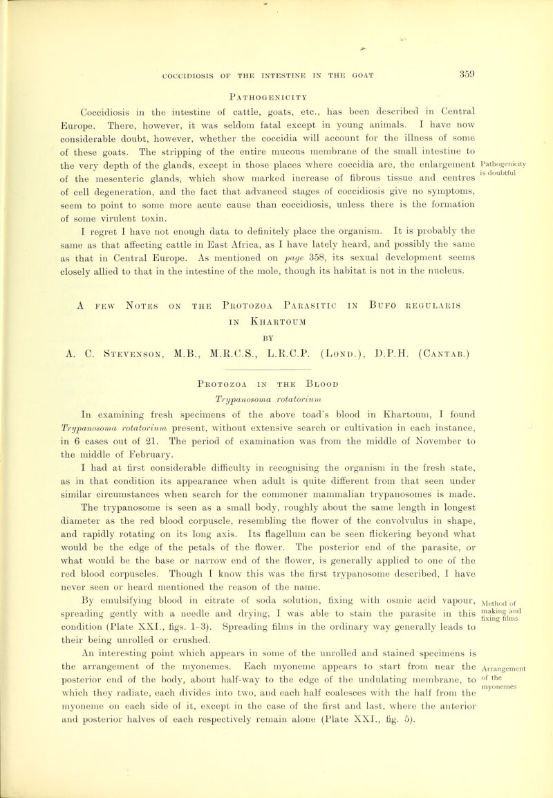 Pathogenicity Coccidiosis in the intestine of cattle, goats, etc., has been described in Central Europe. There, however, it was seldom fatal except in young animals. I have now considerable doubt, however, whether the coccidia will account for the illness of some of these goats. The stripping of the entire mucous membrane of the small intestine to the very depth of the glands, except in those places where coccidia are, the enlargement Pathogenicity of the mesenteric glands, which show marked increase of fibrous tissue and centres ''^^  of cell degeneration, and the fact that advanced stages of coccidiosis give no symptoms, seem to point to some more acute cause than coccidiosis, unless there is the formation of some virulent toxin. I regret I have not enough data to definitely place the organism. It is probably the same as that affecting cattle in East Africa, as I have lately heard, and possibly the same as that in Central Europe. As mentioned on page 358, its sexual development seems closely allied to that in the intestine of the mole, though its habitat is not in the nucleus. A FEW Notes on the Pkotozoa Parasitic in Bufo kegulakis IN Khartoum BY A. C. Stevenson, M.B., M.E.C.S., L.R.C.P. (Lond.), D.P.H. (Cantab.) PliOTOZOA IN THE BlOOD Trypanosoma rotatorium In examining fresh specimens of the above toad's blood in Khartoum, I found Trypanosoma rotatorium. present, without extensive search or cultivation in each instance, in 6 cases out of 21. The period of examination was from the middle of November to the middle of February. I had at first considerable difficulty in recognising the organism in the fresh state, as in that condition its appearance when adult is quite different from that seen under similar circumstances when search for the commoner mammalian trypanosomes is made. The trypanosome is seen as a small body, roughly about the same length in longest diameter as the red blood corpuscle, resembling the flower of the convolvulus in shape, and rapidly rotating on its long axis. Its fiagellum can be seen flickering beyond what would be the edge of the petals of the flower. The posterior end of the parasite, or what would be the base or narrow end of the flower, is generally applied to one of the red blood corpuscles. Though I know this was the first trypanosome described, I have never seen or heard mentioned the reason of the name. By emulsifying blood in citrate of soda solution, fixing with osmic acid vapour, Method of spreading gently with a needle and drying, I was able to stain the parasite in this ^^[^^liJ^'g*^ condition (Plate XXI., figs. 1-3). Spreading films in the ordinary way generally leads to their being unrolled or crushed. An interesting point which appears in some of the unrolled and stained specimens is the arrangement of the niyonemes. Each myoneme appears to start from near the Arrangement posterior end of the body, about half-way to the edge of the undulating membrane, to '^^ niyonemes which they radiate, each divides into two, and each half coalesces with the half from the myoneme on each side of it, except in the case of the first and last, where the anterior and posterior halves of each respectively remain alone (Plate XXL, fig. 5).