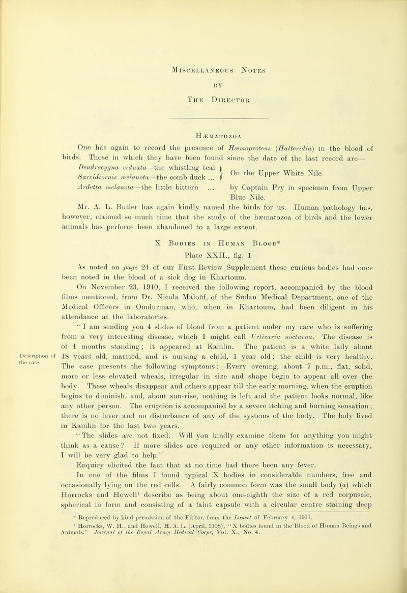 Miscellaneous Notes BY The Director H^MATOZOA One has again to record the presence of Hmmoproteus {Halteridia) in the blood of birds. Those in which they have been found since the date of the last record are— Bendrocijgna viduata—the whistling teal ) a -J- ■ 7 , ,1 111 y On the Upper White Nile. barctaiornis melanota—the comb duck ... J Ardetta melanota—the little bittern ... by Captain Fry in specimen from Upper Blue Nile. Mr. A. L. Butler has again kindly named the birds for us. Human pathology has, however, claimed so much time that the study of the hiEmatozoa of birds and the lower animals has perforce been abandoned to a large extent. X Bodies in Human Blood* Plate XXII., fig. 1 As noted on page 24 of our First Eeview Supplement these curious bodies had once been noted in the blood of a sick dog in Khartoum. On November 23, 1910, I received the following report, accompanied by the blood films mentioned, from Dr. Nicola Malotif, of the Sudan Medical Department, one of the Medical Officers in Omdurman, who, when in Khartoum, had been diligent in his attendance at the laboratories. I am sending you 4 slides of blood from a patient under my care who is suffering from a very interesting disease, which I might call Urticaria nocturna. The disease is of 4 months standing; it appeared at Kamlin. The patient is a white lady about Description of 18 years old, married, and is nursing a child, 1 year old; the child is very healthy. the Ccise The case presents the following symptoms:—Every evening, about 7 p.m., fiat, solid, more or less elevated wheals, irregular in size and shape begin to appear all over the body. These wheals disappear and others appear till the early morning, when the eruption begins to diminish, and, about sun-rise, nothing is left and the patient looks normal, like any other person. The eruption is accompanied by a severe itching and burning sensation ; there is no fever and no disturbance of any of the systems of the body. The lady lived in Kamlin for the last two years. The slides are not fixed. Will you kindly examine them for anything you might think as a cause ? If more slides are required or any other information is necessary, I will be very glad to help. Enquiry elicited the fact that at no time had there been any fever. In one of the films I found typical X bodies in considerable numbers, free and occasionally lying on the red cells. A fairly common form was the small body (a) which Horrocks and HowelP describe as being about one-eighth the size of a red corpuscle, spherical in form and consisting of a faint capsule with a circular centre staining deep * Reproduced by kind permission of the Editor, from the Lancet of February 4, 1911. 1 Horrocks, W. H., and Howell, H. A. L. (April, 1908),  X bodies found in the Blood of Human Beings and