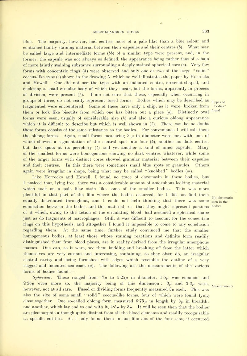 blue. The majority, however, had centres more of a pale lilac than a blue colour and contained faintly staining material between their capsules and their centres (6). What may be called large and intermediate forms (bb) of a similar type were present, and, in the former, the capsule was not always so defined, the appearance being rather that of a halo of more faintly staining substance surrounding a deeply stained spherical core (c). Very few forms with concentric rings {d) were observed and only one or two of the large solid coccus-like type (e) shown in the drawing A, which so well illustrates the paper by Horrocks and Howell. One did not see the type with an indented centre, crescent-shaped, and enclosing a small circular body of which they speak, but the forms, apparently in process of division, were present (/). I am not sure that these, especially when occurring in groups of three, do not really represent fused forms. Bodies which may be described as -pypes of fragmented were encountered. Some of these have only a chip, as it were, broken from bodies them or look like biscuits from which one has bitten out a piece {(j). Distinctly oval forms were seen, usually of considerable size (h) and also a curious oblong appearance which it is difficult to describe but which is well shown in (t). There can be no doubt these forms consist of the same substance as the bodies. For convenience I will call them the oblong forms. Again, small forms measuring 3 ^ in diameter were met with, one of which showed a segmentation of the central spot into four (k), another no dark centre, but dark spots at its periphery (/) and yet another a kind of inner capsule. Many of the smallest forms were homogeneous showing no dark centres whatever, while some of the larger forms with distinct cores showed granular material between their capsules and their centres. In this there were sometimes small blue spots or granules. Others again were irregular in shape, being what may be called knobbed bodies Like Horrocks and Howell, I found no trace of chromatin in these bodies, but I noticed that, lying free, there was a considerable amount of amorphous-looking material which took on a pale lilac stain like some of the smaller bodies. This was more plentiful in that part of the film where the bodies occurred, for I did not find them No chromatin equally distributed throughout, and I could not help thinking that there was some seen in the connection between the bodies and this material, i.e. that they might represent portions bodies of it which, owing to the action of the circulating blood, had assumed a spherical shape just as do fragments of macrophages. Still, it was difficult to account for the concentric rings on this hypothesis, and altogether I found it impossible to come to any conclusion regarding them. At the same time, further study convinced me that the smaller homogeneous bodies, at least those whose staining reactions and definite form readily distinguished them from blood plates, are in reality derived from the irregular amorphous masses. One can, as it were, see them budding and breaking off from the latter which themselves are very curious and interesting, containing, as they often do, an irregular central cavity and being furnished with edges which resemble the outline of a very rugged and indented sea-coast The following are the measurements of the various forms of bodies found :— Spherical. These ranged from T^f to 5'25jLt in diameter, 1'5^ was common and 2'25u even more so, the majority being of this dimension ; 3u and 3'3u were, ' J J o ' r A ' Measurements however, not at all rare. Fused or dividing forms frequently measured 3^ each. This was also the size of some small solid coccus-like forms, four of which were found lying close together. One so-called oblong form measured 6-75in length by 3/,t in breadth, and another, which lay end to end with it, 4'5// by 3^. It will be seen then that the bodies are pleomorphic although quite distinct from all the blood elements and readily recognisable as specific entities. As I onl}' found them in one film out of the four sent, it occurred