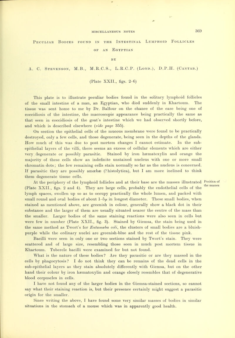 Peculiar Bodies found in the Intestinal Lymphoid Follicles OF an Egyptian BY A. C. Stevenson, M.B., M.R.C.S., L.R.C.P. (Lond.), D.P.H. (Cantab.) (Plate XXII., figs. 2-6) This plate is to illustrate peculiar bodies found in the solitary lymphoid follicles of the small intestine of a man, an Egyptian, who died suddenly in Khartoum. The tissue was sent home to me by Dr. Balfour on the chance of the case being one of coccidiosis of the intestine, the macroscopic appearance being practically the same as that seen in coccidiosis of the goat's intestine which we had observed shortly before, and which is described elsewhere {vide page 355). On section the epithelial cells of the mucous membrane were found to be practically destroyed, only a few. cells, and those degenerate, being seen in the depths of the glands. How much of this was due to post mortem changes I cannot estimate. In the sub- epithelial layers of the villi, there seems an excess of cellular elements which are either very degenerate or possibly parasitic. Stained by iron hsematoxylin and orange the majority of these cells show an indefinite unstained nucleus with one or more small chromatin dots ; the few remaining cells stain normally so far as the nucleus is concerned. If parasitic they are possibly amoebee (? histolytica), but I am more inclined to think them degenerate tissue cells. At the periphery of the lymphoid follicles and at their base are the masses illustrated Position of lllG n)3,SSGS (Plate XXII., figs. 2 and 4). They are large cells, probably the endothelial cells of the lymph spaces, swollen up so as to occupy practically the whole lumen, and packed with small round and oval bodies of about 1-5^ in longest diameter. These small bodies, when stained as mentioned above, are greenish in colour, generally show a black dot in their substance and the larger of them are usually situated nearer the centre of the mass than the smaller. Larger bodies of the same staining reactions were also seen in cells but were few in number (Plate XXII., fig. 3). Stained by Giemsa, the stain being used in the same method as Twort's for Entamoeba coU, the clusters of small bodies are a bluish- purple while the ordinary nuclei are greenish-blue and the rest of the tissue pink. Bacilli were seen in only one or two sections stained by Twort's stain. They were scattered and of large size, resembling those seen in much post mortem tissue in Khartoum. Tubercle bacilli were examined for but not found. What is the nature of these bodies ? Are they parasitic or are they massed in the cells by phagocytosis ? I do not think they can be remains of the dead cells in the sub-epithelial layers as they stain absolutely differently with Giemsa, but on the other hand their colour by iron hsematoxylin and orange closely resembles that of degenerative blood corpuscles in cells. I have not found any of the larger bodies in the Giemsa-stained sections, so cannot say what their staining reaction is, but their presence certainly might suggest a parasitic origin for the smaller. Since writing the above, I have found some very similar masses of bodies in similar situations in the stomach of a mouse which was in apparently good health.