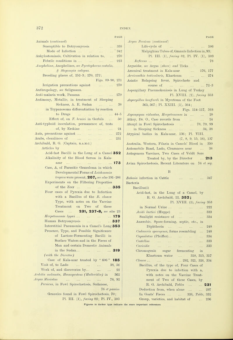 Animals {contmued) Susceptible to Botryomycosis 338 Mode of Infection ■342 Ankylostomiasis, Cultivation in relation to, ... 270 Febrile conditions in ... ... 223 Anophelinai, Anopiielines, see Pyretophorus costalis, if Stegomyia calopus. Breeding places of, 252-3; 270, 272; Figs. 89-90, 271 Irrigation precautions against ... ... 270 Anthropology, see Seligmann. Anti-malaria work, Panama ... ... ... 270 Antimony, Metallic, in treatment of Sleeping Sickness, A. E. Sudan 38 in Trypanosoma diiferentiation by reaction to Drugs ... ... ... ... 44-5 Effect of, on T. bi-ucei in Gerbils ... 50 Anti-typhoid inoculation, permanence of, tests of, by Erskine ... ... ... 24 Ants, precautions against ... ... 272 Arabs, cleanliness of 251 Archibald, R. G. (Captain, b.a.m.c.) Articles by Acid-fast Bacilli in the Lung of a Camel 352 Alkalinity of the Blood Serum in Kala- azar ... 173 Case, A, of Parasitic Granuloma in which Developmental Forms of Leislimania tropica were present, 207, see also 191-206 Experiments on the Filtering Properties of the Zeer 335 Four cases of Pyrexia due to Infection with a Bacillus of the B. cloacae Type, with notes on the Vaccine Treatment on Two of these Cases ... 231, 237-8, see also 23 Herpietomo7ias lygcei ... ... ... ...179 Human Botryomycosis ... ... ...337 Interstitial Pneumonia in a Camel's Lung 353 Presence, Type, and Possible Significance of Lactose-Fermenting Bacilli in Surface Waters and in the Faeces of Man and certain Domestic Animals in the Sudan 319 (with the Director) Case of Kala-azar treated by  606 185 Visit of, to Lado 38, 56 Work of, and discoveries by... ... ... 22 Ardetta melanota, Hcemoproteits (Halteridia) in 362 Argas Miniatus 78, 92 Persicus, in Fowl Spirochaetosis, Sudanese, 76 et passim Granules found in Fowl Spirochetosis, 70; PI. III. (1), facing 82 ; PI. IV., 103 PAGE Argas Persicus (continued) Life-cycle of 106 Malpighian Tubes of, Granule Infection in, 93; PI. III. (1), facing 82, PI. IV. (1), 103 Reflexus 78 Argasidae, see Argas [above) and Ticks Arsenical treatment in Kala-azar ... 176, 177 Arvicanthis testicular is, Khartoum ... ... 274 Asiatic Relapsing fever, Spirochaete and course of 72-3 Asx^ergillary Pneumokouiosis in Lung of Turkey PI. XVIII. (2), facing 353 Aspergillus houffardi in Mycetoma of the Foot 365, 367; PI. XXIII. (1), 364; Figs. 114-117, 368 Aspongopus induatus, Herpetomonas in ... ... 20 Atkey, Dr. 0., Case records from ... ... 24 Atoxyl in Fowl Spirochcetosis 78, 79, 99 in Sleeping Sickness ... ... ... 34, 38 Atypical bodies in Kala-azar, 136; PL VIII. (7, 8, 9, 15, 16), 137 Australia, Western, Filaria in Camels' Blood in 350 Automobile Eoad, Lado, Clearances near ... 38 Autogenous Vaccines, Two Cases of Veldt Sore Treated by, by the Director ... 213 Avian Spirochaetosis, Recent Literature on 1& et seq. B 347 Babesia infection in Cattle Bacteria Bacillus(i) Acid-fast, in the Lung of a Camel, by R. G. Archibald, 22, 352; PI. XVIII. (1), facing 363 in Normal Urine 222 Acidi lactici (Huppe) 333 Sunlight resistance of 334 Anaerobic, Spore-forming, septic, etc., in Diphtheria 248 Cadaveris sporogenes, forms resembling ... 248 Capsulatus (Pfeiffer)... ... ... ... 334 Castellus ... ... ... ... ... 333 Cavicidce ... ... ... ... ... 333 Chromogenic sugar fermenting in Khartoum water ... 310, 315, 317 Cloaca; 292, 321, 326, 334 Bacillus, of the type of. Four Cases of Pyrexia due to infection with a, with notes on the Vaccine Treat- ment of Two of these Cases, by R. G. Archibald, Tables 231 Deduction from, when alone ... ... 297 In Goats' Fa;ces 326, Talk, 332 Group, varieties, and habitat of ... 236