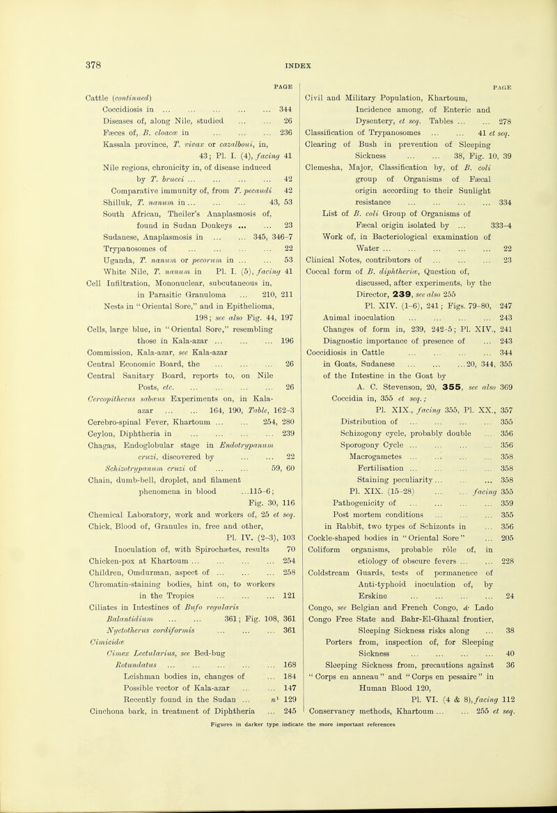 Cattle {continued) Coccidiosis in Diseases of, along Nile, studied Faeces of, B. cloaece in 344 26 236 Kassala province, T. vivax or cazalboui, in, 43; PL I. (4), facing 41 Nile regions, chronicity in, of disease induced by T. brucei 42 Comparative immunity of, from T. pecaiidi 42 Shilluk, T. naniim in 43, 53 South African, Theiler's Anaplasmosis of, found in Sudan Donkeys ... ... 23 Sudanese, Anaplasmosis in ... ... 345, 346-7 Trypaaosomes of ... ... ... ... 22 Uganda, T. nanuin or pecorum in ... ... 53 White Nile, T. nanum in PI. I. (5), facing 41 Cell Infiltration, Mononuclear, subcutaneous in, in Parasitic Granuloma ... 210, 211 Nests in  Oriental Sore, and in Epithelioma, 198; see also Pig. 44, 197 Cells, large blue, in  Oriental Sore, resembling those in Kala-azar ... ... ... 196 Commission, Kala-azar, sec Kala-azar Central Economic Board, the ... ... ... 26 Central Sanitary Board, reports to, on Nile Posts, etc. ... ... ... ... 26 Cercopithecus sabceus Experiments on, in Kala- azar 164, 190, Table, 162-3 Cerebro-spinal Fever, Khartoum 264, 280 Ceylon, Diphtheria in ... ... 239 Chagas, Bndoglobular stage in Endotrypamim cruzi, discovered by ... ... 22 Schizotrypanum cruzi of ... ... 59, 60 Chain, dumb-bell, droplet, and filament phenomena in blood ...115-6; Fig. 30, 116 Chemical Laboratory, work and workers of, 25 et seq. Chick, Blood of. Granules in, free and other, PI. IV. (2-3), 103 Inoculation of, with Spirochsetes, results 70 Chicken-pox at Khartoum ... ... ... ... 254 Children, Omdurman, aspect of ... ... ... 258 Chromatin-staining bodies, hint on, to workers in the Tropics 121 Ciliates in Intestines of Bufo regularis Balantidium 361; Pig. 108, 361 Nyctotherus cordiformis ... ... ... 361 Cimieidoe Cimex Lectularius, see Bed-bug Rotundatus ... ... ... ... ... 168 Leishman bodies in, changes of ... 184 Possible vector of Kala-azar ... ... 147 Recently found in the Sudan ... 129 Cinchona bark, in treatment of Diphtheria ... 245 P.\GE Civil and Military Population, Khartoum, Incidence among, of Enteric and Dysentery, et seq. Tables ... ... 278 Classification of Trypanosomes ... ... 41 et seq. Clearing of Bush in prevention of Sleeping Sickness 38, Fig. 10, 39 Clemesha, Major, Classification by, of £. coli group of Organisms of Psecal origin according to their Sunlight resistance 334 List of £. coli Group of Organisms of Faecal origin isolated by ... 333-4 Work of, in Bacteriological examination of Water 22 Clinical Notes, contributors of ... ... ... 23 Coccal form of £. dipMherice, Question of, discussed, after experiments, by the Director, 239, see also 255 PI. XIV. (1-6), 241; Figs. 79-80, 247 Aoimal inoculation ... ... ... ... 243 Changes of form in, 239, 242-5; PL XIV., 241 Diagnostic importance of presence of ... 243 Coccidiosis in Cattle ... ... ... ... 344 in Goats, Sudanese 20, 344, 355 of the Intestine in the Goat by A. C. Stevenson, 20, 355, .see also 369 Coccidia in, 355 et seq. ; PL XIX., facing 355, PL XX., 357 Distribution of 355 Schizogony cycle, probably double ... 356 Sporogony Cycle ... ... ... ... 356 Macrogametes ... ... ... ... 358 Fertilisation 358 Staining peculiarity ... ... ... 358 PL XIX. (15-28) facing 355 Pathogenicity of ... ... ... ... 359 Post mortem conditions ... ... ... 355 in Rabbit, two types of Schizonts in ... 356 Cockle-shaped bodies in Oriental Sore ... 205 Coliform organisms, probable r61e of, in etiology of obscure fevers ... ... 228 Coldstream Guards, tests of permanence of Anti-typhoid inoculation of, by Erskine 24 Congo, see Belgian and French Congo, <£• Lado Congo Free State and Bahr-El-Ghazal frontier, Sleeping Sickness risks along ... 38 Porters from, inspection of, for Sleeping Sickness 40 Sleeping Sickness from, precautions against 36  Corps en anneau  and  Corps en pessaire  in Human Blood 120, PL VI. (4 & Q),facing 112 Conservancy methods, Khartoum ... ... 255 et seq.