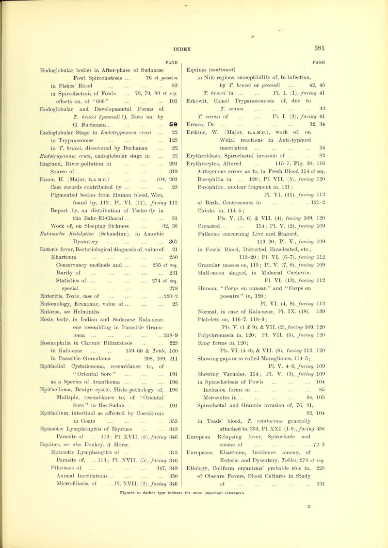 PAGE Endoglobular bodies in After-phase of Sudanese Fowl Spirochaetosis ... et passim in Fishes' Blood 83 in Spirochaetosis of Fowls ... 78, 79, 80 ct seq. effects on, of  606 101 Endoglobular and Developmental Forms of T. brucei (pecaudi ?), Note on, by G. Buchanan 59 Endoglobular Stage in Enrlotr>/panum. cruzi ... 22 in Trypanosomas ... ... ... ... 125 in T. brucei, discovered by Buchanan ... 22 Endotrijpanum cruzi, endoglobular stage in ... 22 England, River-pollution in ... ... ... 291 Source of 319 Ensor, H. (Major, e.a.m.c.) 104, 203 Case records contributed by ... ... ... 23 Pigmented bodies from Human blood, Wau, found by, 112 ; PI. VI. (17), facing 112 Report by, on distribution of T.setse-fly in the Bahr-El-Ghazal 31 Work of, on Sleeping Sickness ... 32, 38 Entammha histolytica (Schaudinn), in Amcebic Dysentery 367 Enteric fever, Bacteriological diagnosis of, value of 21 Khartoum 280 Conservancy methods and ... ... 255 et scq. Rarity of 231 Statistics of 274 et. seq. special ... ... ... ... ... 278 Enteritis, Toxic, case of 220-2 Entomology, Economic, value of ... ... ... 25 Entozoa, see Helminths Eosin body, in Indian and Sudanese Kala-azar, one resembling in Parasitic Granu- loma 208-9 Eosinophilia in Chronic Bilharziosis ... ... 223 in Kala-azar 159-60 & Table, 160 in Parasitic Granuloma ... 208, 209, 211 Epithelial Cystadenoma, resemblance to, of Oriental Sore ... ... ... 191 as a Species of Acanthoma 198 Epithelioma, Benign cystic, Histo-pathology of, 198 Multiple, resemblance to, of  Oriental Sore  in the Sudan 191 Epithelium, intestinal as affected by Coccidiosis in Goats ... ... 355 Epizootic Lymphangitis of Equines 343 Parasite of ... 113 ; PI. XVII. (5),/rrcm(/ 346 Equines, see also Donkey, tf- Horse. Epizootic Lymphangitis of ... ... ... 343 Parasite of, ...113; PL XVII. (o), facing 346 Filariasis of 347, 349 Animal Inoculations... ... ... ... 350 Micro-filiaria of ...PL XVII. {-2), facing 346 Figures in darlter type indica PAGE Equines (continued) in Nile regions, susceptibility of, to infection, by T. brucei or pecaudi ... 42, 45 T. brucei in PL I. (1), facing 41 Erkowit, Camel Trypanosomasis of, due to T. evansi ... ... ... ... 43 T. evansi of PI. I. (3), facing 41 Errara, Dr 32, 34 Erskine, W. (Major, b.a.m.c), work of, on Widal reactions in Anti-typhoid inoculation ... ... ... ... 24 Erythroblasts, Spirochaetal invasion of ... ... 82 Erythrocytes, Altered ... 115-7, Fig. 30, 116 Autogenous errors as to, in Fresh Blood 114 et seq. Basophilia in ... 120; PL VII. {b), facing 120 Basophilic, nuclear fragment in, 121 ; PL VI. (11), facing 112 of Birds, Centrosomes in ... ... ...121--2 Chinks in, 114-5 ; Pis. V. (5, 6) & VII. (4), facing 109, 120 Crenated 114; PL V. (2), facing 109 Fallacies concerning Live and Stained, 119 -20; PL v., facing 109 in Fowls' Blood, Distorted, Enucleated, etc., 119-20 ; PL VI. (6-7), facing 112 Granular masses on, 115; PL V. (7, 8), facing 109 Half-moon shaped, in Malarial Cachexia, PL VI. (13), facing 112 Human,  Corps en anneau  and  Corps en pessaire  in, 120 ; PL VI. (4, 8), facing 112 Normal, in case of Kala-azar, PL IX. (18), 1.39 Platelets on, 116-7, 118-9; Pis. V. (1 & 9), & VII. (2), facing 109, 120 Polychromasia in, 120; PL VII. (5), facing 120 Ring forms in, 120; Pis. VI. (4-8), & VII. (8), facing 112, 120 Showing gaps or so-called Maraglianos, 114-5 ; PL V. 4-6, facing 109 Showing Vacuoles, 114; PL V. (3), facim.g 109 in Spirochfetosis of Fowls ... ... ... 104 Inclusion forms in ... ... ... ... 85 Merozoites in ... 84, 105 Spirochsetal and Granule invasion of, 76, 81, 82, 104 in Toads' Vjlood, T. rotatoriuui, generally attached to, 359, PL XXI. (1-8), facing 358 European Relapsing fever, Spirochaete and course of ... ... ... ... 72-3 Europeans, Khartoum, Incidence among, of Enteric and Dysentery, Tables, 278 et scq. Etiology, Coliform organisms' probable rOle in, 228 of Obscure Fevers, Blood Cultures in Study of 2.31 the more important references z