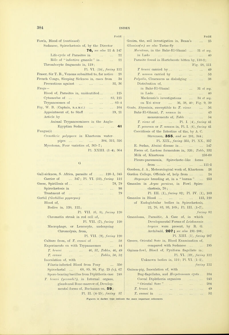 PAGE Fowls, Blood of {continued) Sudanese, Spirochsetosis of, by the Director 76, see also 22 & 147 Life-cycle of Parasites in 22 Role of infective granule in... ... 22 Thrombocyte fragments in, 119 ; PI. VI. (14), facing 112 Fraser, Sir T. R,, Venoms submitted to, for notice 28 French Congo, Sleeping Sickness in, cases from 34 Precautions against ... ... ... 32, 36 Frogs— Blood of, Parasites in, unidentified... ... 125 Cytamcebae of 83, 125 Trypanosomes of ... ... ... ... 83-4 Fry, W. B. (Captain, b.a.m.c.) 104 Appointment of, to Staff ... ... 19, 21 Article by Animal Trypanosomiases in the Anglo- Egyptian Sudan ... ... ... 41 Fungus(i) Crenothrix polyspora in Khartoum water- pipes 304, 312, 316 Mycetoma, Four varieties of, 365-7; PI. XXIII. (1-4), 364 G Gall-sickness, S. Africa, parasite of ... 120-1, 345 Carrier of ... 347; PI. VI. [12), facing 112 Geese, Spirillosis of 78, 79 Spirochaetosis in ... ... ... ... 98 Treatment of 79 Gerbil (Gcrhillas pygargiis) Blood of. Bodies in, 120, 122; PI. VII. (6, 8), facing 120 Chromatin streak in red cell of, PI. VII. (1), facing 120 Macrophage, or Leucocyte, undergoing Chromolysis, from, PI. VII. (9), facing 120 Culture from, of T. evansi of ... ... 58 Experiments on with Trypanasomes ... 44 T. briicei 46, 57, Tables, 46, 49 T. evansi ... ... ... - Tables, 50, 52 Inoculation of, with Filaria-infected Blood from Pony ... 350 Spirochaetal ... 68, 85, 98, Fig. 25 (c), 67 Spore-bearing bacillus from Diphtheria case 248 T. hracci (pecaudi?), in Internal organs, glands and Bone-marrow of. Develop- mental forms of, Buchanan on, 59 ; PI. IL (4-25),/acMi^ 57 PAGE Gezira, the, soil investigation in, Beam's ... 25 Glossina(cc) see also Tsetse-fly Morsitans, in the Bahr-Bl-Ghazal ... 31 et seq. in Lado ... ... ... ... ... 40 Parasite found iu Hartebeeste bitten by, 110-2 ; Fig. 28, 111 T brucei carried by... ... ... ... 49 T. nanum carried by ... ... ... 53 Palpalis, Clearances as dislodging ... ... 38 Distribution of, in Bahr-El-Ghazal ... ... 31 e< seq. in Lado ... ... ... ... ... 40 Mackenzie's investigations ... 34 e< seq. on Yei river ... 36, 38, 40; Fig. 9, .39 Goats, Abyssinia, susceptible to T. vivax ... 56 Bahr-El-Ghazal, T. nanum. in ... ... 43 measurements of, Table ... ... 54 T. vivax of ... ... PI. I. (4), facing 41 T. pecorum or T. nanum in, PI. I. (6), facing 41 Coccidiosis of the Intestine of the, by A. C. Stevenson, 355, and see 201, 344; PI. XIX., facing 355, PI. XX., 357 E. Sudan, Abnini disease in... ... ... 147 Faeces of, Lactose fermenters in, 326; Table, 332 Milk of, Khartoum 258-60 Pleuro-pneumonia, Spiroch£ete-like forms from 111-2 Goodson, J. A., Meteorological work of, Khartoum 26 Gordon College, Ofiicials of, help from 24 Stegomyia breeding at, in a  burma  ... 253 Granules in Argas persicus, in Fowl Spiro- chaetosis, 70 ; PI. III. {1), facing 82; PI. IV. (1), 103 Granules in Blood 115, 120 of Endoglobular bodies in Spirochajtosis, 22, 76, 83, 93, 105; PI. III. (1-7), facing 82 Granuloma, Parasitic, A Case of, in which Developmental Forms of Leishmania tropica were present, by R. G. Archibald, 207 ; see also 191-206 ; PI. XIII. (1), facing 207 Greece, Oriental Sore in. Blood Examination of, compared with Sudanese ... ... 195 Guinea-fowl, Blood of, Pyriform flagellate in; PI. VI. (19), facing 112 Unknown bodies in, 112; PI. VI. (1-2), facing 112 Guinea-pig, Inoculation of, with Bug-flagellates, and Heipetomonas cysts ... 184 Coccal Diphtheria organism ... ... 243  Oriental Sore  204 T. brucei in ... ... ... ... ... 49 T. evansi in ... ... ... ... ... 52