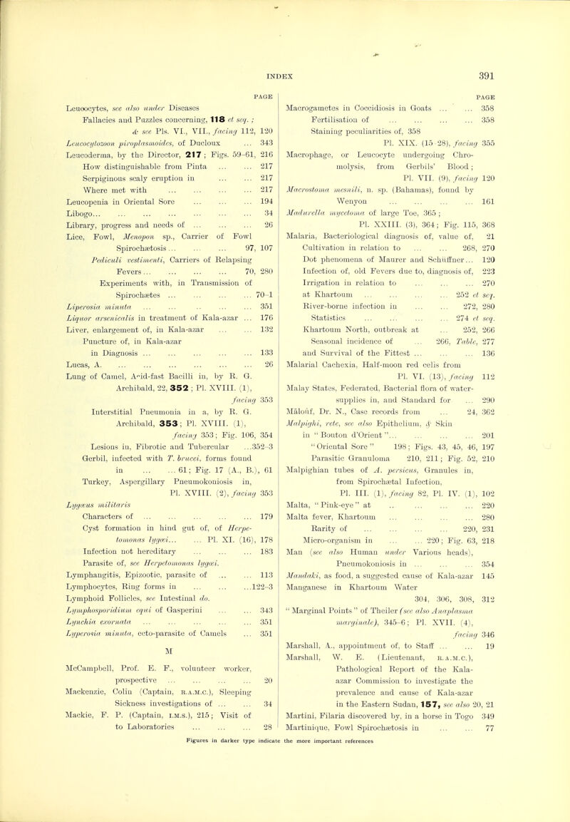 PAGE Leuoocytcs, sec also under Diseases Fallacies and Puzzles conceraiag, 118 ct secj. ; ct- see Pis. VI., VII., facing ll'i, 120 Leucocylozooit piroplasinoidcs, of Ducloux ... 343 Leucoderma, by the Director, 217 ; Figs. 59-61, 216 How distinguishable from Pinta ... ... 217 Serpiginous scaly eruption in 217 Where met with 217 Leucopenia in Oriental Sore ... ... ... 194 Libogo... ... ... ... ... ■■• ... 34 Library, progress and needs of ... ... ... 26 Lice, Fowl, Mempon sp.. Carrier of Fowl Spirochaetosis... ... ... 97, 107 Pediculi vcstimeiUi, Carriers of Relajising Fevers 70, 280 Experiments with, in Transmission of Spirochaetes ... ... ... ... 70-1 Liperosia. riiiniUa ... ... .. ... ... 351 Liqitor arseniealis in treatment of Kala-azar ... 176 Liver, enlargement of, in Kala-azar ... ... 132 Puncture of, in Kala-azar in Diagnosis ... ... ... ... ... 133 Lucas, A. ... ... ... ... ... ... 26 Lung of Camel, A'^id-fast Bacilli in, by R. G. Archibald, 22, 352 ; PI. XVIII. (1), facing 353 Interstitial Pneumonia in a, by R. G. Archibald, 353; PI. XVIII. (1), facing 353; Fig. 106, 354 Lesions in, Fibrotic and Tubercular ...352-3 Qerbil, infected with T. bracei, forms found in 61; Fig. 17 (A., B.), 61 Turkey, Aspergillary Pneumokouiosis in, PL XVIII. (2), facing 353 Lygmus militaris Characters of ... ... ... ... ... 179 Cyst formation in hind gut of, of Hcipc- loMonas hjga-i PI. XI. (16), 178 Infection not hereditary ... ... ... 183 Parasite of, sec Herpcto)iwnas lyguei. Lymphangitis, Epizootic, parasite of ... ... 113 Lymphocytes, Ring forms in ... ... ...122-3 Lymphoid Follicles, sec Intestinal do. LijiKphospondiuin eqiii of Gasperini ... ... 343 Lynchia exornata ... ... ... ... ... 351 Lyperona minuta, eoto-jjarasite of Camels ... 351 M McCampbell, Prof. E. F., volunteer worker, prospective ... ... ... ... 20 Mackenzie, Colin (Captain, b.a.m.c). Sleeping Sickness investigations of ... ... 34 Mackie, F. P. (Captain, i.m.s.), 215; Visit of to Laboratories ... ... ... 28 PAGE Macrogametes in Coccidiosis in Goats ... ... 358 Fertilisation of ... ... ... ... 358 Staining peculiarities of, 358 PI. XIX. (lb -l?,), facing 355 Macrojahage, or Leucocyte undei'going Chro- molysis, from Gerbils' Blood; PI. VII. (9), facing 120 Macrostoiaa, nicsnili, n. sp. (Bahamas), found by Wenyon ... ... 161 Madavella mycetoma of large Toe, 365 ; PI. XXIII. (3), .364; Pig. 115, 368 Malaria, Bacteriological diagnosis of, value of, 21 Cultivation in relation to ... ... 268, 270 Dot phenomena of Maurer and Schiiffner... 120 Infection of, old Fevers due to, diagnosis of, 223 Irrigation in relation to ... ... ... 270 at Khartoum ... ... ... ... 252 ct sej. River-borne infection in ... ... 272, 280 Statistics ... ... ... ... 274 ct scq. Khartoum North, outbreak at ... 252, 266 Seasonal incidence of ... 266, Tabic, '211 and Survival of the Fittest 136 Malarial Cachexia, Half-moon red cells from PI. VI. {Vi), facing 112 Jlalay States, Federated, Bacterial flora of water- supplies in, and Standard for ... 290 Malouf, Dr. N., Case records from ... 24, 362 Malpighi, rete, see also Epithelium, ij- Skin in  Bouton d'Orient... ... ... ... 201  Oriental Sore  198; Figs. 43, 45, 46, 197 Parasitic Granuloma 210, 211; Fig. 52, 210 J\Ialpighian tubes of A. persiciis, Granules in, from Spirocheetal Infection, PL III. (1), facing 82, PL IV. (1), 102 Malta,  Pink-eye at 220 Malta fever, Khartoum ... ... ... ... 280 Rarity of 220, 2.31 Micro-organism in 220; Fig. 63, 218 Man {sec also Human under Various heads), Pneumokouiosis in ... ... ... 354 Mandaki, as food, a suggested cause of Kala-azar 145 Manganese in Khartoum Water 304, 306, 308, 312  Marginal Points '' of Theiler (see also Anaplasma. marginalc), 345-6; PL XVII. (41, facing 346 Marshall, A.., appointment of, to Staff ... ... 19 Marshall, W. E. (Lieutenant, h.a.m.c). Pathological Repiort of the Kala- azar Commission to investigate the prevalence and cause of Kala-azar in the Eastern Sudan, 157, see also 20, 21 Martini, Filaria discovered by, in a horse in Togo 349 Martinique, Fowl Spirochaetosis in ... ... 77