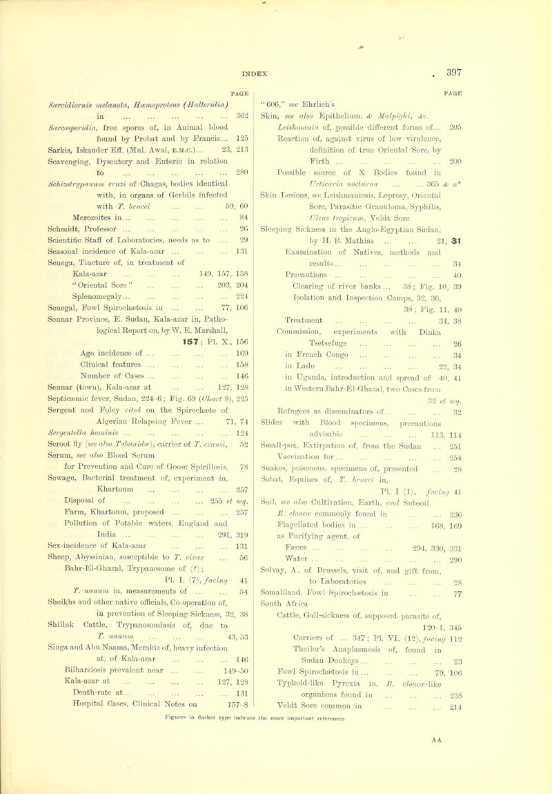 PAGE Sarc'idiornis mclanota, Hccmoproteus (Halteridia) in 362 Sarcosporidia, free spores oi, in Animal blood found by Probat and by Francis... 125 Sarkis, Iskander E£E. (Mul. Awal, e.m.c.)... 23, 213 Scavenging, Dysentery and Enteric in relation to 280 i^ehisotnjpanum cruzi of Chagas, bodies identical with, ia organs of Gerbils infected with T. hiiu-ei 59, 60 Merozoites in... ... ... ... ... 84 Schmidt, Professor ... ... ... ... ... 26 Scientific Staii of Laboratories, needs as to ... 29 Seasonal incidence of Kala-azar ... ... ... 131 Senega, Tincture of, in treatment of Kala-azar 149, 157, 158 Oriental Sore 203, 204 Splenomegaly... ... ... ... ... 224 Senegal, Fowl Spirochaetosis in ... ... 77, 106 Sennar Province, E. Sudan, Kala-azar in, Patho- logical Report on, by W. E. Marshall, 157 ; PI. X., 156 Age incidence of ... 169 Clinical features ... ... ... ... 158 Number of Cases 146 Sennar (town), Kala-azar at ... ... 127, 128 Septictemic fever, Sudan, 224-6; Fig. 69 [Chart 8), 225 Sergent and Foley cited on the Spirochaete of Algerian Relapsing Fever ... 71, 74 Sergcntclla hominis ... ... ... ... ... 124 Seroot fly [see also I'ahanidm), carrier of 2\ cmtini, 52 Serum, see also Blood Serum for Prevention and Cure of Goose Spirillosis, 78 Sewage, Bacterial treatment of, experiment in, Khartoum ... ... ... ... 257 DisiJosal of 255 et seq. Farm, Khartoum, proposed ... ... ... 257 Pollution of Potable waters, England and India 291, 319 Sex-incidence of Kala-azar ... 131 Sheep, Abyssinian, susceptible to T. vivax ... 56 Bahr-Bl-Ghazal, Trypanosome of (?) ; PI. I. {l),facmfi 41 T. nanum in, measurements of ... ... 54 Sheikhs and other native ofiicials. Co-operation of, in prevention of Sleeping Sickness, 32, 38 Shilluk Cattle, Trypanosomiasis of, due to T. nntmiii ... ... ... 43, 53 Singa and Abu Naama, Mcrakiz of, heavy infection at, of Kala-azar ... ... ... 146 Bilharziosis prevalent near 149-50 Kala-azar at ... ... ... ... 127, 128 Death-rate at... ... ... ... ... 1.31 Hospital Cases, Clinical Notes on 157-8 Figures in darker type indicate PAGE '■606, .see Ehrlich's Skin, see also Epithelium, S MalpigM, ttc. Leishmania of, possible different forms of... 205 Reaction of, against virus of low virulence, definition of true Oriental Sore, by Firth 200 Possible source of X Bodies found iu Urticaria nocturna ... ... 365 cO vi* Skin Lesions, sec Leishmaniosis, Leprosy, Oriental Sore, Parasitic Granuloma, Syphilis, Ulcids tropicum, Veldt Sore Sleeping Sickness in the Anglo-Egyptian Sudan, by H. B. Mathias 21, 31 Examination of Natives, methods and results ... ... 34 Precautions ... ... ... ... ... 40 Clearing of river banks ... 38 ; Fig. 10, 39 Isolation and Inspection Campis, 32, 30, 38 ; Fig. 11, 40 Treatment 34, 38 Commission, ex23eriments with Diuka Tsetsefuge 26 in French Congo 34 in Lado ... ... ... ... 22, 34 in Uganda, introduction and spread of 40, 41 in Western Bahr-El-Ghazal, two Cases from 3'2 et scq. Refugees as disseminators of ... 32 Slides with Blood sijecimens, precautions advisable ... ... ... 113, 114 Small-pos, Extirpation of, from the Sudan ... 251 Vaccination for... ... ... ... ... 254 Snakes, poisonous, specimens of, presented ... 28 Sobat, Bquines of, T. brv.cei. in, PI. I (1), facuui 41 Soil, sec also Cultivation, Earth, and Subsoil B. cloaca, commonly found in ... ... 23C Flagellated bodies in 168, 169 as Purifying agent, of Faeces 294, 330, .3.31 Water 290 Solvay, A., of Brussels, visit of, and gift from, to Laboratories ... ... ... 28 Somaliland, Fowl Spirochaetosis in ... ... 77 South Africa Cattle, Gall-sickness of, supposed parasite of, 120-1, .345 Carriers of ... 347; PI. VI. {1^),facing 112 Theiler's Auai^lasmosis of, found in Sudan Donkeys... ... ... ... 23 Fowl Sjoirochaetosis in 79, 106 Typhoid-like Pyrexia in, B. cloaccc-Mke organisms found in 238 Veldt Sore common iu ... ... ... 214 tile more important references AA