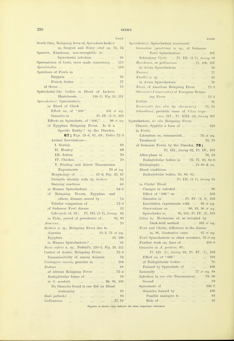 South. Oran, Eelapsing fever of, Spirochceta berbera in, Sergent and Foley cited on 71, 74 Sparrow, Khartoum, non-susceptible to Spirochetal infection ... ... 98 Spermatozoa of birds, error made concerning ... 113 Spindelzellen ... ... ... ... ... ... 119 Spirillosis of Fowls in Bulgaria ' 76 French Sudan 77 of Geese 78 Spirochaetal-like bodies in Blood of Jackson Hartebeeste ... Spiroc.hata (e) Spirochete (s) in Blood of Chick Effect on, of 606^ Granules in... 110-2 ; Fig i 8, 111 ... 101 ct seq. PI. IV. (2-3), 103 Effects on Spirochfete, of  606, ... 99 c?; seq of Egyptian Relapsing Fever. Is it a Specific Entity ? by the Director, 67 ; Figs. 25-6, 67, 69; Tables 72-S Animal Inoculations— I. Gerbils 68 II. Monkey 69 III. Jerboa 70 IV. Chicken 70 V. Feeding and Insect Transmission Experiments 70 et seq. Morphology of 67-8, Fig. 25, 67 Probable identity with Sp. berbera ... 74 Staining reactions ... ... ... 68 in Human Spirochaetosis ... ... ... 64-5 of Relapsing Fevers, Egyptian and others, diseases caused by ... ... 74 Tabular comparison of ... ... ... 72-3 of Sudanese Fowl disease .. ... ... 22 Life-cycle of, 82; PL III. (2-7), facing 82 in Ticks, period of persistence of... 92, 93 Anserina... ... ... ... ... ... 78 Berbera n. sp.. Relapsing Fever due to Algerian 22-3, 71 et seq. Egyptian 22, 280 in Human Spirochaetosis ? ... ... ... 85 Bovis caffris n. sp., Nuttall's, 110-2, Fig. 29, 111 Carteri of Asiatic Relapsing Fever... ... 72-3 Transmissibility of, among Animals ... 74 Cristispira veneris, granules in ... ... 104 Duttoni ... ... ... ... ... ... 68 of African Eelapsing Fever 72-4 Endoglobular forms of ... ... ... 79 in 0. moubata ... ... ... 94, 95, 106 No Granules found containing Qadi pollachii ... Gallinarum in one fed on Blood 70 83 77, 79 Figures in darlter type indicate the more important references PAGK Spirouh(eta{e) Spirochete(s) (continued,) Oranidosa (penetrans) n. sp., of Sudanese Fowl Spirochaetosis 107 Schizogony Cycle ... PI. III. (2-7), facing 82 Marchouxi, or gallinarum ... ...77, 106, 107 in Avian Spirochaetosis ... ... ... 76 Neveuxi ... ... ... ... ... ... 77 Nicollei n. sp. ... ... ... ... ... 88 in Avian Spirochastosis ... ... ... 76 Novyi, of American Relapsing Fever ... 72-3 Obermeieri (recurreniisJ of European Relaps- ing Fever 72-3 Pallida 81 liecurrentis (see also Sp. obermeieri), 71, 74 Schaudinni, probable cause of Ulcus tropi- cum, 217; PI. XIII. (2), facing 207 Spirochaetosis, see also Relapsing Fever. Chronic, Syphilis a form of 223 in Fowls. Literature on, summarised... ... 76 ct seq. Treatment 78, 79 of Sudanese Fowls, by the Director, 76 ; PI. III., facing 82, PI. IV., 103 After-phase in Endoglobular bodies in Bibliography ... Blood conditions. Endoglobular bodies. 76, 83 76, 77, 83, 84-6 75-80 & nn. , 76, 80, 82; PI. III. (2-7), facing 82 in Chicks' Blood Changes in infected Effect of 606 on Granules in Inoculation experiments with Observations on ... ...6 102 PI. IV. (2, 3), 103 95 et seq. 85, 86 ct seq. Spirochsetes in, ... 98, 102; PI. IV. (2), 103 Crisis in, Mechanism of, as revealed by Dark-field method ... .... 101 ct seq. Fowl and Chicks, difference in the disease in, 86, illustrative cases ... 87 et seq. Fowl Spirochaetosis in other countries, 76 et seq Further work on, lines of ... Granules in A. persieus, 93; PI. III. (1), facing 82^ Effect on, of 606 of Endoglobular bodies ... Formed by Sjjirochsete of Immunity Infection in (see also Transmission Second Spirochaete of Granules formed by Possible analogies to Rule of ... 105- 6 PI. IV. (1), 103 102 76 106 77 et seq. 88 79, 80 ... 79 106- 7 ... 106 ... 83 ... 22