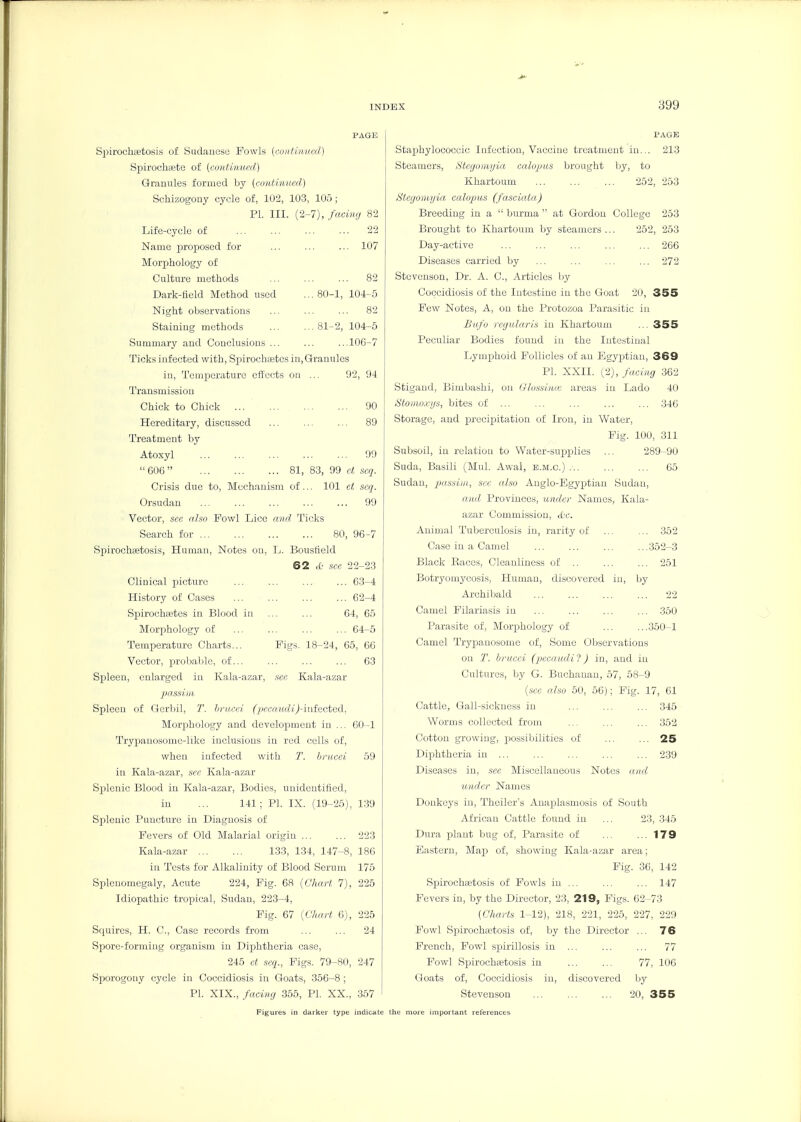 SpirochcBtosis of Sudanese Fowls (xoiifinned) Spirocbaete of [continued] Granules formed by (cunUnucd) Scbizogony cycle of, 102, 103, 105 ; PI. III. (2-7), facing 82 Life-cycle of 22 Name proposed for ... ... ... 107 Morpbology of Culture methods ... ... ... 82 Dark-field Method used ... 80-1, 104-5 Night observations ... ... ... 82 Staining methods 81-2, 104-5 Summary and Conclusions ... ... ...lOG-7 Ticks infected with, Spirochtetes in. Granules in. Temperature effects on ... 92, 94 Transmission Chick to Chick ... 90 Hereditary, discussed ... ... ... 89 Treatment by Atoxyl 99  606  81, 83, 99 ct scq. Crisis due to, Mechanism of... 101 ct scq. Orsudan 99 Vector, sec aJso Fowl Lice and Ticks Search for 80, 96-7 Spirochfetosis, Human, Notes on, L. Bousfield 62 lO sec 22-23 Clinical picture ... ... ... ... 63-4 History of Cases ... ... ... ... 62-4 Spirochtetes in Blood in ... ... 64, 65 Morphology of 64-5 Temperature Charts... Figs. 18-24, 65, 66 Vector, probable, of... ... ... ... 63 Spleen, enlarged in Kala-azar, sec Kala-azar pnssiiit. Spleen of Gerbil, bnuri (pccaiidij-iutectcd, Morphology and development in ... GO-1 Trypanosomc-liko inclusions in red cells of, when infected with T. hnicci 59 in Kala-azar, sec Kala-azar Splenic Blood in Kala-azar, Bodies, unidentified, in ... 141 ; PI. IX. (19-25), 139 Splenic Puncture in Diagnosis of Fevers of Old Malarial origin ... ... 223 Kala-azar 133, 134, 147-8, 186 in Tests for Alkalinity of Blood Serum 175 Spleuomogaly, Acute 224, Fig. 68 [Chart 7), 225 Idiopathic tropical, Sudan, 223-4, Fig. 67 [Chart 6), 226 Squires, H. C, Case records from ... ... 24 Spore-forming organism in Diphtheria case, 245 et scq., Figs. 79-80, 247 Sporogony cycle in Coccidiosis in Goats, 356-8; PI. XIX., facing 355, PI. XX., 357 PAGK Staphylococcic Infection, Vaccine treatment in... 213 Steamers, Stegoinyia calopus brought by, to Khartoum ... ... ... 252, 253 Stcgoriitjia calopus (fasciata) Breeding in a  burma  at Gordon College 253 Brought to Khartoum by steamers ... 252, 253 Day-active 266 Diseases carried by ... ... ... ... 272 Stevenson, Dr. A. C, Articles by Coccidiosis of the Intestine in the Goat 20, 355 Few Notes, A, on the Protozoa Parasitic in Bufo regular is in Khartoum ... 355 Peculiar Bodies found in the Intestinal Lymphoid Follicles of an Egyptian, 369 PI. XXII. (2), facing 362 Stigand, Bimbashi, on Glussimr areas in Lado 40 Stoirioxijs, bites of ... ... ... ... ... 346 Storage, and precipiitation of Iron, in Water, Fig. 100, 311 Subsoil, in relation to Water-supplies ... 289-90 Suda, Basili (Mul. Awal, e.m.c.) ... ... ... 65 Sudan, jiassim, sec also Anglo-Egyptian Sudan, aiui Provinces, under Names, Kala- azar Commission, d'c. Animal Tuberculosis in, rarity of ... ... 352 Case in a Camel ... ... ... ...352-3 Black Races, Cleanliness of .. ... ... 251 Botryomycosis, Human, discovered in, by Archibald 22 Camel Pilariasis in ... ... ... ... 350 Parasite of. Morphology of ... ...350-1 Camel Trypauosomo of, Some Observations on 1\ hrucci {pccaiuli'l) in, and in Cultures, by G. Buchanan, 57, 58-9 [sec also 50, 56); Fig. 17, 61 Cattle, Gall-.sickness in ... ... ... 345 Worms collected from ... ... ... 352 Cotton growing, possibilities of ... ... 25 Diphtheria in 239 Diseases in, sec Miscellaneous Notes and under Names Donkeys in, Theiler's Anaijlasmosis of South African Cattle found in ... 23, 346 Dura plant ljug of, Parasite of ... ... 179 Eastern, Ma25 of, showing Kala-azar area; Fig. 36, 142 Spirochffitosis of Fowls in ... ... ... 147 Fevers in, by the Director, 23, 219, Figs. 62-73 [Charts 1-12), 218, 221, 225, 227, 229 Fowl Spirochetosis of, by the Director ... 76 French, Fowl spirillosis in ... ... ... 77 Fowl Spirochaetosis in ... ... 77, 106 Goats of, Coccidiosis in, discovered by Stevenson 20, 355 Figures in darker type indicate the more important references