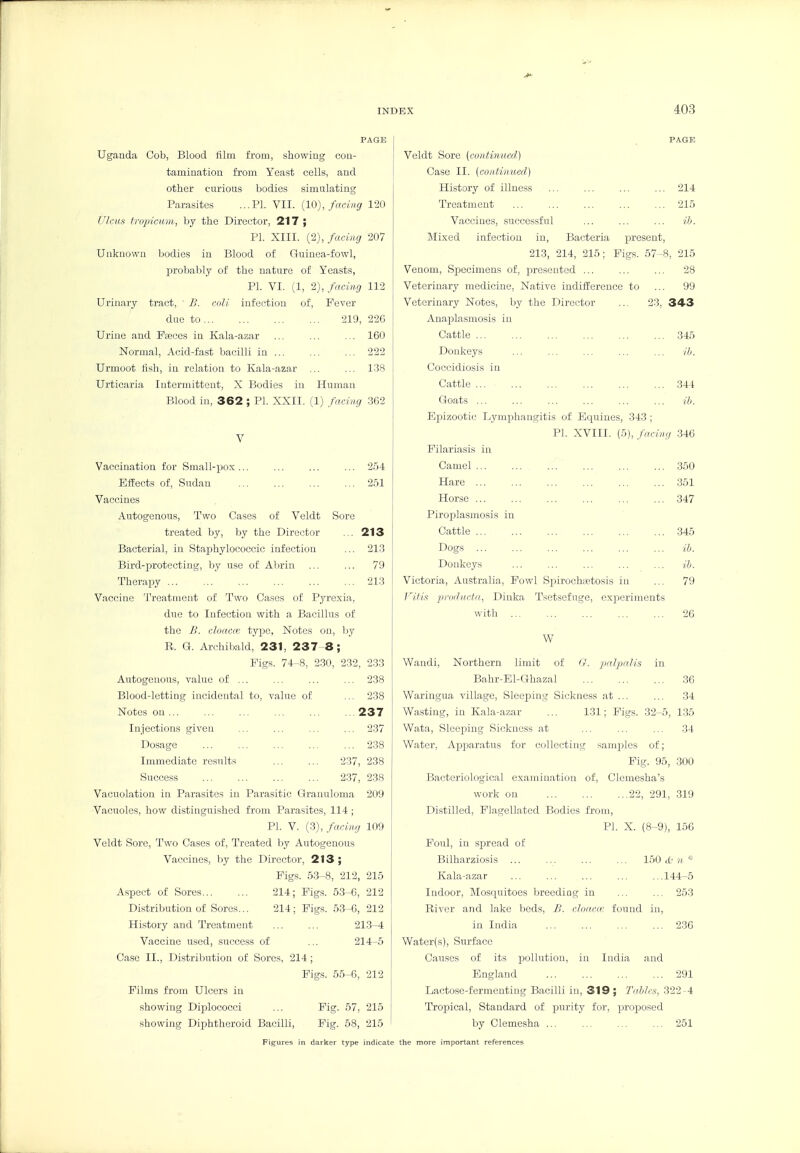 PAGE Uganda Cob, Blood tilm from, showing con- tamination from Yeast cells, and other curious bodies simulating Parasites ...PI. VII. {10), facing 120 Ulcus tropieum, by the Director, 217 ; PI. XIII. (2), facing 207 Unknown bodies in Blood of Guinea-fowl, probably of the nature of Yeasts, PI. VI. (1, 2), facing 112 Urinary tract, ' JJ. coli infection of. Fever due to 219, 226 Urine and Pccces in Kala-azar ... ... ... 160 Normal, Acid-fast bacilli in ... ... ... 222 Urmoot tish, in relation to Kala-azar ... ... 138 Urticaria Intermittent, X Bodies in Human Blood in, 362 ; PI. XXII. (1) facing 362 V Vaccination for Small-pox... ... ... ... 254 Effects of, Sudan 251 Vaccines Autogenous, Two Cases of Veldt Sore treated by, by the Director ... 213 Bacterial, in Staphylococcic infection ... 213 Bird-protecting, by use of Abrin ... ... 79 Therapy 213 Vaccine Treatment of Two Cases of Pyrexia, due to Infection with a Bacillus of the £. cloacm type. Notes on, liy R. G. Archibald, 231, 237-8; Figs. 74-8, 2.30, 232, 233 Autogenous, value of ... ... 238 Blood-letting incidental to, value of ... 238 Notes on 237 Injections given ... ... ... ... 237 Dosage 238 Immediate results 237, 238 Success 2.37, 238 Vacuolation in Parasites in Parasitic Granuloma 209 Vacuoles, how distinguished from Parasites, 114 ; PI. V. (3), facing 109 Veldt Sore, Two Cases of. Treated by Autogenous Vaccines, by the Director, 213; Figs. 53-8, 212, 215 Aspect of Sores 214; Figs. 53-6, 212 Distribution of Sores... 214; Pigs. 53-6, 212 History and Treatment ... ... 213-4 Vaccine used, success of ... 214-5 Case II., Distribution of Sores, 214 ; Pigs. 55-6, 212 Films from Ulcers in showing Diplococci ... Pig. 67, 215 showing Diphtheroid Bacilli, Fig. 58, 215 j , PAGE Veldt Sore (continued) I Case II. (coniin.ueil) History of illness 214 Treatment ... ... ... ... ... 215 Vaccines, successful ... ... ... ib. Mixed infection in, Bacteria present, 213, 214, 215; Figs. 57-8, 215 Venom, Specimens of, presented ... ... ... 28 Veterinary medicine. Native indifference to ... 99 Veterinary Notes, by the Director ... 23, 343 Anajalasmosis in Cattle 345 Donkeys ... ... ... ... ... ib. Coccidiosis in Cattle 344 Goats ... ... ib. Epizootic Lymphangitis of Equines, 343 ; PI. XVIII. (5), facing 346 Filariasis in Camel ... ... ... 360 Hare 351 Horse 347 Piroplasmosis in Cattle 345 Dogs ib. Donkeys ... ... ... ... ... ib. Victoria, Australia, Fowl Sjjirochtetosis in ... 79 J^i/is pnidiicfii, Dinka Tsetsefuge, experiments with 26 W Wandi, Northern limit of U. paJ^Ht/is in Bahr-El-Ghazal 36 Waringua village, Sleeping Sickness at ... ... 34 Wasting, in Kala-azar ... 131; Pigs. 32-5, 1.35 Wata, Sleeping Sickness at 34 Water, Apparatus for collecting samples of; Fig. 95, 300 Bacteriological examination of, Clemesha's work on 22, 291, 319 Distilled, Flagellated Bodies from, PI. X. (8-9), 156 Foul, in spread of Bilharziosis ... ... ... ... 150 d: n * Kala-azar ... ... ... ... ...144-5 Indoor, Mosquitoes breeding in ... ... 253 River and lake beds, B. clocuur found in, in India 236 Water(s), Surface Causes of its pollution, in India and England 291 Lactose-fermenting Bacilli in, 319 ; Tables, 322-4 Tropical, Standard of purity for, proj^osed by Clemesha ... ... ... ... 261