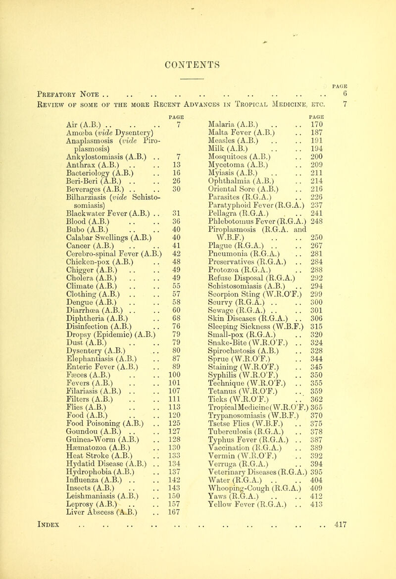 CONTENTS PAGE Prefatoey Note .. Review of some of the more Kecent Advances in Tropical Medicine, etc. Air(A.B.) Amoeba (vide Dysentery) Anaplasmosis (vide Piro plasmosis) Ankylostomiasis (A.B.) Anthrax (A.B.) Bacteriology (A.B.) Beri-Beri (A.B.) .. Beverages (A.B.) .. Bilharziasis {vide Schisto somiasis) Blackwater Fever (A.B.) Blood (A.B.) Bubo (A.B.) Calabar Swellings (A.B.) Cancer (A.B.) Cerebro-spinal Fever (A.B Chicken-pox (A.B.) Chigger (A.B.) Cholera (A.B.) Chmate (A.B.) Clothing (A.B.) .. Dengue (A.B.) Diarrhcea (A.B.) .. Diphtheria (A.B.) Disinfection (A.B.) Dropsy (Epidemic) (A.B. Dust (A.B.) Dysentery (A.B.) Elephantiasis (A.B.) Enteric Fever (A.B.) Ffeces (A.B.) Fevers (A.B.) Filariasis (A.B.) .. Filters (A.B.) Flies (A.B.) Food (A.B.) Food Poisoning (A.B.) Goundou (A.B.) .. Guinea-Worm (A.B.) Hsematozoa (A.B.) Heat Stroke (A.B.) Hydatid Disease (A.B.) Hydrophobia (A.B.) Influenza (A.B.) .. Insects (A.B.) Leishmaniasis (A.B.) Leprosy (A.B.) Liver Abscess (A.B.) ) PAGE 7 13 16 26 30 31 36 40 40 41 42 48 49 49 55 57 58 60 68 76 79 79 80 87 89 100 101 107 111 113 120 125 127 128 130 133 134 137 142 143 150 157 167 PAGE Malaria (A.B.) .. ..170 Malta Fever (A.B.) .. 187 Measles (A.B.) . . . . 191 Milk (A.B.) .. .. 194 Mosquitoes (A.B.) . . 200 Mycetoma (A.B.) .. 209 Myiasis (A.B.) . . .. 211 Ophthalmia (A.B.) . . 214 Oriental Sore (A.B.) . . 216 Parasites (R.G.A.) . . 226 Paratyphoid Fever (R.G.A.) 237 Pellagra (R.G.A.) .. 241 Phlebotomus Fever (R.G.A.) 248 Piroplasmosis (R.G.A. and W.B.F.) .. ..250 Plague (R.G.A.) .. ..267 Pneumonia (R.G.A.) . . 281 Preservatives (R.G.A.) .. 284 Protozoa (R.G.A.) . . 288 Refuse Disposal (R.G.A.) 292 Schistosomiasis (A.B.) .. 294 Scorpion Sting (W.R.O'F.) 299 Scurvy (R.G.A.) . . .. 300 Sewage (R.G.A.) .. .. 301 Skin Diseases (R.G.A.) .. 306 Sleeping Sickness (W.B.F.) 315 Small-pox (R.G.A.) .. 320 Snake-Bite (W.R.O'F.) .. 324 Spirocha3tosis (A.B.) .. 328 Sprue (W.R.O'F.) .. 344 Staining (W.R.O'F.) . . 345 Syphilis (W.R.O'F.) .. 350 Technique (W.R.O'F.) . . 355 Tetanus (W.R.O'F.) .. 359 Ticks (W.R.O'F.) ..' 362 Tropical Medicine (W.R.O'F.) 365 Trypanosomiasis (W.B.F.) 370 Tsetse Flies (W.B.F.) . . 375 Tuberculosis (R.G.A.) . . 378 Typhus Fever (R.G.A.) . . 387 Vaccination (R.G.A.) . . 389 Vermin (W.R.O'F.) .. 392 Verruga (R.G.A.) . . 394 Veterinary Diseases (R.G.A.) 395 Water (R.G.A.) .. .. 404 Whooping-Cough (R.G.A.) 409 Yaws (R.G.A.) .. ..412 Yellow Fever (R.G.A.) . . 413 Index 417