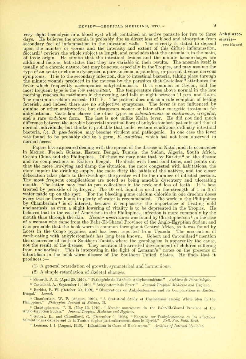 very slight haemolysis in a blood cyst which contained an active parasite for two to three Ankylosto- days. He beheves the anaemia is probably due to direct loss of blood and absorption from miasis— secondary foci of inflammation in the intestinal walls. The severity is stated to depend continued upon the number of worms and the intensity and extent of this diffuse inflammation. Siccardi ^ reviews the whole subject at length, and concludes that the anaemia is, in the main, of toxic origin. He admits that the intestinal lesions and the minute haemorrhages are additional factors, but states that they are variable in their results. The anaemia itself is usually of a chronic nature, but may be acute, especially in the Tropics, and may assume the type of an acute or chronic dyspepsia, a pure anaemia, a jaundice, or present diverse nervous symptoms. It is to the secondary infection, due to intestinal bacteria, taking place through the minute wounds produced in the mucosa by the parasites that Castellani ^ attributes the fever which frequently accompanies ankylostomiasis. It is common in Ceylon, and the most frequent type is the low intermittent. The temperature rises above normal in the late morning, reaches its maximum in the evening, and falls at night between 11 p.m. and 2 a.m. The maximum seldom exceeds 101° F. The patient does not as a rule complain of feeling feverish, and indeed there are no subjective symptoms. The fever is not influenced by quinine or other antipyretics, but disappears sooner or later after energetic treatment for ankylostoma. Castellani classes the other types as suhcontinuous or continuous, irregular, and a rare undulant form. The last is not unlike Malta fever. He did not find much difference between the aerobic bacterial intestinal flora of ankylostomiasis patients and that of normal individuals, but thinks it probable that under certain conditions ordinary intestinal bacteria, i.e. B. pseudocolon, may become virulent and pathogenic. In one case the fever was found to be probably due to a germ, B. asiaticus, which has not been observed in normal faeces. Papers have appeared dealing with the spread of the disease in Natal, and its occurrence in Mexico, French Guiana, Eastern Bengal, Tunisia, the Sudan, Algeria, South Africa, Cochin China and the Philippines. Of these we may note that by Burkitt ^ on the disease and its complications in Eastern Bengal. He deals with local conditions, and points out that the more low-lying and damp the situation, the more congested with habitations, the more impure the drinking supply, the more dirty the habits of the natives, and the closer defsecation takes place to the dwellings, the greater will be the number of infected persons. The most frequent complications are noted as being amoebic dysentery and ulcerating mouth. The latter may lead to pus collections in the neck and loss of teeth. It is best treated by peroxide of hydrogen. The 10 vol. liquid is used in the strength of 1 in 3 of water made up on the spot. For the bleeding gums calcium chloride in one drachm doses every two or three hours in plenty of water is recommended. The work in the Philippines by Chamberlain * is of interest, because it emphasises the importance of treating mild uncinariasis, as even a slight lowering of vitality is to be deprecated in the Tropics. He beheves that in the case of Americans in the Philippines, infection is more commonly by the mouth than through the skin. Necator americanus Avas found by Christopherson ^ in the case of a woman who came from the Bahr-El-Ghazal Province of the Anglo-Egyptian Sudan, and it is probable that the hook-worm is common throughout Central Africa, as it was found by Looss in the Congo pygmies, and has been reported from Uganda. The association of earth-eating with ankylostomiasis has long been known. Gobert and Catouillard ^ mention the occurrence of both in Southern Tunisia where the geophagism is apparently the cause, not the result, of the disease. They mention the arrested development of children suffering from uncinariasis. This is interesting in the light of Lemann's notes on the presence of infantilism in the hook-worm disease of the Southern United States. He finds that it produces :— (1) A general retardation of growth, symmetrical and harmonious. (2) A simple retardation of skeletal changes. ^ Siccardi, P. D. (April 20, 1910),  Pathogenic de I'Anemie ArLkylostomienne. Archives de Parasitologic. 2 Castellani, A. (September 1, 1910),  Ankylostomiasis Fever. Journal Tropical Medicine and Hygiene. ^ Burkitt, R. W. (October 30, 1909),  Observations on Ankylostomiasis and its Complications in Eastern Bengal. Lancet. _ * Chamberlain, W. P. (August, 1910),  A Statistical Study of Uncinariasis among White Men in the Philippines. Philippine Journal of Science, B. 5 Christopherson, J. B. (May 16, 1910),  Necator americanus in the Bahr-El-Ghazal Province of the Anglo-Egjrptian Sudan. Journal Tropical Medicine and Hygiene. ^ Gobert, E., and Catouillard, G. (December 9, 1908),  Enqutte sur I'anliylostomose et les affections helminthiques dans le sud de la Tunisie et plus particulierement dans le Djerid. Bull. Soc. Path. Exot. ' Lemanu, I. I. (August, 1910),  Infantilism in Cases of Hook-worm. Archives of Internal Medicine.