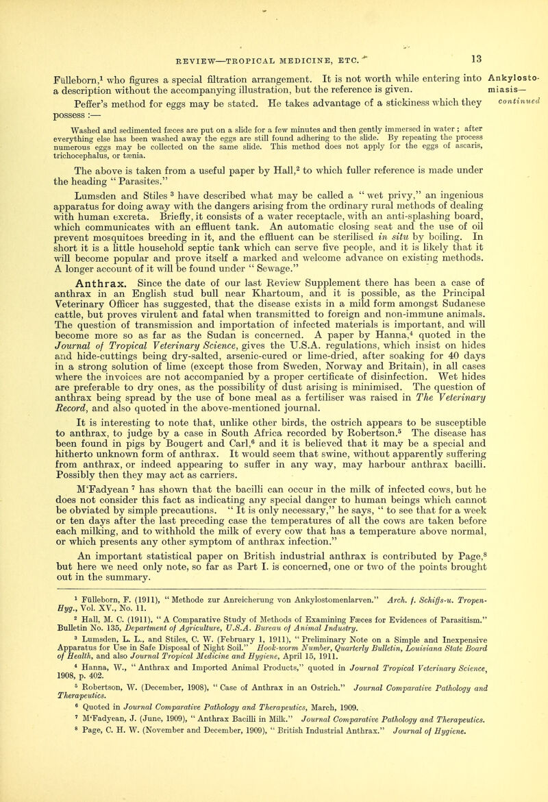 FuUeborn,! who figures a special filtration arrangement. It is not worth while entering into a description without the accompanying illustration, but the reference is given. Peffer's method for eggs may be stated. He takes advantage of a stickiness which they possess :— Washed and sedimented faeces are put on a slide for a few minutes and then gently immersed in water ; after everything else has been washed away the eggs are still found adhering to the slide. By repeating the process numerous eggs may be collected on the same shde. This method does not apply for the eggs of ascaris, trichocephalus, or taenia. The above is taken from a useful paper by Hall,^ to which fuller reference is made under the heading  Parasites. Lumsden and Stiles ^ have described what may be called a  wet privy, an ingenious apparatus for doing away with the dangers arising from the ordinary rural methods of deahng with human excreta. Briefly, it consists of a water receptacle, with an anti-splashing board, which communicates with an effluent tank. An automatic closing seat and the use of oil prevent mosquitoes breeding in it, and the effluent can be sterihsed in situ by boiling. In short it is a little household septic tank which can serve five people, and it is hkely that it AviU become popular and prove itself a marked and welcome advance on existing methods. A longer account of it will be found under  Sewage. Anthrax. Since the date of our last Review Supplement there has been a case of anthrax in an English stud bull near Khartoum, and it is possible, as the Principal Veterinary Officer has suggested, that the disease exists in a mild form amongst Sudanese cattle, but proves virulent and fatal when transmitted to foreign and non-immune animals. The question of transmission and importation of infected materials is important, and will become more so as far as the Sudan is concerned. A paper by Hanna,^ quoted in the Journal of Tropical Veterinary Science, gives the U.S.A. regulations, which insist on hides and hide-cuttings being dry-salted, arsenic-cured or lime-dried, after soaking for 40 days in a strong solution of hme (except those from Sweden, Norway and Britain), in all cases where the invoices are not accompanied by a proper certificate of disinfection. Wet hides are preferable to dry ones, as the possibility of dust arising is minimised. The question of anthrax being spread by the use of bone meal as a fertiliser was raised in The Veterinary Record, and also quoted in the above-mentioned journal. It is interesting to note that, unhke other birds, the ostrich appears to be susceptible to anthrax, to judge by a case in South Africa recorded by Robertson.^ The disease has been found in pigs by Bougert and Carl,^ and it is believed that it may be a special and hitherto unknown form of anthrax. It would seem that swine, without apparently suffering from anthrax, or indeed appearing to suffer in any way, may harbour anthrax bacilli. Possibly then they may act as carriers. MTadyean ^ has shown that the bacilli can occur in the milk of infected cows, but he does not consider this fact as indicating any special danger to human beings which cannot be obviated by simple precautions.  It is only necessary, he says,  to see that for a week or ten days after the last preceding case the temperatures of all the cows are taken before each milking, and to withhold the milk of every cow that has a temperature above normal, or which presents any other symptom of anthrax infection. An important statistical paper on British industrial anthrax is contributed by Page,^ but here we need only note, so far as Part I. is concerned, one or two of the points brought out in the summary. 1 Fiilleborn, F. (1911),  Methode zur Anreicherung von Ankylostomenlarven. Arch. f. Schiffs-u. Tropen- Hyg., Vol. XV., No. 11. 2 Hall, M. C. (1911),  A Comparative Study of Methods of Examining Faeces for Evidences of Parasitism. Bulletin No. 136, Department of Agriculture, U.S.A. Bureau of Animal Industry. ^ Lumsden, L. L., and Stiles, C. W. (February 1, 1911), Preliminary Note on a Simple and Inexpensive Apparatus for Use in Safe Disposal of Night Soil. Hook-worm Number, Quarterly Bulletin, Louisiana State Board of Health, and also Journal Tropical Medicine and Hygiene, April 15, 1911. ^ Hanna, W.,  Anthrax and Imported Animal Products, quoted in Journal Tropical Veterinary Science 1908, p. 402. ^ Robertson, W. (December, 1908),  Case of Anthrax in an Ostrich. Journal Comparative Pathology and Therapeutics. ' Quoted in Journal Comparative Pathology and Therapeutics, March, 1909. ' M'Fadyean, J. (June, 1909),  Anthrax Bacilli in Milk. Journal Comparative Pathology and Therapeutics. ^ Page, C. H. W. (November and December, 1909),  British Industrial Anthrax. Journal of Hygiene. Ankylosto- miasis— continued