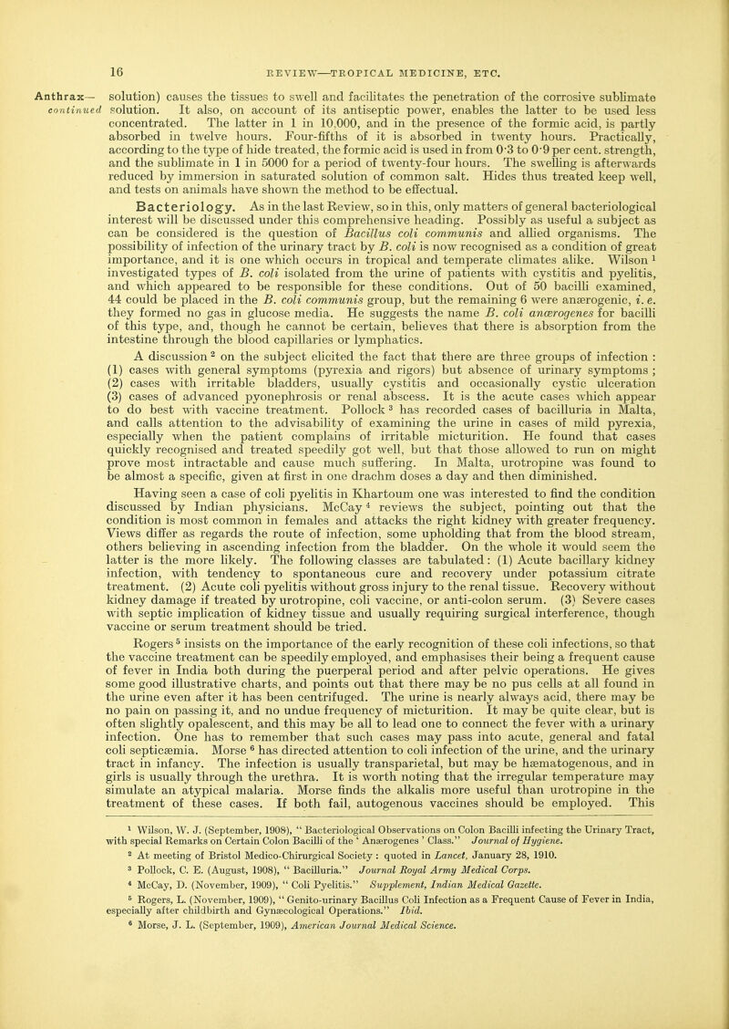 Anthrax— solution) causes the tissues to swell and facilitates the penetration of the corrosive sublimate continued solution. It also, on account of its antiseptic power, enables the latter to be used less concentrated. The latter in 1 in 10,000, and in the presence of the formic acid, is partly absorbed in twelve hours. Four-fifths of it is absorbed in twenty hours. Practically, according to the type of hide treated, the formic acid is used in from 03 to 0'9 per cent, strength, and the subhmate in 1 in 5000 for a period of twenty-four hours. The sweUing is afterwards reduced by immersion in saturated solution of common salt. Hides thus treated keep well, and tests on animals have shown the method to be effectual. Bacteriolog'y, As in the last Review, so in this, only matters of general bacteriological interest will be discussed under this comprehensive heading. Possibly as useful a subject as can be considered is the question of Bacillus coli communis and alhed organisms. The possibility of infection of the urinary tract by B. coli is now recognised as a condition of great importance, and it is one which occurs in tropical and temperate climates alike. Wilson ^ investigated types of B. coli isolated from the urine of patients with cystitis and pyehtis, and which appeared to be responsible for these conditions. Out of 50 bacilli examined, 44 could be placed in the B. coli communis group, but the remaining 6 were anserogenic, i. e. they formed no gas in glucose media. He suggests the name B. coli ancerogenes for bacilli of this type, and, though he cannot be certain, beheves that there is absorption from the intestine through the blood capillaries or lymphatics. A discussion ^ on the subject elicited the fact that there are three groups of infection : (1) cases with general symptoms (pyrexia and rigors) but absence of urinary symptoms ; (2) cases with irritable bladders, usually cystitis and occasionally cystic ulceration (3) cases of advanced pyonephrosis or renal abscess. It is the acute cases Avhich appear to do best with vaccine treatment. Pollock ^ has recorded cases of bacilluria in Malta, and calls attention to the advisability of examining the urine in cases of mild pyrexia, especially when the patient complains of irritable micturition. He found that cases quickly recognised and treated speedily got well, but that those allowed to run on might prove most intractable and cause much suffering. In Malta, urotropine was found to be almost a specific, given at first in one drachm doses a day and then diminished. Having seen a case of coli pyelitis in Khartoum one was interested to find the condition discussed by Indian physicians. McCay * reviews the subject, pointing out that the condition is most common in females and attacks the right kidney with greater frequency. Views differ as regards the route of infection, some upholding that from the blood stream, others believing in ascending infection from the bladder. On the whole it would seem the latter is the more likely. The following classes are tabulated: (1) Acute bacillary kidney infection, with tendency to spontaneous cure and recovery under potassium citrate treatment. (2) Acute coli pyelitis without gross injury to the renal tissue. Recovery without kidney damage if treated by urotropine, coli vaccine, or anti-colon serum. (3) Severe cases with septic implication of kidney tissue and usually requiring surgical interference, though vaccine or serum treatment should be tried. Rogers ^ insists on the importance of the early recognition of these coli infections, so that the vaccine treatment can be speedily employed, and emphasises their being a frequent cause of fever in India both during the puerperal period and after pelvic operations. He gives some good illustrative charts, and points out that there may be no pus cells at all found in the urine even after it has been centrifuged. The urine is nearly always acid, there may be no pain on passing it, and no undue frequency of micturition. It may be quite clear, but is often slightly opalescent, and this may be all to lead one to connect the fever with a urinary infection. One has to remember that such cases may pass into acute, general and fatal coli septicaemia. Morse ^ has directed attention to coli infection of the urine, and the urinary tract in infancy. The infection is usually transparietal, but may be hsematogenous, and in girls is usually through the urethra. It is worth noting that the irregular temperature may simulate an atypical malaria. Morse finds the alkahs more useful than urotropine in the treatment of these cases. If both fail, autogenous vaccines should be employed. This 1 Wilson, W. J. (September, 1908),  Bacteriological Observations on Colon Bacilli infecting the Urinary Tract, with special Remarks on Certain Colon Bacilli of the ' Anaerogenes ' Class. Journal of Hygiene. 2 At meeting of Bristol Medico-Chirurgical Society : quoted in Lancet, January 28, 1910. 3 Pollock, C. E. (August, 1908),  Bacilluria. Journal Royal Army Medical Corps. * McCay, D. (November, 1909),  Coli Pyelitis. Supplement. Indian Medical Gazette. 5 Rogers, L. (November, 1909),  Genito-urinary Bacillus Coli Infection as a Frequent Cause of Fever in India, especially after childbirth and Gynaecological Operations. Ihid. ' Morse, J. L. (September, 1909), American Journal Medical Science.