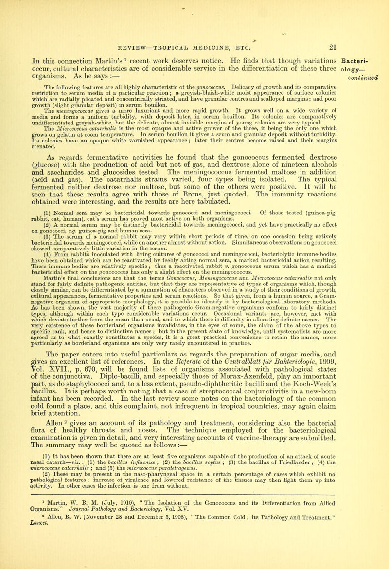 In this connection Martin's ^ recent work deserves notice. He finds that though variations Bacteri- occur, cultural characteristics are of considerable service in the differentiation of these three ology— organisms. As he says :— continue The following features are all highly characteristic of the gonococcus. DeUcacy of growth and its comparative restriction to serum media of a particular reaction ; a greyish-bluish-white moist appearance of surface colonies which are radially plicated and concentrically striated, and have granular centres and scalloped margins; and poor growth (slight granular deposit) in serum bouillon. The meningococcus gives a more luxuriant and more rapid growth. It grows well on a wide variety of media and forms a uniform turbidity, with deposit later, in serum bouillon. Its colonies are comparatively undifferentiated greyish-white, but the delicate, almost invisible margins of young colonies are very tjrpical. The Micrococcm catarrlialis is the most opaque and active grower of the three, it being the only one which grows on gelatin at room temperature. In serum bouillon it gives a scum and granular deposit without turbidity. Its colonies have an opaque white varnished appearance; later their centres become raised and their margins crenated. As regards fermentative activities he found that the gonococcus fermented dextrose (glucose) with the production of acid but not of gas, and dextrose alone of nineteen alcohols and saccharides and glucosides tested. The meningococcus fermented maltose in addition (acid and gas). The catarrhalis strains varied, four types being isolated. The typical fermented neither dextrose nor maltose, but some of the others were positive. It will be seen that these results agree with those of Brons, just quoted. The immunity reactions obtained were interesting, and the results are here tabulated. (1) Normal sera may be bactericidal towards gonococci and meningococci. Of those tested (guinea-pig, rabbit, cat, human), cat's serum has proved most active on both organisms. (2) A normal serum may be distinctly bactericidal towards meningococci, and yet have practically no effect on gonococci, e.g. guinea-pig and human sera. (3) The serum of a normal rabbit may vary vsdthin short periods of time, on one occasion being actively bactericidal towards meningococci, while on another almost without action. Simultaneous observations on gonococci showed comparatively little variation in the serum. (4) From rabbits inoculated with hving cultures of gonococci and meningococci, bacteriolytic immune-bodies have been obtained which can be reactivated by feebly acting normal sera, a marked bactericidal action resulting. These immune-bodies are relatively specific ; thus a reactivated rabbit v. gonococcus serum which has a marked bactericidal effect on the gonococcus has only a shght effect on the meningococcus. Martin's final conclusions are that the terms Gonococcus, Meningococcus and Micrococcus catarrhalis not only stand for fairly definite pathogenic entities, but that they are representative of types of organisms which, though closely similar, can be dilferentiated by a summation of characters observed in a study of their conditions of growth, cultural appearances, fermentative properties and serum reactions. So that given, from a human source, a Gram- negative organism of appropriate morphology, it is possible to identify it by bacteriological laboratory methods. As has been shown, the vast majority of these pathogenic Gram-negative organisms conform to fairly distinct types, although within each type considerable variations occur. Occasional variants are, however, met with which deviate further from the mean than usual, and to which there is diiEculty in allocating definite names. The very existence of these borderland organisms invahdates, in the eyes of some, the claim of the above types to specific rank, and hence to distinctive names ; but in the present state of knowledge, until systematists are more agreed as to what exactly constitutes a species, it is a great practical convenience to retain the names, more particularly as borderland organisms are only very rarely encountered in practice. The paper enters into useful particulars as regards the preparation of sugar media, and gives an excellent hst of references. In the Referate of the Centralblatt fiir Bakteriologie, 1909, Vol. XVII., p. 670, will be found lists of organisms associated with pathological states of the conjunctiva. Diplo-bacilh, and especially those of Morax-Axenfeld, play an important part, as do staphylococci and, to a less extent, pseudo-diphtheritic bacilh and the Koch-Week's baciUus. It is perhaps worth noting that a case of streptococcal conjunctivitis in a new-born infant has been recorded. In the last review some notes on the bacteriology of the common cold found a place, and this complaint, not infrequent in tropical countries, may again claim brief attention. AUen 2 gives an account of its pathology and treatment, considering also the bacterial flora of healthy throats and noses. The technique employed for the bacteriological examination is given in detail, and very interesting accounts of vaccine-therapy are submitted. The summary may weU be quoted as foUows :— (1) It has been shown that there are at least five organisms capable of the production of an attack of acute nasal catarrh—viz. : (1) the baciUus influenzce ; (2) the bacillus septus ; (3) the bacUlus of Friedlander ; (4) the micrococcus catarrhalis ; and (5) the micrococcus paratetrageiius. (2) These may be present in the naso-pharyngeal space in a certain percentage of cases which exhibit no pathological features ; increase of virulence and lowered resistance of the tissues may then Ught them up into activity. In other cases the infection is one from without. 1 Martin, W. B. M. (July, 1910),  The Isolation of the Gonococcus and its Differentiation from Allied Organisms. Journal Pathology and Bacteriology, Vol. XV. 2 AUen, R. W. (November 28 and December 5, 1908),  The Common Cold ; its Pathology and Treatment. Lancet.