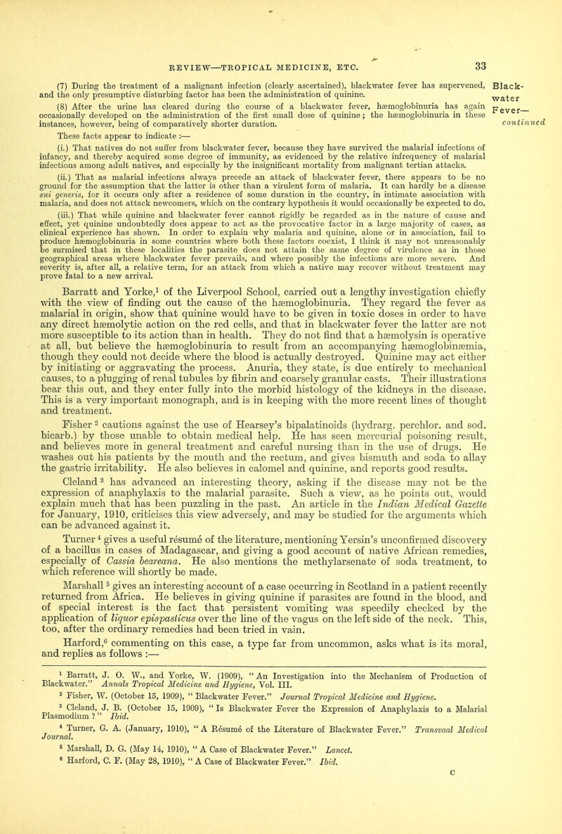 (7) During the treatment of a malignant infection (clearly ascertained), blackwater fever has supervened, Black- and the only presumptive disturbing factor has been the administration of quinine. water (8) After the urine has cleared during the course of a blackwater fever, hsemoglobinuria has again pgygj.- occasionally developed on the administration of the first small dose of quinine; the hsemoglobinuria in these instances, however, being of comparatively shorter duration. conti These facts appear to indicate :— (i.) That natives do not suffer from blackwater fever, because they have survived the malarial infections of infancy, and thereby acquired some degree of immunity, as evidenced by the relative infrequency of malarial infections among adult natives, and especially by the insignificant mortality from mahgnant tertian attacks. (ii.) That as malarial infections always precede an attack of blackwater fever, there appears to be no ground for the assumption that the latter is other than a virulent form of malaria. It can hardly be a disease sui generis, for it occurs only after a residence of some duration in the country, in intimate association with malaria, and does not attack newcomers, which on the contrary hypothesis it would occasionally be expected to do. (iii.) That while quinine and blackwater fever cannot rigidly be regarded as in the nature of cause and effect, yet quinine undoubtedly does appear to act as the provocative factor in a large majority of cases, as clinical experience has shown. In order to explain why malaria and quinine, alone or in association, fail to produce hsemoglobinuria in some countries where both these factors coexist, I think it may not unreasonably be surmised that in these locahties the parasite does not attain the same degree of virulence as in those geographical areas where blackwater fever prevails, and where possibly the infections are more severe. And severity is, after all, a relative term, for an attack from which a native may recover without treatment may prove fatal to a new arrival. Barratt and Yorke,i of the Liverpool School, carried out a lengthy investigation chiefly with the view of finding out the cause of the heemoglobinuria. They regard the fever as malarial in origin, show that quinine would have to be given in toxic doses in order to have any direct hsemolytic action on the red cells, and that in blackwater fever the latter are not more susceptible to its action than in health. They do not find that a hsemolysin is operative at all, but beheve the hsemoglobinuria to result from an accompanying hsemoglobinsemia, though they could not decide where the blood is actually destroyed. Quinine may act either by initiating or aggravating the process. Anuria, they state, is due entirely to mechanical causes, to a plugging of renal tubules by fibrin and coarsely granular casts. Their illustrations bear this out, and they enter fully into the morbid histology of the kidneys in the disease. This is a very important monograph, and is in keeping with the more recent lines of thought and treatment. Fisher - cautions against the use of Hearsey's bipalatinoids (hydrarg. perchlor. and sod. bicarb.) by those unable to obtain medical help. He has seen mercurial poisoning result, and believes more in general treatment and careful nursing than in the use of drugs. He washes out his patients by the mouth and the rectum, and gives bismuth and soda to allay the gastric irritabihty. He also beheves in calomel and quinine, and reports good results. Cleland ^ has advanced an interesting theory, asking if the disease may not be the expression of anaphylaxis to the malarial parasite. Such a view, as he points out, would explain much that has been puzzhng in the past. An article in the Indian Medical Gazette for January, 1910, criticises this view adversely, and may be studied for the arguments which can be advanced against it. Turner * gives a useful resume of the Kterature, mentioning Yersin's unconfirmed discovery of a bacillus in cases of Madagascar, and giving a good account of native African remedies, especially of Cassia beareana. He also mentions the methylarsenate of soda treatment, to which reference will shortly be made. Marshall ^ gives an interesting account of a case occurring in Scotland in a patient recently returned from Africa. He beheves in giving quinine if parasites are found in the blood, and of special interest is the fact that persistent vomiting was speedily checked by the apphcation of liquor epispasiicus over the hne of the vagus on the left side of the neck. This, too, after the ordinary remedies had been tried in vain. Harford,'^ commenting on this case, a type far from uncommon, asks what is its moral, and rephes as follows :— 1 Barratt, J. O. W., and Yorke, W. (1909),  An Investigation into the Mechanism of Production of Blackwater. Annals Tropical Medicine and Hygienic, Vol. III. 2 Fisher, W. (October 15, 1909),  Blackwater Fever. Journal Tropical Medicine and Hygiene. 3 Cleland, J. B. (October 15, 1909),  Is Blackwater Fever the Expression of Anaphylaxis to a Malarial Plasmodium ?  Ihid. * Turner, G. A. (January, 1910),  A Resume of the Literature of Blackwater Fever. Transvaal Medical Journal. 5 MarshaU, D. G. (May 14, 1910),  A Case of Blackwater Fever. Lancet. 6 Harford, C. F. (May 28, 1910),  A Case of Blackwater Fever. Ihid. C