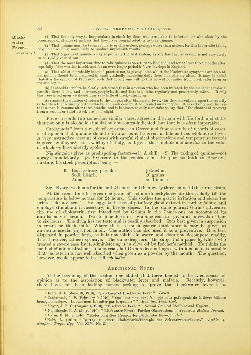 water Fever— Black- (1) That the only way to keep malaria in check by those who are liable to infection, or who show by the occurrence of attacks of malaria that they have been infected, is to take quinine. (2) That quinine must be taken regularly or it is useless, perhaps worse than useless, for it is the erratic taking of quinine which is most likely to produce unpleasant results. continued That 5 grains of quinine a day is probably the best system, as any less regular system is not very likely to be rigidly carried out. (4) That the most important time to take quinine is on return to England, and for at least three months after, especially if the weather is cold, and for an even longer period if fever develops in England. (5) That whilst it probably is sound practice not to give quinine whilst the blackwater symptoms are present, yet quinine should be commenced in small gradually increasing daily doses immediately after. It may be added that it is the opinion of Professor Koch that if any one will do this he wiU not suffer from blackwater fever or malaria again. (6) It should therefore be clearly understood that in a person who has been infected by the malignant malarial parasite there is one, and only one, prophylactic, and that is quinine regularly and persistently taken. If only this were acted upon we should hear very Uttle of blackwater fever. As regards the question of return to the Tropics after blackwater fever, this depends entirely upon the severity rather than the frequency of the attacks, and each case must be decided on its merits. Iti is certainly not the case that a man is immune after three attacks, and it is almost equally a mistake to say that  the chances of recovery from a second or third attack are . . . sHght. Frere 1 records two somewhat similar cases, agrees in the main with Harford, and states that not only is alcohohc stimulation not contra-indicated, but that it is often imperative. Cardamatis,^ from a result of experience in Greece and from a study of records of cases, is of opinion that quinine should on no account be given in biMous hsemoglobinmic fever. A very instructive account of cases with careful chnical observations and temperature records is given by Mayor.^ It is worthy of study, as it gives those details and minutice to the value of which we have abeady spoken. Nightingale * gives as predisposing factors—(1) A chill. (2) The taking of quinine—not always injudiciously. (3) Exposure to the tropical sun. He pins his faith to Hearsay's mixture, his stock prescription being :— R Liq. hydrarg. perchlor. J drachm Sodii bicarb. 10 grains Aquse ad 1 ounce Sig. Every two hours for the first 24 hours, and then every three hours till the urine clears. At the same time he gives one grain of sodium dimethylarsenate thrice daily tiU the temperature is below normal for 24 hours. This soothes the gastric irritation and clears the urine  like a charm. He suggests the use of pituitary gland extract in cardiac failure, and employs stimulants if necessary, in heroic doses. In the same journal Gariii advocates the use of cholesterin, first introduced by Grimm in the Cameroons on account of its anti-hgemolytic action. Two to four doses of 1 gramme each are given at intervals of four to six hours. The drug has no taste and is readily absorbed. It is best given in suspension in cream or thick milk. Where there is much gastric intolerance it may be given as an intramuscular injection in oil. The author has also used it as a preventive. It is best dispensed in powder form, as it is not soluble in water and does not decompose readily. It is, however, rather expensive. The same drug forms the subject of a paper by Kiilz,^ who treated a severe case by it, administering it in oHve oil by Reicher's method. He thinks the method of administration is immaterial, but Grimm does not agree %vith him, as it is possible that cholesterin is not well absorbed when given as a powder by the mouth. The question, however, would appear to be still sub judice. Additional Notes At the beginning of tliis section one stated that there tended to be a consensus of opinion as to the association of blackwater fever and malaria. Recently, however, there have not been lacking papers seeking to prove that blackwater fever is a 1 Frere, J. E. (June 18, 1910),  Two Cases of Blackwater Fever. Lancet. 2 Cardamatis, J. P. (February 9, 1910),  Quelques mots sur I'etiologie ct la pathogenic de la fievre bUieuse hdmoglobinurique. Devons-nous la traiter par la quinine ?  Bull. Soc. Path. Exot. 3 Mayor, J. F. G. (August 1, 1910),  Blackwater Fever. Journal Tropical Medicine and Hygiene. * Nightingale, P. A. (July, 1910),  Blackwater Fever : Further Observations. Transvaal Medical Journal. 8 Garin, H. (July, 1910),  Notes on a New Remedy for Blackwater Fever. Ihid. ^Kiilz, L. (1910), Beitrag zu einer Cholestearin-Therapie des Schwarzwasserfiebers. Archiv. f. Schiffs-u. Tropen-Hyg., Vol. XIV., No. 23.