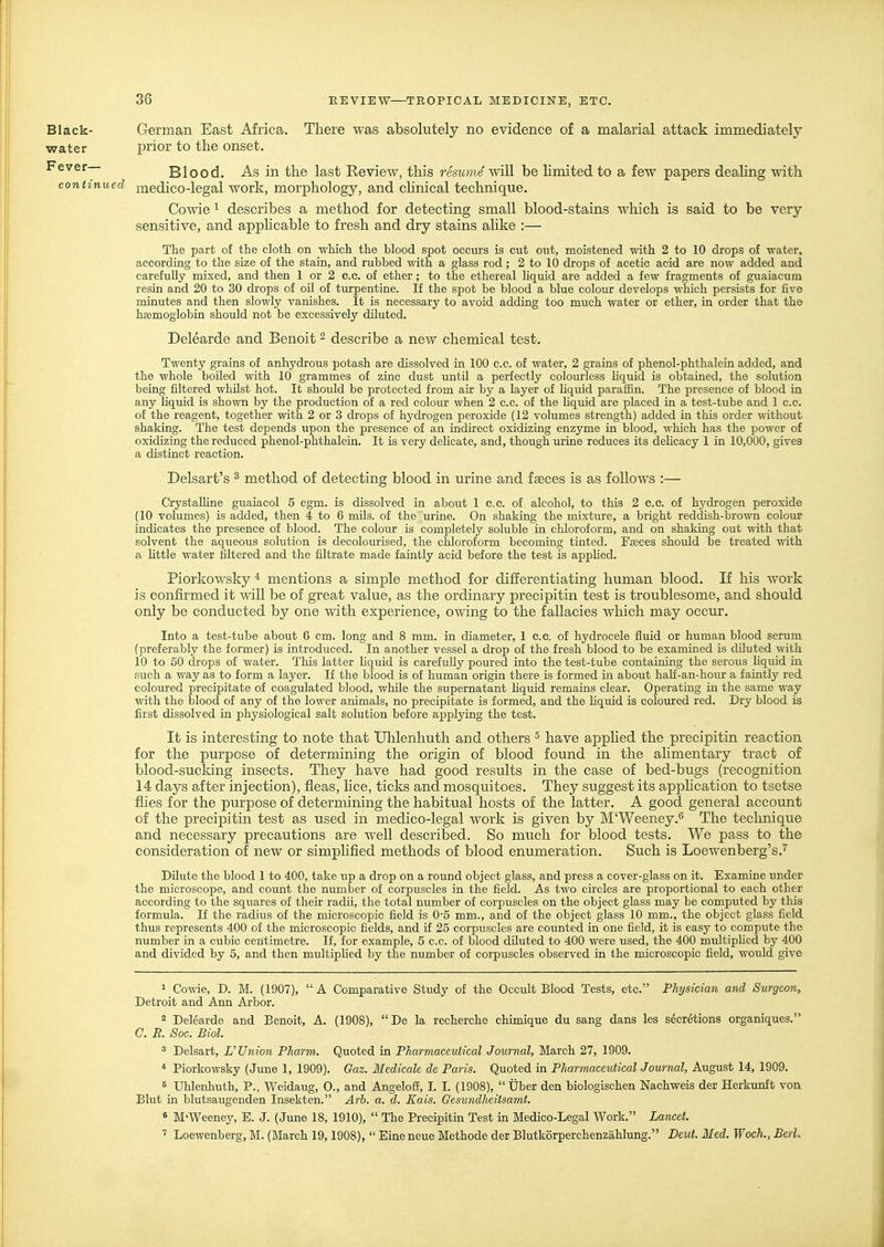 Black- German East Africa. There was absolutely no evidence of a malarial attack immediately water prior to the onset. Fever— Blood. As in the last Review, this resume \vi]l be limited to a few papers dealing with continued medico-legal work, morphology, and cUnical technique. Co-\vie 1 describes a method for detecting small blood-stains M4iich is said to be very sensitive, and apphcable to fresh and dry stains ahke :— The part of the cloth on which the blood spot occurs is cut out, moistened with 2 to 10 drops of water, according to the size of the stain, and rubbed with a glass rod ; 2 to 10 drops of acetic acid are now added and carefully mixed, and then 1 or 2 e.c. of ether; to the ethereal liquid are added a few fragments of guaiacum resin and 20 to 30 drops of oil of turpentine. If the spot be blood a blue colour develops which persists for five minutes and then slowly vanishes. It is necessary to avoid adding too much water or ether, in order that the hsemoglobin should not be excessively diluted. Delearde and Benoit ^ describe a new chemical test. Twenty grains of anhydrous potash are dissolved in 100 c.c. of water, 2 grains of phenol-phthalein added, and the whole boiled with 10 grammes of zinc dust until a perfectly colourless hquid is obtained, the solution being filtered whilst hot. It should be protected from air by a layer of liqiiid paraffin. The presence of blood in any Hquid is shown by the production of a red colour when 2 c.c. of the hquid are placed in a test-tube and 1 c.c. of the reagent, together with 2 or 3 drops of hydrogen peroxide (12 volumes strength) added in this order without shaking. The test depends upon the presence of an indirect oxidizing enzyme in blood, which has the power of oxidizing the reduced phenol-phthalein. It is very deUcate, and, though urine reduces its delicacy 1 in 10,000, gives a distinct reaction. Delsart's ^ method of detecting blood in urine and faeces is as follows :— CrystalHne guaiacol 5 cgm. is dissolved in about 1 c.c. of alcohol, to this 2 c.c. of hydrogen peroxide (10 volumes) is added, then 4 to 6 mils, of the urine. On shaking the mixture, a bright reddish-brown colouF indicates the presence of blood. The colour is completely soluble in chloroform, and on shaking out with that solvent the aqueous solution is decolourised, the chloroform becoming tinted. Faeces should be treated with a httle water filtered and the filtrate made faintly acid before the test is appUed. Piorkowsky * mentions a simple method for differentiating human blood. If his work is confirmed it Avill be of great value, as the ordinary precipitin test is troublesome, and should only be conducted by one with experience, owing to the fallacies which may occur. Into a test-tube about 6 cm. long and 8 mm. in diameter, 1 c.c. of hydrocele fluid or human blood serum (preferably the former) is introduced. In another vessel a drop of the fresh blood to be examined is diluted with 10 to 50 drops of water. This latter Hquid is carefully poured into the test-tube containing the serous Hquid in such a way as to form a layer. If the blood is of human origin there is formed in about haU-an-hour a faintly red coloured precipitate of coagulated blood, while the supernatant Hquid remains clear. Operating in the same way with the blood of any of the lower animals, no precipitate is formed, and the Hquid is coloured red. Dry blood is first dissolved in physiological salt solution before applying the test. It is interesting to note that Uhlenhuth and others ^ have apphed the precipitin reaction for the purpose of determining the origin of blood found in the ahmentary tract of blood-sucking insects. They have had good results in the case of bed-bugs (recognition 14 days after injection), fleas, hce, ticks and mosquitoes. They suggest its appHcation to tsetse flies for the purpose of determining the habitual hosts of the latter. A good general account of the precipitin test as used in medico-legal work is given by M'Weeney.*^ The technique and necessary precautions are well described. So much for blood tests. We pass to the consideration of new or simplified methods of blood enumeration. Such is Loewenberg's.'^ DUute the blood 1 to 400, take up a drop on a round object glass, and press a cover-glass on it. Examine under the microscope, and count the number of corpuscles in the field. As two circles are proportional to each other according to the squares of their radii, the total number of corpuscles on the object glass may be computed by this formula. If the radius of the microscopic field is 0'5 mm., and of the object glass 10 mm., the object glass field thus represents 400 of the microscopic fields, and i£ 25 corpuscles are counted in one field, it is easy to compute the number in a cubic centimetre. If, for example, 5 c.c. of blood diluted to 400 were used, the 400 multipHed by 400 and divided by 5, and then multipHed by the number of corpuscles observed in the microscopic field, would give 1 Cowie, D. M. (1907),  A Comparative Study of the Occult Blood Tests, etc. Physician and Surgeon, Detroit and Ann Arbor. 2 Delearde and Benoit, A. (1908), De la recherche chimique du sang dans les secretions organiques. C. R. Soc. Biol. 2 Delsart, Union Pharm. Quoted in Pharmaceutical Journal, March 27, 1909. * Piorkowsky (June 1, 1909). Gaz. Medicals de Paris. Quoted in Pharmaceutical Journal, August 14, 1909. 6 Uhlenhuth, P., Weidaug, 0., and Angeloff, I. I. (1908),  Uber den biologischen Nachweis der Herkunft von Blut in blutsaugenden Insekten. Arh. a. d. Kais. Gesundheiisamt. « M'Weeney, E. J. (June 18, 1910),  The Precipitin Test in Medico-Legal Work. Lancet. ' Loewenberg, M. (March 19,1908),  Eineneue Methode der Blutkorperchenzahlung. Deut. Med. Woch., Berl.