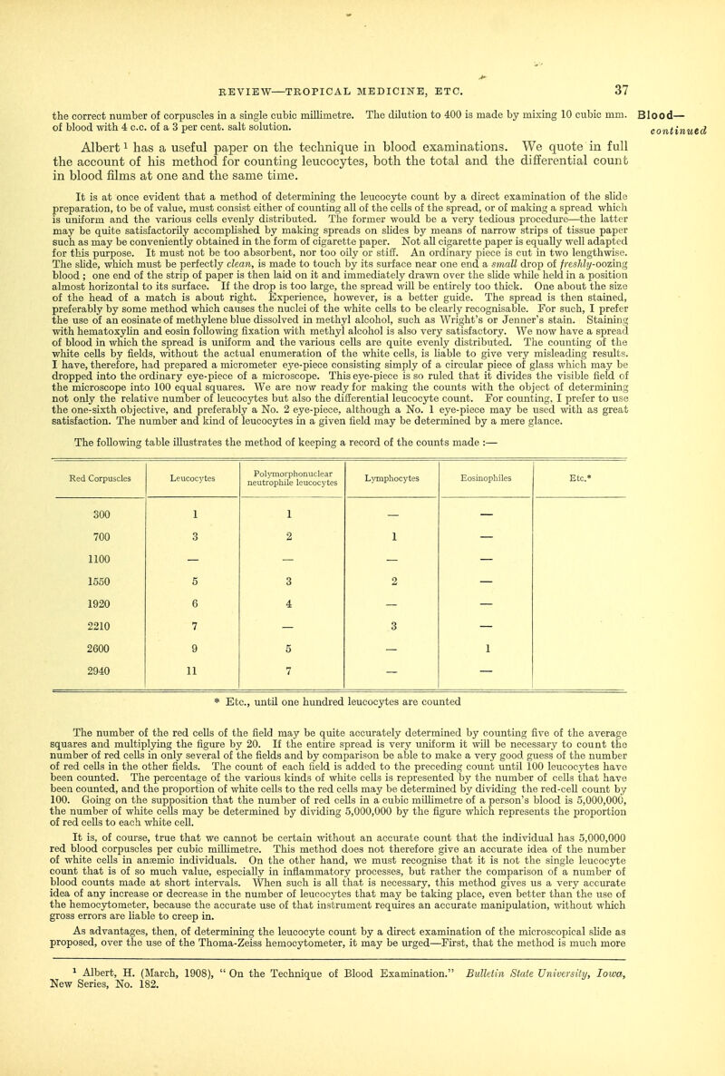 the correct number of corpuscles in a single cubic millimetre. The dilution to 400 is made by mixing 10 cubic mm. Blood— of blood with 4 c.c. of a 3 per cent, salt solution. continued Albert ^ has a useful paper on the technique in blood examinations. We quote in full the account of his method for counting leucocytes, both the total and the differential count in blood films at one and the same time. It is at once evident that a method of determining the leucocyte count by a direct examination of the slide preparation, to be of value, must consist either of counting aU. of the ceUs of the spread, or of making a spread which is uniform and the various ceUs evenly distributed. The former would be a very tedious procedure—the latter may be quite satisfactorily acoomphshed by making spreads on slides by means of narrow strips of tissue paper such as may be conveniently obtained in the form of cigarette paper. Not all cigarette paper is equally well adapted for this purpose. It must not be too absorbent, nor too oily or stiff. An ordinary piece is cut in two lengthwise. The sUde, which must be perfectly clean, is made to touch by its surface near one end a small drop of fresJdy-oozing blood ; one end of the strip of paper is then laid on it and immediately drawn over the sUde whUe held in a position almost horizontal to its surface. If the drop is too large, the spread wiU be entirely too thick. One about the size of the head of a match is about right. Experience, however, is a better guide. The spread is then stained, preferably by some method which causes the nuclei of the white cells to be clearly recognisable. For such, I prefer the use of an eosinateof methylene blue dissolved in methyl alcohol, such as Wright's or Jenner's stain. Staining with hematoxylin and eosin following fixation with methyl alcohol is also very satisfactory. We now have a spread of blood in which the spread is uniform and the various cells are quite evenly distributed. The counting of the white cells by fields, without the actual enumeration of the white ceUs, is Hable to give very misleading results. I have, therefore, had prepared a micrometer eye-piece consisting simply of a circular piece of glass which may be dropped into the ordinary eye-piece of a microscope. This eye-piece is so ruled that it divides the visible field of the microscope into 100 equal squares. We are now ready for making the counts with the object of determining not only the relative number of leucocytes but also the difierential leucocyte count. For counting, I prefer to use the one-sixth objective, and preferably a No. 2 eye-piece, although a No. 1 eye-piece may be used with as great satisfaction. The number and kind of leucocytes in a given field may be determined by a mere glance. The following table Ulustrates the method of keeping a record of the counts made :— Red Corpuscles Leucocytes Polymorphonuclear neutrophile leucocytes Lymphocytes Eosinophiles Etc.* 300 1 1 700 3 2 1 1100 1550 5 3 2 1920 6 4 2210 7 3 2600 9 5 1 2940 11 7 * Etc., until one hundred leucocytes are counted The number of the red cells of the field may be quite accurately determined by counting five of the average squares and multiplying the figure by 20. If the entire spread is very uniform it will be necessary to count the number of red cells in only several of the fields and by comparison be able to make a very good guess of the number of red cells in the other fields. The count of each field is added to the preceding count until 100 leucocytes have been counted. The percentage of the various kinds of white cells is represented by the number of cells that have been counted, and the proportion of white cells to the red cells may be determined by dividing the red-cell count by 100. Going on the supposition that the number of red cells in a cubic miUimetre of a person's blood is 5,000,000, the number of white cells may be determined by dividing 5,000,000 by the figure which represents the proportion of red cells to each white cell. It is, of course, true that we cannot be certain without an accurate count that the individual has 5,000,000 red blood corpuscles per cubic millimetre. This method does not therefore give an accurate idea of the number of white cells in ansmic individuals. On the other hand, we must recognise that it is not the single leucocyte count that is of so much value, especially in inflammatory processes, but rather the comparison of a number of blood counts made at short intervals. When such is all that is necessary, this method gives us a very accurate idea of any increase or decrease in the number of leucocytes that may be taking place, even better than the use of the hemocytometer, because the accurate use of that instrument requires an accurate manipulation, without which gross errors are liable to creep in. As advantages, then, of determining the leucocyte count by a direct examination of the microscopical sHde as proposed, over the use of the Thoma-Zeiss hemocytometer, it may be urged—Fu'st, that the method is much more ^ Albert, H. (March, 1908),  On the Technique of Blood Examination. Bulletin State University, Iowa, New Series, No. 182.