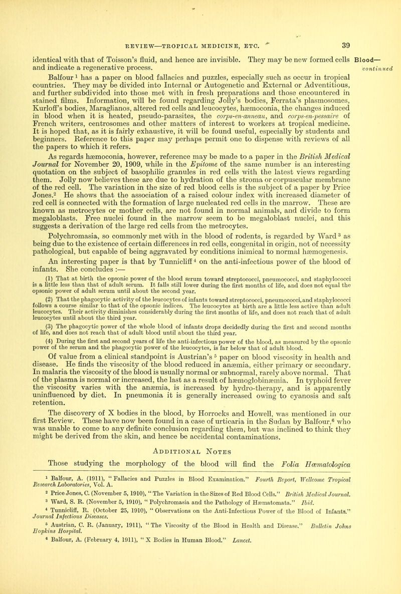 identical with that of Toisson's fluid, and hence are invisible. They may be new formed cells Blood— and indicate a regenerative process. continued Balfour ^ has a paper on blood fallacies and puzzles, especially such as occur in tropical countries. They may be divided into Internal or Autogenetic and External or Adventitious, and further subdivided into those met with in fresh preparations and those encountered in stained fQms. Information, will be found regarding Jolly's bodies, Ferrata's plasmosomes, Kurloff's bodies, Maraglianos, altered red cells and leucocytes, haemoconia, the changes induced in blood when it is heated, pseudo-parasites, the eorps-en-anneau, and corps-en-pessaire of French writers, centrosomes and other matters of interest to workers at tropical medicine. It is hoped that, as it is fairly exhaustive, it will be found useful, especially by students and beginners. Reference to this paper may perhaps permit one to dispense with reviews of aU the papers to which it refers. As regards haemoconia, however, reference may be made to a paper in the British Medical Journal for November 20, 1909, while in the Epitome of the same number is an interesting quotation on the subject of basophihc granules in red cells with the latest views regarding them. Jolly now beheves these are due to hydration of the stroma or corpuscular membrane of the red cell. The variation in the size of red blood cells is the subject of a paper by Price Jones.2 He shows that the association of a raised colour index with increased diameter of red cell is connected with the formation of large nucleated red cells in the marrow. These are known as metrocytes or mother cells, are not found in normal animals, and divide to form megaloblasts. Free nuclei found in the marrow seem to be megaloblast nuclei, and this suggests a derivation of the large red cells from the metrocytes. Polychromasia, so commonly met with in the blood of rodents, is regarded by Ward ^ as being due to the existence of certain differences in red cells, congenital in origin, not of necessity pathological, but capable of being aggravated by conditions inimical to normal hsemogenesis. An interesting paper is that by TunnichfE* on the anti-infectious power of the blood of infants. She concludes :— (1) That at birth the opsonic power of the blood serum toward streptococci, pneumococci, and staphylococci is a Little less than that of adult serum. It falls still lower durmg the first months of life, and does not equal the opsonic power of adult serum until about the second year. (2) That the phagocytic activity of the leucocytes of infants toward streptococci, pneumococci, and staphylococci follows a course similar to that of the opsonic indices. The leucocytes at birth are a httle less active than adult leucocytes. Their activity diminishes considerably during the first months of life, and does not reach that of adult leucocytes until about the third year. (3) The phagocytic power of the whole blood of infants drops decidedly during the first and second months of life, and does not reach that of adult blood untU about the third year. (4) During the first and second years of life the anti-infectious power of the blood, as measured by the opsonic power of the serum and the phagocytic power of the leucocytes, is far below that of adult blood. Of value from a chnical standpoint is Austrian's ^ paper on blood viscosity in health and disease. He finds the viscosity of the blood reduced in anaemia, either primary or secondary. In malaria the viscosity of the blood is usually normal or subnormal, rarely above normal. That of the plasma is normal or increased, the last as a result of haemoglobinsemia. In typhoid fever the viscosity varies with the anaemia, is increased by hydro-therapy, and is apparently uninfluenced by diet. In pneumonia it is generally increased owing to cyanosis and salt retention. The discovery of X bodies in the blood, by Horrocks and Howell, was mentioned in our first Review. These have now been found in a case of urticaria in the Sudan by Balfour,^ who was unable to come to any definite conclusion regarding them, but was inchned to think they might be derived from the skin, and hence be accidental contaminations. Additional Notes Those studying the morphology of the blood find the Folia Hcematologica 1 Balfour, A. (1911), Fallacies and Puzzles in Blood Examination. Fourth Report, Wellcome Tropical Eesearch Laboratories, Vol. A. 2 Price Jones, C. (November 5, 1910),  The Variation in the Sizes of Red Blood Cells. British Medical Journal. 3 Ward, S. R. (November 5, 1910),  Polychromasia and the Pathology of Ha?matomata. Ihid. * TunnicHfi, R. (October 25, 1910),  Observations on the Anti-Infectious Power of the Blood of Infants. Journal Infectious Diseases. 5 Austrian, C. R. (January, 1911),  The Viscosity of the Blood in Health and Disease. Bulletin Johns Bopkins Hospital. * BaKour, A. (February 4, 1911),  X Bodies in Human Blood. Lancet.