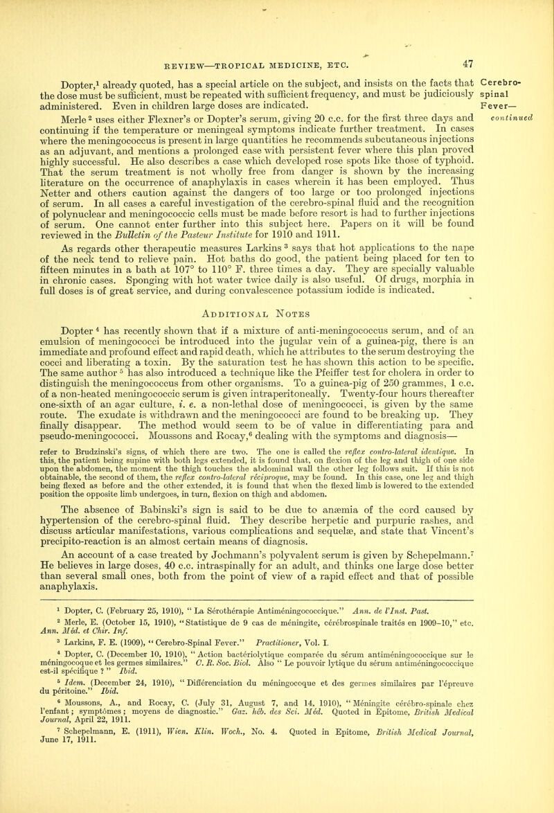 Dopter,! already quoted, has a special article on the subject, and insists on the facts that Cerebro- the dose must be sufficient, must be repeated with sufficient frequency, and must be judiciously spinal administered. Even in children large doses are indicated. Fever- Merle ^ uses either Flexner's or Dopter's serum, giving 20 c.c. for the first three days and continued continuing if the temperature or meningeal symptoms indicate further treatment. In cases where the meningococcus is present in large quantities he recommends subcutaneous injections as an adjuvant, and mentions a prolonged case with persistent fever where this plan proved highly successful. He also describes a case which developed rose spots like those of typhoid. That the serum treatment is not wholly free from danger is shown by the increasing literature on the occurrence of anaphylaxis in cases wherein it has been employed. Thus Netter and others caution against the dangers of too large or too prolonged injections of serum. In all cases a careful investigation of the cerebro-spinal fluid and the recognition of polynuclear and meningococcic cells must be made before resort is had to further injections of serum. One cannot enter further into this subject here. Papers on it will be found reviewed in the Bulletin of the Pasteur Institute for 1910 and 1911. As regards other therapeutic measures Larkins ^ says that hot apphcations to the nape of the neck tend to reheve pain. Hot baths do good, the patient being placed for ten to fifteen minutes in a bath at 107° to 110° F. three times a day. They are specially valuable in chronic cases. Sponging with hot water twice daily is also useful. Of drugs, morphia in fuU doses is of great service, and during convalescence potassium iodide is indicated. Additional Notes Dopter * has recently shown that if a mixture of anti-meningococcus serum, and of an emulsion of meningococci be introduced into the jugular vein of a guinea-pig, there is an immediate and profound effect and rapid death, which he attributes to the serum destroying the cocci and hberating a toxin. By the saturation test he has shown tliis action to be specific. The same author ^ has also introduced a technique hke the Pfeiffer test for cholera in order to distinguish the meningococcus from other organisms. To a guinea-pig of 250 grammes, 1 c.c. of a non-heated meningococcic serum is given intraperitoneally. Twenty-four hours thereafter one-sixth of an agar culture, i. e. a non-lethal dose of meningococci, is given by the same route. The exudate is withdra^\-n and the meningococci are found to be breaking up. They finally disappear. The method would seem to be of value in differentiating para and pseudo-meningococci. Moussons and Rocay,^ deahng with the symptoms and diagnosis— refer to Brudzinski's signs, of which there are two. The one is called the reflex contro-lateral identique. In this, the patient being supine with both legs extended, it is found that, on flexion of the leg and thigh of one side upon the abdomen, the moment the thigh touches the abdominal wall the other leg follows suit. If this is not obtainable, the second of them, the reflex contro-lateral reci-proque, may be found. In this case, one leg and thigh being flexed as before and the other extended, it is found that when the flexed limb is lowered to the extended position the opposite hmb undergoes, in turn, flexion on thigh and abdomen. The absence of Babinski's sign is said to be due to anaemia of the cord caused by hypertension of the cerebro-spinal fluid. They describe herpetic and purpuric rashes, and discuss articular manifestations, various comphcations and sequelae, and state that Vincent's precipito-reaction is an almost certain means of diagnosis. An account of a case treated by Jochmann's polyvalent serum is given by Schepelmann. He beheves in large doses, 40 c.c. intraspinaUy for an adult, and thinks one large dose better than several small ones, both from the point of view of a rapid effect and that of possible anaphylaxis. ^ Dopter, C. (February 26, 1910),  La Serotherapie Antimeningococcique. Ann. de I'lnst. Past. ^ Merle, E. (October 15, 1910), Statistique de 9 cas de meningite, cerebrospinale traites en 1909-10, etc. Ann. Med. et Chir. Inf. 3 Larkins, F. E. (1909),  Cerebro-Spinal Fever. Practitioner, Vol. I. * Dopter, C. (December 10, 1910),  Action bacteriol^'tique comparee du serum antimeningococcique sur le meningocoque et les germes similaires. C. R. Soc. Biol. Also  Le pouvoir lytique du serum antimeningococcique est-il specifique ?  Ibid. ^ Idem. (December 24, 1910),  Difierenciation du meningocoque et des germes similaires par I'epreuve du peritoine. Ibid. ^ Moussons, A., and Rocay, C. (July 31, August 7, and 14, 1910),  Meningite cerebro-spinale chez I'entant; symptomes ; moyens de diagnostic. Gaz. Mb. des Sci. 3Ied. Quoted in Epitome, British Medical Journal, April 22, 1911. ' Schepelmann, E. (1911), Wien. Klin. Woch., No. 4. Quoted in Epitome, British Medical Journal, June 17, 1911.