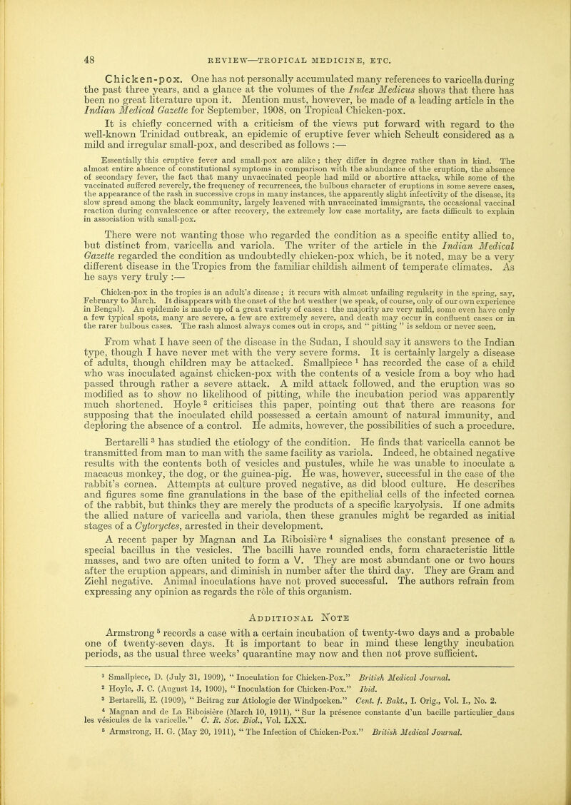 Chicken-pox. One has not personally accumulated many references to varicella during the past three years, and a glance at the volumes of the Index Medicus shows that there has been no great hterature upon it. Mention must, however, be made of a leading article in the Indian Medical Gazette for September, 1908, on Tropical Chicken-pox. It is chiefly concerned with a criticism of the views put forward with regard to the well-kno-vvTi Trinidad outbreak, an epidemic of eruptive fever which Scheult considered as a mild and irregular small-pox, and described as follows :— Essentially this eruptive fever and small-pox are alilte ; they differ in degree rather than in kind. The almost entire absence of constitutional symptoms in comparison with the abundance of the eruption, the absence of secondary fever, the fact that many unvaccinated people had mild or abortive attacks, while some of the vaccinated suffered severely, the frequency of recurrences, the bulbous character of eruptions in some severe cases, the appearance of the rash in successive crops in many instances, the apparently shght inf ectivity of the disease, its slow spread among the black community, largely leavened with unvaccinated immigrants, the occasional vaccinal reaction during convalescence or after recoverj^ the extremely low case mortahty, are facts difficult to explain in association with small-pox. There were not wanting those who regarded the condition as a specific entity allied to, but distinct from, varicella and variola. The -writer of the article in the Indian Medical Gazette regarded the condition as undoubtedly chicken-pox Avhich, be it noted, may be a very different disease in the Tropics from the famiUar childish ailment of temperate chmates. As he says very truly :— Chicken-pox in the tropics is an adult's disease; it recurs with almost iinfailing regularity in the spring, say, February to March. It disappears with the onset of the hot weather (we speak, of course, only of our own experience in Bengal). An epidemic is made up of a great variety of cases : the majority ar« very mUd, some even have only a few typical spots, many are severe, a few are extremely severe, and death may occur in confluent cases or in the rarer bulbous cases. The rash almost always comes out in crops, and  pitting  is seldom or never seen. From what I have seen of the disease in the Sudan, I should say it answers to the Indian ty^e, though I have never met with the very severe forms. It is certainly largely a disease of adults, though children may be attacked. Smallpiece ^ has recorded the case of a child who was inoculated against chicken-pox with the contents of a vesicle from a boy who had passed through rather a severe attack. A mild attack followed, and the eruption was so modified as to show no likeUhood of pitting, while the incubation period was apparently much shortened. Hoyle ^ criticises this paper, pointing out that there are reasons for supposing that the inoculated child possessed a certain amount of natural immunity, and deploring the absence of a control. He admits, however, the possibihties of such a procedure. BertareUi ^ has studied the etiology of the condition. He finds that varicella cannot be transmitted from man to man with the same facihty as variola. Indeed, he obtained negative results with the contents both of vesicles and pustules, while he was unable to inoculate a macacus monkey, the dog, or the guinea-pig. He was, however, successful in the case of the rabbit's cornea. Attempts at culture proved negative, as did blood culture. He describes and figures some fine granulations in the base of the epithelial cells of the infected cornea of the rabbit, but thinks they are merely the products of a specific karyolysis. If one admits the alhed nature of varicella and variola, then these granules might be regarded as initial stages of a Gytoryctes, arrested in their development. A recent paper by Magnan and La Riboisiere * signahses the constant presence of a special bacillus in the vesicles. The bacilli have rounded ends, form characteristic httle masses, and two are often united to form a V. They are most abundant one or two hours after the eruption appears, and diminish in number after the third day. They are Gram and Ziehl negative. Animal inoculations have not proved successful. The authors refrain from expressing any opinion as regards the role of this organism. Additional Note Armstrong ^ records a case with a certain incubation of twenty-two days and a probable one of twenty-seven days. It is important to bear in mind these lengthy incubation periods, as the usual three weeks' quarantine may now and then not prove sufiicient. 1 Smallpiece, D. (July 31, 1909),  Inoculation for Chicken-Pox. British Medical Journal. 2 Hoyle, J. C. (August 14, 1909),  Inoculation for Chicken-Pox. Ihid. 3 BertareUi, E. (1909),  Beitrag zur Atiologie der Windpocken. Cent. f. Bakt, I. Orig., Vol. I., No. 2. * Magnan and de La Riboisiere (March 10, 1911),  Sur la presence constante d'un baciUe particulier_dans les vesicules de la varicelle. C. R. Soc. Biol., Vol. LXX. B Armstrong, H. G. (May 20, 1911),  The Infection of Chicken-Pox. British Medical Journal.