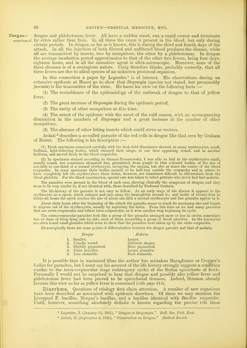 Dengue— dengue and plilebotomus fever. All have a sudden onset, run a rapid course and terminate continued by crisis rather than lysis. In all three the cause is present in the blood, but only during certain periods. In dengue, so far as is known, this is during the third and fourth days of the attack. In aU, the injection of both filtered and unfiltered blood produces the disease, while all are transmitted by insects, two by mosquitoes, the other by a plilebotomus. In dengue the average incubation period approximates to that of the other two fevers, being four days, eighteen hours, and in aU the causative agent is ultra-microscopic. Moreover, none of the three diseases is of a contagious nature. Craig therefore thinks, probably correctly, that all three fevers are due to allied species of an unknown protozoal organism. In this connection a paper by Legendre ^ is of interest. His observations during an extensive epidemic at Hanoi go to show that Stegomyia (species not stated, but presumably fasciata) is the transmitter of the virus. He bases his view on the following facts :— (1) The resemblance of the epidemiology of the outbreak of dengue to that of yellow fever. (2) The great increase of Stegomyia during the epidemic period. (3) The rarity of other mosquitoes at this time. (4) The arrest of the epidemic ^^dth the onset of the cold season, with an accompanying diminution in the numbers of Stegomyia and a great increase in the number of other mosquitoes. (5) The absence of other biting insects which could serve as vectors. Ardati ^ describes a so-called parasite of the red cells in dengue like that seen by Graham of Beirut. The following is his description :— (1) Fresh specimens examined carefully with the dark-field illuminator showed, in many erythrocytes, small, brilliant, light-reflecting bodies, which changed their shape, at one time appearing round, and at another fusiform, and moved freely in the blood corpuscles. (2) In specimens stained according to Giemsa-Romanowsky, I was able to find in the erythrocytes small, usually round, but sometimes elongated fine, granulated, from purple to blue coloured bodies, of the size of one-fifth to one-third of a normal erythrocyte, occupying the margin, but also at times the centre of the blood corpuscles. In some specimens these bodies seemed to be haK-way outside the corpuscles and in others to have completely left the erythrocytes; these latter, however, are sometimes difficult to differentiate from the blood platelets. For the blood examination, special care was taken to select patients who never had had malaria. The parasites were present in the blood of each case, showing clinically the symptoms of dengue, and they seem to be very similar to, if not identical with, those described by Professor Graham. The life-history of the parasite is not easy to follow. At an early stage of the disease it appears in the erythrocyte as a speck, which enlarges and eats away the haemoglobin around it; and inside of twenty-four to thirty-six hours the speck reaches the size of about one-fifth a normal erythrocyte and fine granules appear in it. About sixty hours after the beginning of the attack the parasite seems to reach its maximum size and begins to migrate out of the erythrocytes, usually by rupturing the latter. From this time on we find many parasites that are extra-corpuscular and others intra-corpuscular, as it were another crop beginning its cycle. The extra-corpuscular parasites look like a group of fine granules arranged more or less in circles, sometimes two or three of them lying side by side, each of them resembling a group of blood platelets. In the leucocytes are often found small granules which seem to show that the parasites were taken up by the white corpuscles. Microscopically there are some points of differentiation between the dengue parasite and that of malaria. It is possible that in unstained films the author has mistaken Maraglianos or Cropper's bodies for parasites, but I must say his account of the life history strongly suggests a condition similar to the intra-corpuscular stage (schizogony cycle) of the Sudan spirochsete of fowls. Personally I would not be surprised to hear that dengue and possibly also yeUow fever and plilebotomus fever had been proved to be spirochsetal diseases. Indeed, Stimson already favours this view so far as yellow fever is concerned {vide fage 414). Diarrhoea. Questions of etiology first claim attention. A number of new organisms have been described as associated with epidemic diarrhoea. Of these we may mention the Liverpool F. bacillus, Morgan's bacillus, and a bacillus identical with Bacillus sicipestifer. Until, however, something absolutely definite is knoAvn regarding the precise role these Dengue Malaria 1. Smaller. 2. Usually round. 3. Slightly pigmented. Different shapes. More pigmented. Larger granules. More stainable. Larger. 4. Finer granules. 5. Less stainable. 1 Legendre, J. (January 11, 1911),  Dengue et Stegomyia. Bull. Soc. Path. Exot. ^ Ardati, N. (September 3, 1910),  Observation on Dengue. Medical Record.