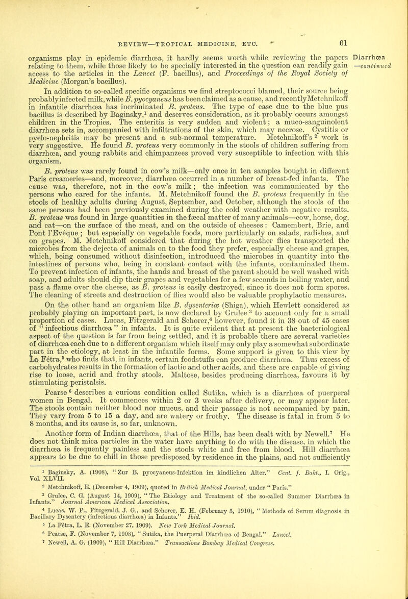 organisms play in epidemic diarrhoea, it hardly seems worth while reviewing the papers Diarrhcsa relating to them, while those likely to be specially interested in the question can readily gain —continued access to the articles in the Lancet (F. bacillus), and Proceedings of the Royal Society of Medicine (Morgan's bacillus). In addition to so-called specific organisms we find streptococci blamed, their source being probably infected milk, while B. pyocyaneus has been claimed as a cause, and recently Metchnikoff in infantile diarrhoea has incriminated B. proteus. The type of case due to the blue pus bacillus is described by Baginsky,^ and deserves consideration, as it probably occurs amongst children in the Tropics. The enteritis is very sudden and violent; a muco-sanguinolent diarrhoea sets in, accompanied with infiltrations of the skin, which may necrose. Cystitis or pyelo-nephritis may be present and a sub-normal temperature. Metchnikoff's ^ work is very suggestive. He found B. proteus very commonly in the stools of children suffering from diarrhoea, and young rabbits and chimpanzees proved very susceptible to infection with this organism. B. proteus was rarely found in cow's milk—only once in ten samples bought in different Paris creameries—and, moreover, diarrhoea occurred in a number of breast-fed infants. The cause was, therefore, not in the cow's milk ; the infection was communicated by the persons who cared for the infants. M. Metchnikoff found the B. proteus frequently in the stools of healthy adults during August, September, and October, although the stools of the same persons had been previously examined during the cold weather with negative results. B. proteus was found in large quantities in the faecal matter of many animals—cow, horse, dog, and cat—on the surface of the meat, and on the outside of cheeses : Camembert, Brie, and Pont I'Eveque ; but especially on vegetable foods, more particularly on salads, radishes, and on grapes. M. Metchnikoff considered that during the hot weather flies transported the microbes from the dejecta of animals on to the food they prefer, especially cheese and grapes, which, being consumed mthout disinfection, introduced the microbes in quantity into the intestines of persons who, being in constant contact with the infants, contaminated them. To prevent infection of infants, the hands and breast of the parent should be well washed with soap, and adults should dip their grapes and vegetables for a few seconds in boiling water, and pass a flame over the cheese, as B. proteus is easily destroyed, since it does not form spores. The cleaning of streets and destruction of flies would also be valuable prophylactic measures. On the other hand an organism like B. dysenterice (Shiga), which Hewlett considered as probably playing an important part, is now declared by Grulee ^ to account only for a small proportion of cases. Lucas, Fitzgerald and Schorer,^ however, found it in 38 out of 45 cases of  infectious diarrhoea  in infants. It is quite evident that at present the bacteriological aspect of the question is far from being settled, and it is probable there are several varieties of diarrhoea each due to a different organism which itself may only play a somewhat subordinate part in the etiology, at least in the infantile forms. Some support is given to this view by La Fetra,^ who finds that, in infants, certain foodstuffs can produce diarrhoea. Thus excess of carbohydrates results in the formation of lactic and other acids, and these are capable of giving rise to loose, acrid and frothy stools. Maltose, besides producing diarrhoea, favours it by stimulating peristalsis. Pearse ^ describes a curious condition called Sutika, which is a diarrhoea of puerperal women in Bengal. It commences within 2 or 3 weeks after deHvery, or may appear later. The stools contain neither blood nor mucus, and their passage is not accompanied by pain. They vary from 5 to 15 a day, and are watery or frothy. The disease is fatal in from 5 to 8 months, and its cause is, so far, unkno\ra. Another form of Indian diarrhoea, that of the Hills, has been dealt with by Newell.'^ He does not think mica particles in the water have anything to do Avith the disease, in which the diarrhoea is frequently painless and the stools white and free from blood. Hill diarrhoea appears to be due to chill in those predisposed by residence in the plains, and not sufficiently ^ Baginsky, A. (1908),  Zur B. pyocyaneus-Infektion iin kindlichen Alter. Cent. f. Bakt., I. Orig., Vol. XLVII. ^ Metchnikoff, E. (December 4, 1909), quoted in British Medical Journal, under  Paris. ^ Grulee, C. G. (August 14, 1909),  The Etiology and Treatment of the so-called Summer Diarrhoea in Infants. Journal American Medical Association. * Lucas, W. P., Fitzgerald, J. G., and Schorer, E. H. (February 5, 1910),  Blethods of Serum diagnosis in BacUlary Dysentery (infectious diarrhoea) in Infants. Ibid. 5 La Fetra, L. E. (November 27, 1909). New York Medical Journal. 8 Pearse, F. (November 7, 1908),  Sutika, the Puerperal Diarrhoea of Bengal. Lancet.