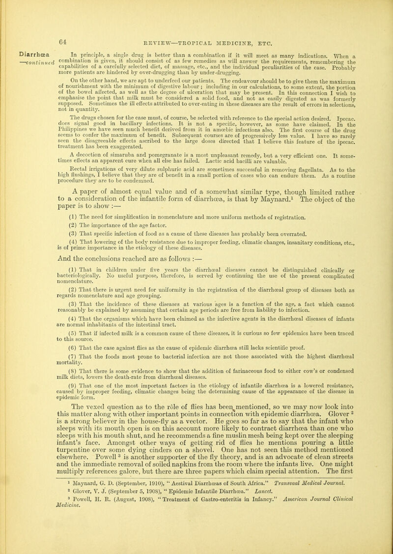 Diarrhoea In principle, a single drug is better than a combination if it will meet as many indications. Wlien a —continued combination is given, it should consist of as few remedies as wiU answer the requirements, remembering the capabilities of a carefuUy selected diet, of massage, etc., and the individual peculiarities of the case. Probably more patients are hindered by over-drugging than by under-drugging. On the other hand, we are apt to underfeed our patients. The endeavour should be to give them the maximum of nourishment with the minimum of digestive labour; including in our calculations, to some extent, the portion of the bowel affected, as weU as the degree of ulceration that may be present. In this connection I wish to emphasise the point that milk must be considered a solid food, and not as easUy digested as was formerly supposed. Sometimes the ill efiects attributed to over-eating in these diseases are the result of errors in selections, not in quantity. The drugs chosen for the case must, of course, be selected with reference to the special action desired. Ipecac, does signal good in bacillary infections. It is not a specific, however, as some have claimed. In the Philippines we have seen much benefit derived from it in amoebic infections also. The first course of the dru^ seems to confer the maximum of benefit. Subsequent courses are of progressively less value. I have so rarely seen the disagreeable effects ascribed to the large doses directed that I beheve this feature of the ipecac, treatment has been exaggerated. A decoction of simaruba and pomegranate is a most unpleasant remedy, but a very efficient one. It some- times effects an apparent cure when all else has failed. Lactic acid baciUi are valuable. Rectal irrigations of very dilute sulphuric acid are sometimes successful in removing flageUata. As to the high flushings, I beheve that they are of benefit in a small portion of cases who can endure them. As a routine procedure they are to be condemned. A paper of almost equal value and of a somewhat similar type, though limited rather - to a consideration of the infantile form of diarrhoea, is that by Maynard.^ The object of the paper is to show :— (1) The need for simpUfication in nomenclature and more uniform methods of registration. (2) The importance of the age factor. (3) That specific infection of food as a cause of these diseases has probably been overrated. (4) That lowering of the body resistance due to improper feeding, chmatic changes, insanitary conditions, etc., is of prime importance in the etiology of these diseases. And the conclusions reached are as follows :— (1) That in children under five years the diarrhceal diseases cannot be distinguished clinically or bacteriologicaUy. ISIo useful purpose, therefore, is served by continuing the use of the present complicated nomenclature. (2) That there is urgent need for uniformity in the registration of the diarrhceal group of diseases both as regards nomenclature and age grouping. (3) That the incidence of these diseases at various ages is a function of the age, a fact which cannot reasonably be explained by assuming that certain age periods are free from liabiHty to infection. (4) That the organisms which have been claimed as the infective agents in the diarrhceal diseases of infants are normal inhabitants of the intestinal tract. (5) That if infected milk is a common cause of these diseases, it is curious so few epidemics have been traced to this source. (6) That the case against flies as the cause of epidemic diarrhoea stni lacks scientific proof. (7) That the foods most prone to bacterial infection are not those associated with the highest diarrhceal mortality. (8) That there is some evidence to show that the addition of farinaceous food to either cow's or condensed mUk diets, lowers the death-rate from diarrhceal diseases. (9) That one of the most important factors in the etiology of infantile diarrhoea is a lowered resistance, caused by improper feeding, climatic changes being the determining cause of the appearance of the disease in epidemic form. The vexed question as to the role of flies has been^mentioned, so we may now look into this matter along with other important points in connection with epidemic diarrhoea. Glover ^ is a strong behever in the house-fly as a vector. He goes so far as to say that the infant who sleeps with its mouth open is on this account more likely to contract diarrhoea than one who sleeps with his mouth shut, and he recommends a fine musUn mesh being kept over the sleeping infant's face. Amongst other ways of getting rid of flies he mentions pouring a httle turpentine over some dying cinders on a shovel. One has not seen this method mentioned elsewhere. Powell ^ is another supporter of the fly theory, and is an advocate of clean streets and the immediate removal of soiled napkins from the room where the infants live. One might multiply references galore, but there are three papers which claim special attention. The first 1 Maynard, G. D. (September, 1910),  Aestival Diarrhoeas of South Africa. Transvaal Medical Journal. ^ Glover, V. J. (September 5, 1908),  Epidemic InfantUe Diarrhoea. Lancet. 2 Powell, H. R. (August, 1908),  Treatment of Gastro-enteritis in Infancy. American Journal Clinical Medicine.