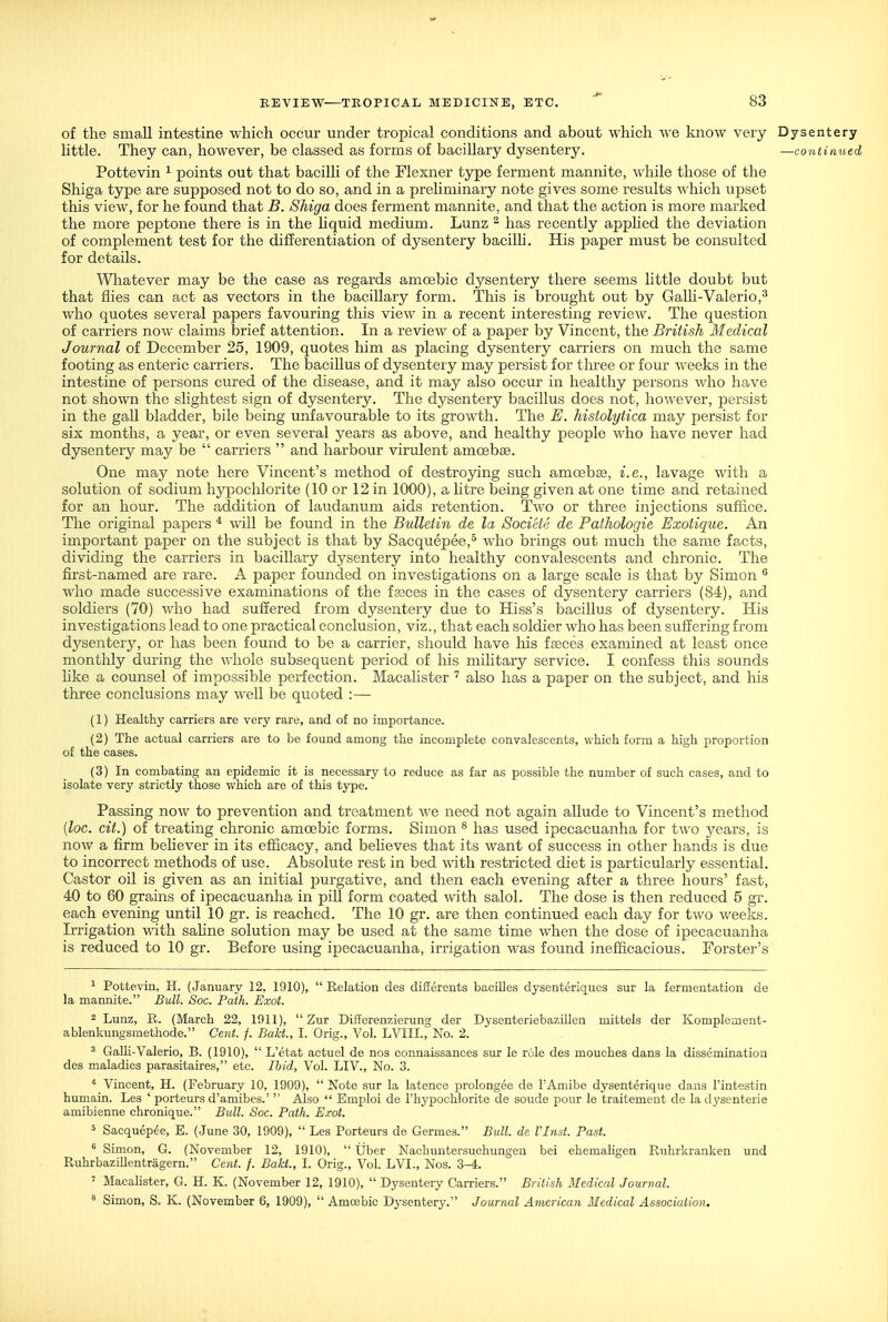 of the small intestine which occur under tropical conditions and about which we know very Dysentery little. They can, however, be classed as forms of bacillary dysentery. —coiitinued Pottevin ^ points out that bacilli of the Flexner type ferment mannite, while those of the Shiga type are supposed not to do so, and in a preliminary note gives some results which upset this view, for he found that B. Shiga does ferment mannite, and that the action is more marked the more peptone there is in the hquid medium. Lunz ^ has recently apphed the deviation of complement test for the differentiation of dysentery bacilli. His paper must be consulted for details. Wliatever may be the case as regards amoebic dysentery there seems little doubt but that flies can act as vectors in the bacillary form. This is brought out by Galli-Valerio,^ who quotes several papers favouring this view in a recent interesting review. The question of carriers now claims brief attention. In a review of a paper by Vincent, the British Medical Journal of December 25, 1909, quotes him as placing dysentery carriers on much the same footing as enteric carriers. The bacillus of dysentery may persist for three or four weeks in the intestine of persons cured of the disease, and it may also occur in healthy persons who have not shown the slightest sign of dysentery. The dysentery bacillus does not, however, persist in the gall bladder, bile being unfavourable to its growth. The E. histolytica may persist for six months, a year, or even several years as above, and healthy people who have never had dysentery may be  carriers  and harbour virulent amoebae. One may note here Vincent's method of destroying such amoebas, i.e., lavage with a solution of sodium hypochlorite (10 or 12 in 1000), a htre being given at one time and retained for an hour. The addition of laudanum aids retention. Two or three injections suffice. The original papers * will be found in the Bulletin de la Societe de Pathologie Exotique. An important paper on the subject is that by Sacquepee,^ who brings out much the same facts, dividing the carriers in bacillary dysentery into healthy convalescents and chronic. The first-named are rare. A paper founded on investigations on a large scale is that by Simon ^ who made successive examinations of the fasces in the cases of dysentery carriers (84), and soldiers (70) who had suffered from dysentery due to Hiss's bacillus of dysentery. His investigations lead to one practical conclusion, viz., that each soldier who has been suffering from dysentery, or has been found to be a carrier, should have his fseces examined at least once monthly during the whole subsequent period of his mihtary service. I confess this sounds hke a counsel of impossible perfection. Macahster also has a paper on the subject, and his three conclusions may well be quoted :— (1) Healthy carriers are very rare, and of no importance. (2) The actual carriers are to be found among the incomplete convalescents, which form a high proportion of the cases. (3) In combating an epidemic it is necessary to reduce as far as possible the number of such cases, and to isolate very strictly those which are of this type. Passing now to prevention and treatment we need not again allude to Vincent's method {lac. cit.) of treating chronic amoebic forms. Simon ^ has used ipecacuanha for two years, is now a firm behever in its efficacy, and believes that its want of success in other hands is due to incorrect methods of use. Absolute rest in bed \vith restricted diet is particularly essential. Castor oil is given as an initial purgative, and then each evening after a three hours' fast, 40 to 60 grains of ipecacuanha in piU form coated with salol. The dose is then reduced 5 gr. each evening until 10 gr. is reached. The 10 gr. are then continued each day for two weeks. Irrigation wdth sahne solution may be used at the same time when the dose of ipecacuanha is reduced to 10 gr. Before using ipecacuanha, irrigation was found inefficacious. Forster's ^ Pottevin, H. (January 12, 1910), Relation des difierents baciUes dysenteriques sur la fermentation de la mannite. Bull. Soc. Path. Exot. 2 Lunz, R. (March 22, 1011),  Zur Differenzierung der Dysenteriebazillcn mittels der Komplement- ablenkungsmethode. Cent. f. BalcL, I. Orig., Vol. LVIII., No. 2. ^ GaUi-Valerio, B. (1910),  L'etat actuel de nos connaissances sur le role des mouches dans la dissemination des maladies parasitaires, etc. Ihid, Vol. LIV., No. 3. * Vincent, H. (February 10, 1909),  Note sur la latence prolongee de I'Amibe dysenterique dans I'intestin humain. Les ' porteurs d'amibes.'  Also  Emploi de I'hypochlorite de soude pour le traitemeut de la dysenterie amibienne chronique. Bull. Soc. Path. Exot. 5 Sacquepee, E. (June 30, 1909),  Les Porteurs de Germes. Bull. de. VInst. Past. ^ Simon, G. (November 12, 1910),  Uber Nachuntersuchungen bei ehemahgen Ruhrkranken und Ruhrbazillentragern. Cent. f. Bakt., I. Orig., Vol. LVI., Nos. 3-4. ' Macahster, G. H. K. (November 12, 1910),  Dysentery Carriers. British Medical Journal ^ Simon, S. K. (November 6, 1909),  Amoebic Dysentery. Journal American Medical Association.