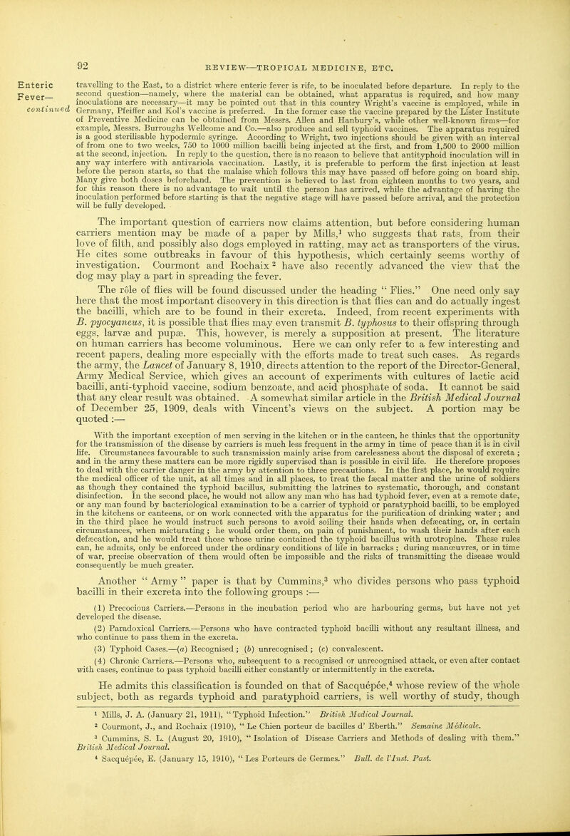 Enteric travelling to the East, to a district where enteric fever is rife, to be inoculated before departure. In reply to the pgygf second question—namely, where the material can be obtained, what apparatus is required, and how many inoculations are necessary—it may be pointed out that in this country Wright's vaccine is employed, while in cont inued Germany, Pfeiffer and Kol's vaccine is preferred. In the former case the vaccine prepared by the Lister Institute of Preventive Medicine can be obtained from Messrs. AUen and Hanbury's, while other well-known firms—for example, Messrs. Burroughs Wellcome and Co.—also produce and sell typhoid vaccines. The apparatus required is a good steriHsable hypodermic syringe. According to Wright, two injections should be given with an interval of from one to two weeks, 750 to 1000 million bacilli being injected at the first, and from 1,500 to 2000 miUion at the second, injection. In reply to the question, there is no reason to beheve that antityphoid inoculation will in any way interfere with antivariola vaccination. Lastly, it is preferable to perform the first injection at least before the person starts, so that the malaise which follows this may have passed off before going on board ship. Many give both doses beforehand. The prevention is beheved to last from eighteen months to two years, and for this reason there is no advantage to wait until the person has arrived, while the advantage of having the inoculation performed before starting is that the negative stage will have passed before arrival, and the protection will be fuHy developed. The important question of carriers now claims attention, but before considering human carriers mention may be made of a paper by Mills,^ who suggests that rats, from their love of filth, and possibly also dogs employed in ratting, may act as transporters of the virus. He cites some outbreaks in favour of this hypothesis, which certainly seems Avorthy of investigation. Courmont and Rochaix ^ have also recently advanced the view that the dog may play a part in spreading the fever. The role of flies will be found discussed under the heading  Fhes. One need only say here that the most important discovery in this direction is that flies can and do actually ingest the bacilh, which are to be found in their excreta. Indeed, from recent experiments vnth B. pyocyaneus, it is possible that flies may even transmit B. typhosus to their offspring through eggs, larvae and pupae. This, hoAvever, is merely a supposition at present. The literature on human carriers has become voluminous. Here Ave can only refer to a fcAV interesting and recent papers, dealing more especially AA'ith the efforts made to treat such cases. As regards the army, the Lancet of January 8, 1910, directs attention to the report of the Director-General, Army Medical Service, Avhich gives an account of experiments AA-ith cultures of lactic acid bacilh, anti-typhoid vaccine, sodium benzoate, and acid phosphate of soda. It cannot be said that any clear result AA'^as obtained. A somcAvhat similar article in the British Medical Journal of December 25, 1909, deals AAdth Vincent's vieAA's on the subject. A portion may be quoted :—■ With the important exception of men serving in the kitchen or in the canteen, he thinks that the opportunity for the transmission of the disease by carriers is much less frequent in the army in time of peace than it is in civil life. Circumstances favourable to such transmission mainly arise from carelessness about the disposal of excreta ; and in the army these matters can be more rigidly supervised than is possible in civil life. He therefore proposes to deal with the carrier danger in the army by attention to three precautions. In the first place, he would require the medical officer of the unit, at all times and in all places, to treat the faecal matter and the urine of soldiers as though they contained the typhoid bacillus, submitting the latrines to systematic, thorough, and constant disinfection. In the second place, he would not allow any man who has had typhoid fever, even at a remote date, or any man found by bacteriological examination to be a carrier of typhoid or paratyphoid bacilU, to be employed in the kitchens or canteens, or on work connected with the apparatus for the purification of drinking water ; and in the third place he would instruct such persons to avoid soiling their hands when defsecating, or, in certain circumstances, when micturating ; he would order them, on pain of punishment, to wash their hands after each defoecation, and he would treat those whose urine contained the typhoid bacUlus with urotropine. These rules can, he admits, only be enforced under the ordinary conditions of life in barracks ; during manoeuvres, or in time of war, precise observation of them would often be impossible and the risks of transmitting the disease would consequently be much greater. Another  Army  paper is that by Cummins,^ w'ho divides persons Avho pass typhoid bacilh in their excreta into the foUoAving groups :— (1) Precocious Carriers.—Persons in the incubation period who are harbouring germs, but have not j'et developed the disease. (2) Paradoxical Carriers.—Persons who have contracted typhoid baciUi without any resultant illness, and who continue to pass them in the excreta. (3) Typhoid Cases.—(o) Recognised ; (&) unrecognised; (c) convalescent. (4) Chronic Carriers.—Persons who, subsequent to a recognised or unrecognised attack, or even after contact with cases, continue to pass typhoid bacilli either constantly or intermittently in the excreta. He admits this classification is founded on that of Sacquepee,* whose revicAV of the Avhole subject, both as regards tj^hoid and paratyphoid carriers, is Avell AVorthy of study, though 1 MUls, J. A. (January 21, 1911), Typhoid Infection. British Medical Journal. ^ Courmont, J., and Rochaix (1910),  Le Chien porteur de bacUles d' Eberth. Semaine Medicate. ^ Cummins, S. L. (August 20, 1910),  Isolation of Disease Carriers and Methods of deaUng with them. British Medical Journal. ^ Sacquepee, E. (January 15, 1910),  Les Porteurs de Germes. Bull, de I'Inst. Past.