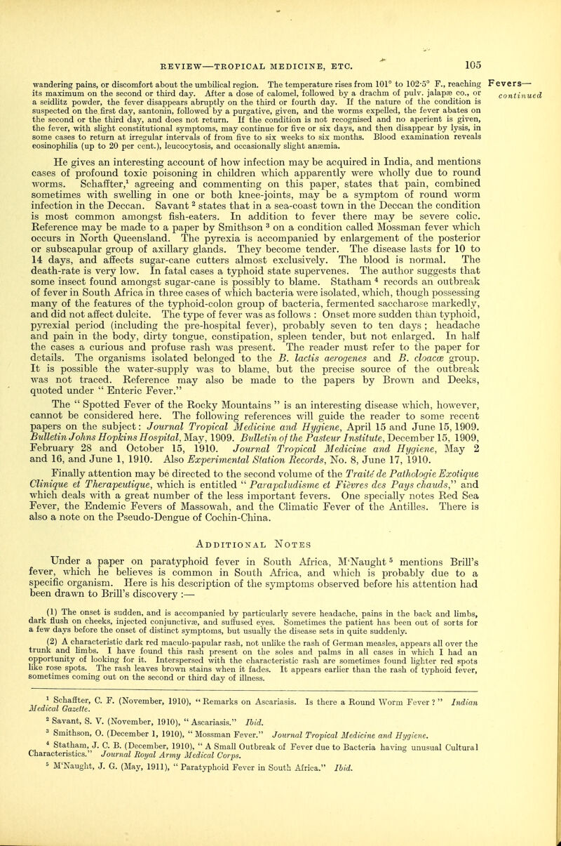 wandering pains, or discomfort about the umbilical region. The temperature rises from 101° to 102-5° F., reaching Fevers— its maximum on the second or third day. After a dose of calomel, followed by a drachm of pulv. jalapae co., or continued a seidlitz powder, the fever disappears abruptly on the third or fourth day. If the nature of the condition is suspected on the first day, santonin, followed by a purgative, given, and the worms expelled, the fever abates on the second or the third day, and does not return. If the condition is not recognised and no aperient is given, the fever, with shght constitutional symptoms, may continue for five or six days, and then disappear by lysis, in some cases to return at irregular intervals of from five to six weeks to six months. Blood examination reveals eosinophiha (up to 20 per cent.), leucocytosis, and occasionally slight anaemia. He gives an interesting account of how infection may be acquired in India, and mentions cases of profound toxic poisoning in children which apparently were wholly due to round worms. ScliafEter,^ agreeing and commenting on this paper, states that pain, combined sometimes with swelhng in one or both knee-joints, may be a symptom of round worm infection in the Deccan. Savant ^ states that in a sea-coast town in the Deccan the condition is most common amongst fish-eaters. In addition to fever there may be severe coHc. Reference may be made to a paper by Smithson ^ on a condition called Mossman fever which occurs in North Queensland. The pyrexia is accompanied by enlargement of the posterior or subscapular group of axillary glands. They become tender. The disease lasts for 10 to 14 days, and affects sugar-cane cutters almost exclusively. The blood is normal. The death-rate is very low. In fatal cases a typhoid state supervenes. The author suggests that some insect found amongst sugar-cane is possibly to blame. Statham * records an outbreak of fever in South Africa in three cases of which bacteria were isolated, which, though possessing many of the features of the typhoid-colon group of bacteria, fermented saccharose markedly, and did not affect dulcite. The type of fever was as follows : Onset more sudden than typhoid, pyrexial period (including the pre-hospital fever), probably seven to ten days ; headache and pain in the body, dirty tongue, constipation, spleen tender, but not enlarged. In half the cases a curious and profuse rash was present. The reader must refer to the paper for details. The organisms isolated belonged to the B. lactis aerogenes and B. cloacce group. It is possible the water-supply was to blame, but the precise source of the outbreak was not traced. Reference may also be made to the papers by Bro\ra and Decks, quoted under  Enteric Fever. The  Spotted Fever of the Rocky Mountains  is an interesting disease which, however, cannot be considered here. The foUoA^ing references will guide the reader to some recent papers on the subject: Journal Tropical Medicine and Hygiene, April 15 and June 15, 1909. Bulletin Johns Hopkins Hospital, May, 1909. Bulletin of the Pasteur Institute, December 15, 1909, February 28 and October 15, 1910. Journal Tropical Medicine and Hygiene, May 2 and 16, and June 1, 1910. Also Experimental Station Records, No. 8, June 17, 1910. Finally attention may be directed to the second volume of the Traite de Pathologic Exotique Clinique et Therapeutique, which is entitled  Parapcdudisme et Fievres des Pays chauds,'' and which deals with a great number of the less important fevers. One specially notes Red Sea Fever, the Endemic Fevers of Massowah, and the Chmatic Fever of the Antilles. There is also a note on the Pseudo-Dengue of Cochin-China. Additional Notes Under a paper on paratyphoid fever in South Africa, M'Naught ^ mentions Brill's fever, which he beheves is common in South Africa, and which is probably due to a specific organism. Here is his description of the symptoms observed before his attention had been drawn to BriU's discovery :— (1) The onset is sudden, and is accompanied by particularly severe headache, pains in the back and limbs, dark fiush on cheeks, injected conjunctivaj, and suffused eyes. Sometimes the patient has been out of sorts for a few days before the onset of distinct symptoms, but usually the disease sets in quite suddenly. (2) A characteristic dark red maculo-papular rash, not unlike the rash of German measles, appears all over the trunk and Hmbs. I have found this rash ])resent on the soles and palms in all cases in which I had an opportunity of looking for it. Interspersed with the characteristic rash are sometimes found Ughter red spots like rose spots. The rash leaves brown stains when it fades. It appears earlier than the rash of typhoid fever, sometimes coming out on the second or third day of illness. 1 Schaffter, C. F. (November, 1910),  Remarks on Ascariasis. Is there a Round Worm Fever ?  Indian Medical Gazette. 2 Savant, S. V. (November, 1910),  Ascariasis. Ibid. 3 Smithson, 0. (December 1, 1910),  Mossman Fever. Journal Tropical Medicine and Hygiene. ^ Statham, J. C. B. (December, 1910),  A Small Outbreak of Fever due to Bacteria having unusual Cultural Characteristics. Journal Royal Army Medical Corps. 5 M'Naught, J. G. (May, 1911),  Paratyphoid Fever in South Africa. Ibid.